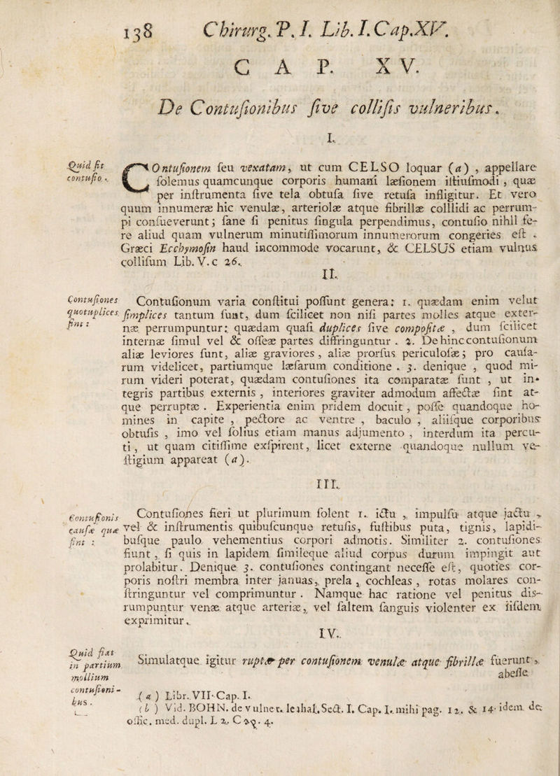 C A P. X V. De C ontufionibus five colit fis vulneribus. i.. COntujtonsm feu vexatam, ut cum CELSO loquar (U) , appellare folemus quamcunque corporis humani laefionem iitiufimodi , quae per indrumenta five tela obtufia five retufa infligitur. Et vero quum innumeras hic venulae, arteriolae atque fibrillae colllidi ac perrum¬ pi confiueverunt; fane fi penitus fingula perpendimus, contufio nihil te¬ re aliud quam vulnerum minutifilmorum innumerorum congeries eft . Graeci Eccbymofm haud incommode vocarunt, &lt;3c. CELSUS etiam vulnus, coilifum Lib. Y. c z6K IL d ■ / ; J : - ■ • Qontufiones Contufionum varia conditui poffunt genera: i, quadam enim velut quomplices frmpiiCeS tantum fiunt, dum ficilicet non nifi partes molles atque exter- : nae. perrumpuntur: quaedam quafi, duplices five comppfitce , dum ficilicet internae fimul vel &lt;3c offieae partes diffringuntur. %. De hinc contufionum aliae leviores fiunt, aliae graviores , alias prorfius periculofias; pro cauta¬ rum videlicet, partiumque Isefiarum conditione , 3. denique , quod mi¬ rum videri poterat, quasdam contufiones ita comparatas fiunt , ut in* tegris partibus externis , interiores graviter admodum affedhe fint at¬ que perruptae . Experientia enim pridem docuit, pofte quandoque ho¬ mines in capite , pectore ac ventre , baculo , aiiifque corporibus- obtufis , imo vel tblius etiam manus adjumento , interdum ita percu- ti, ut quam citidime exfipirent, licet externe quandoque nullum, ve- itigium appareat (a). .Quid fit contufio,. \ HL gontuponis Contufiones fieri ut plurimum fiolent r.. ifilu impuifu atque jactu &gt; 'taufie' nuce vel- &amp; inftrumentis quibuficunque re tufis, fudibus puta, tignis, lapidi- fint 1 bufique paulo vehementius corpori admotis. Similiter 2, contufiones fiunt, fi quis in lapidem fimileque aliud corpus durum, impingit aut prolabitur. Denique 3. contufiones contingant neceffe eft, quoties cor¬ poris nodri membra inter januas,, prela , cochleas , rotas molares con- dringuntur vel comprimuntur . Namque hac ratione vel penitus dis- rumpuntur venae atque arteriae, vel fialtem fanguis violenter ex iifidem exprimitur.. Quid fi At in partium, mollium contufieni - bus . Simulatque igitur ruptft* per contufionem venui &amp; atque fibrillae fuerunt &gt; ' - ' a belle .( a ) Libr. VII* Cap. I. (I ) Vid. BOHN. de vulne r.. lerbaLSeff, I. Cap. I#.mihi pag. 12. A 14- idem, de: olfic. med. dupl. L 2... C o-q • 4. \