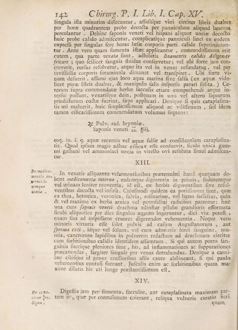 'pi&lt; medica¬ mentis in pernis i- tvnque dufja ... pe ct rx- t.lone jrc- ii tjja a ©. 142 Chirurg. V. I. Lib. I. Cap. XV. Singula ifta minutim diflecantur , affafifque vini circiter libris duabus per horae quadrantem probe decodta per panniculum aliquod laneum percolantur . Dehinc faponis veneti vel hifipani aliquot unciae deco&amp;o huic probe calido admifcentur, complicatique panniculi linei ex eodem expreffi per lingulas fere horas laefae corporis parti calide fuperiniiaun- tur . Ante vero quam fomenta iftaec applicantur , commodiffimum erit cutem, qua parte vexata funt, adhibitis linamentis calidis diligenter fricare ; quo fcilicet languis fluidus confervetur; vel ubi forte jam con¬ creverit, rurfus refolvetur, atque ita vel in venas refundatur , vel per iavili.bilia corporis foraminula. dimanet vel tranfpiret . Ubi forte vi¬ tium defuerit, a (fumi ejus loco aqua marina live falfa (ex aquae vide¬ licet purae libris duabus, 3c manipulo falis infperfo parari folita. ) Ce¬ teram fupra commendata; herbae faeculis etiam comprehendi atque in¬ terfui poffunt, vexatifque dein, poftquam in uno vel altero liquorum praedidorutn coflae fuerint^ fiepe applicari. Denique fi quis cataplafma- tis uti maluerit, huic fimpUciffimum aliquod ac viliflimum , fed ideim tamen efficaciUimum commendatum volumus fequens r Pulv. rad. bryoniae. Saponis veneti gii.L coq. in. f. q. aquae recentis vel' aquae falfae ad confidentiam cataplauna¬ tis . Quod ipfum magis adhuc efficax efle confuevit, fi cubi unica gum¬ ini galbani vel ammoniaci uncia in vitello ovi refoiuta firaul admifeea* tur XIIL In vexatis aliquanto vehementioribus praetermitti haud quaquam de¬ bent medicamenta interna , eademque digerentia in primis , fudoremque vel urinam leniter moventia, id eft, ex herbis digerentibus five refol- ventibus decocta vel infula. Cujufmodi quidem ea potifGnmm funt, qust ex thea, betonica, veronica, falvia, rofmarino, vel ligno faflafras, quin &amp; vel maxime ex herba arnica vel petrofelini radicibus parantur: haec una cum faponis veneti drachma adindar pilulae, grandioris efformata ficubi aliquoties per dies fingulos aegroto ingeruntur, dici vix potefl , quam fint ad infpifiatos cruores digerendos vehementia . Neque vero minoris virtutis efle folet pulvis ad/cafum Augitftanorum , aut fperma ceti , idque-vel folum, vel cum admixtis hirci (anguine, mu- mia, cancrorum lapidibus in pulverem reda&amp;uin ad drachmam circiter cum forbitionibus calidis identidem aflumtum... Si qui autem porro (an¬ guinis fu.ccique pleniores funt, his, ad inflammationes ac fuppurationes praecavendas , largiter fanguis per venas detrahendus . Denique a carni¬ bus cibifque id genus craflioribus aliis caute abftineant, fi qui paulo, vehementius contufi fuerunt . Jufculis enim ac forbitionibus quam ma¬ xime dilutis hic uti. longe praeftantiffi.mum eiK XI Yf Digeffis jam per fomenta,, facculos. aut- cataplafmata maximam par¬ tem iis 3, quae' per contufionem coierant, reliqua vulneris curatio fieri. quam