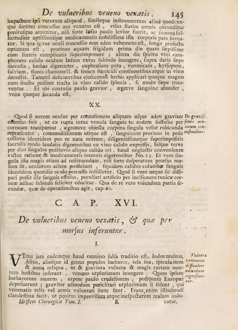 impa&amp;um ipfi verutum aliquod , fimileque inftrumentum aliud quodcun¬ que fortiter concuflus aut vexatus eft , vifus ftatim omnis obtunditur penitufque amittitur, nifi forte \xfio paulo levior fuerit, ac fummafol- licitudine aptiffimiique medicamentis nobililfima ifta corporis pars fovea¬ tur. Si qua igitur oculi concuffio non adeo vehemenseft, longe profero optimum eft , protinus aquam frigidam prima die quam faepifllme cum linteis complicatis fuperimponere ; altera die fpiritu vini cam- phorato calido oculum laefum extus fubinde inungere, fiupra datis faepe lacculis , herbas digerentes , euphrafiam puta , veronicam , byftopum, falviam, flores chamomill. &amp; femen foeniculi continentibus atque in vino deco&amp;is. Tametft deficientibus ejufcemodi herbis applicari quoque magno cum fru&amp;u poffunt tin&amp;a in vino calido fplenia , fi modo faepe reno¬ ventur . Et ubi contufio paulo gravior , aegerve fanguine abundet , vena quoque fecanda eft, KX. Quod fi autem oculus per cofttuflonem aliquam ufque adeo graviter Ve gravif offenius fuit , ut ex rupta intus venula fanguis in eodem fuffufus per ftmis ocu- corneam tranfpareat , aegrotove obje&amp;a corpora fingula velut rubicunda ^rum con- repraefentet , commodiffimum utique eft ,y fanguinem protinus in pede tuf9n^HU collove identidem pro re nata mittere, diligentilfimeque fuperimpofitis faeculis modo laudatis digerentibus ex vino calido expreflis, bifque terve per dies fingulos pediluvio aliquo calido uti , haud negle&amp;is conveniente vi&amp;us ratione &lt;3c medicamentis internis digerentibus No. 1$. Et vero fin- gula ifta magis etiam ad reftituendam, nifi forte defperatum prorfus ma¬ lum fit, oculorum aciem proficiunt , fiquidem calidus columbae fanguis identidem quotidie oculo percuflb inftilletur. Quod fi vero neque fic difli- pari poflit ille fanguis effufus, peculiari artificio per incifionem tunicae cor¬ neae adhuc fubinde feliciter educitur. Qua de re vero videndum partis fe¬ cundae, quae de operationibus agit, cap.£o. , , C A , P. XVI. De vulneribus veneno vexatis, eff qua pe r morius Inferuntur. Vttus jam eademque haud omnino falfa traditio eft, Indos multos, Vulntut Afros, aliolque id genus populos barbaros, tela fua, fpiculaitem &amp; arma reliqua , ut &amp; graviora vulnera &amp; magis certam mor- tem hoftibus inferant , veneno utplurimum inungere . Quem ipfum ^ barbarorum morem , utpote paulo crudeliorem , poftquam Europaei cUK depofuerunt ; graviter admodum periclitari utplurimum ii folent , qui venenatis telis vel armis vulnerati forte funt. Fraus# enim iftiufmodi clandeftina facit, ut penitus improvifum atqueinefpe&amp;atum malum indu- Chirurgicos Tom.L K catur,