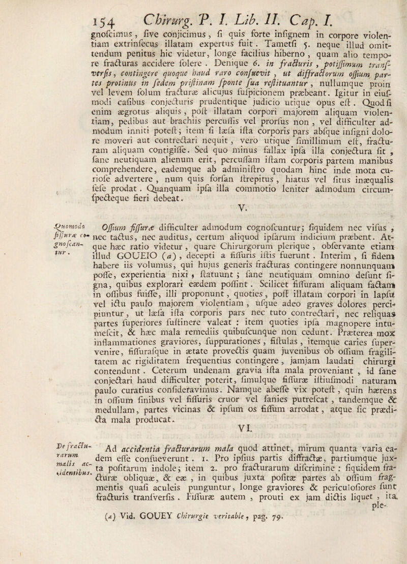 gnofcimus ? hve conjicimus, fi quis. forte infignem in corpore violen¬ tiam extrinfecus illatam expertus fuit. Tametfi 5. neque illud omit¬ tendum penitus hic videtur, longe facilius hiberno , quam alio tempo¬ re fraduras accidere folere . Denique 6. in fratturis , potiffimum tranf- verfis, contingere quoque haud raro con/uevit , ut diffrattorum offium par¬ tes protinus in [edem priftinam fponte fua reftituantur , nullumque proin vel levem folum fraduras ahcujus fufpicionem praebeant. Igitur in eiuf- modi cafibus conjecturis prudentique judicio utique opus eft. Quodli enim aegrotus aliquis , poft illatam corpori majorem aliquam violen¬ tiam, pedibus aut brachiis percuffis vel prorfus non, vel difficulter ad¬ modum inniti poteft; item fi Iasia illa corporis pars abfque infigni dolo¬ re moveri aut contredari nequit, vero utique fimillimum eft, fradu- ram aliquam contigiffe. Sed quo minus fallax ipfa illa conjedura fit , fane neutiquam alienum erit, percufiam ifiam corporis partem manibus comprehendere, eademque ab adminifiro quodam hinc inde mota cu- riofe advertere , num quis forfan ftrepitus , hiatus vel fitus inaequalis fefe prodat. Quanquam ipfa illa commotio leniter admodum circum- fpedeque fieri debeat. V. Quomodo OJftum fiffiurre difficulter admodum cognofcuntur; fiquidem nec vifus , fijju-ra en» liec tadus, nec auditus, certum aliquod ipfarurn indicium praebent. At- gnojccin-. qUe {laec ratio videtur , quare Chirurgorum plerique , obfervante etiam *ur * illud GOUEIO (a), decepti a filfuris iftis fuerunt . Interim , fi fidem habere iis volumus, qui hujus generis fraduras contingere nonnunquam polfe, experientia nixi j ftatuunt ; fane neutiquam omnino defunt fi- gna, quibus explorari eaedem poffint. Scilicet fifiuram aliquam fadam in ofiibus fuiffie, illi proponunt, quoties , poft illatam corpori in laplil vel idu paulo majorem violentiam , ufque adeo graves dolores perci¬ piuntur , ut laefa ifta corporis pars. nec tuto, contredari, nec reliquas partes fuperiores fultinere valeat : item quoties ipfa magnopere intu- mefeit, &amp; haec mala remediis quibufeunque non cedunt. Praeterea mox inflammationes graviores, fuppurationes , fiftulas , itemque caries fbper- venire, fiflurafque in astate provedis quam juvenibus ob oflium fragili¬ tatem ac rigiditatem frequentius contingere , jamjam laudati chirurgi contendunt. Ceterum undenam gravia ifia mala proveniant ,. id fane conjedari haud difficulter poterit, fimulque fiflurae iltiufmodi naturam paulo curatius confideravimus. Namque abeffie vix poteft , quin haerens in offium finibus vel filfuris eruor vel fanies putrefeat , tandemque Sc medullam, partes vicinas &lt;k ipfum os fidum arrodat, atque fic praedi- da mala producat. YI. De jracia- ^d aCcidentia fra&amp;urarum mala quod attinet, mirum quanta varia ea- mlliT ac ^ern e^~e con^ueverunt • I* Pfo ip^us partis diffradas, partiumque jux- ^identibus ta P0^tarum indole j item 2. pro fradurarum diferimine : fiquidem fra- * durae obliquae, &amp; eae , in quibus juxta politae partes ab offium frag¬ mentis quali aculeis punguntur, longe graviores &amp; periculofiores funt fraduris tranlverfis . Fiifuras autem , prouti ex jam didis liquet , ita. pie- (a) Vid. GOUEY Chirurgi e veritable ? pag. 79.