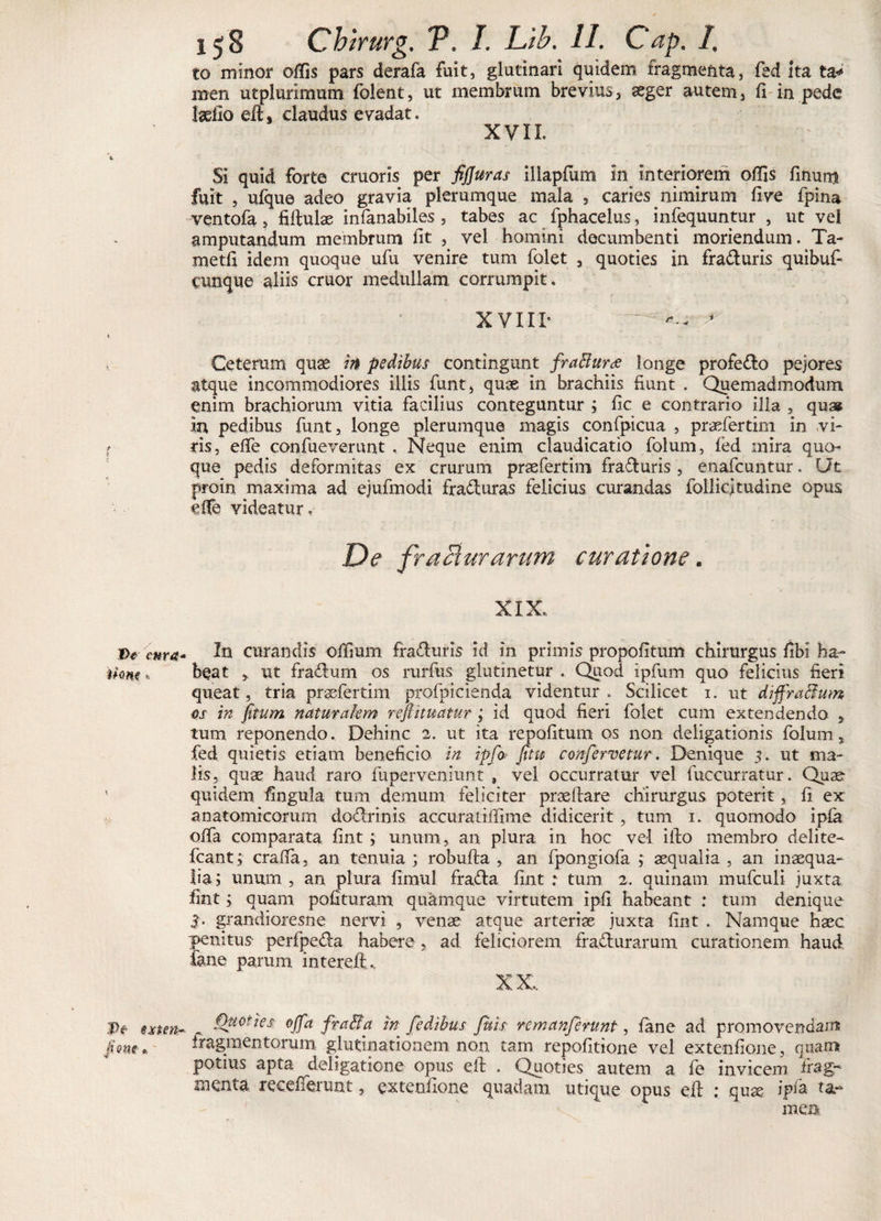 to minor offis pars derafa fuit, glutinari quidem fragmenta, feci ita fa* men utplurimum folent, ut membrum brevius, aeger autem, fi in pede laelio claudus evadat. XVII. \ Si quid forte cruoris per fijjuras illapfum in interiorem offis finurrj fuit , ufque adeo gravia plerumque mala , caries nimirum five fpina ventofa, fifiulae infanabiles, tabes ac fphacelus, infequuntur , ut vel amputandum membrum fit , vel homini decumbenti moriendum. Ta- metfi idem quoque ufu venire tum folet , quoties in fraduris quibuf- cunque aliis eruor medullam corrumpit. XVIII- ~ '*•- * t Ceterum quae in pedibus contingunt fraBuras longe profero pejores atque incommodiores illis funt, quae in brachiis fiunt . Quemadmodum enim brachiorum vitia facilius conteguntur ; fic e contrario illa , qu» m pedibus funt, longe plerumque magis confpicua , praefertim in vi- i ris, effe confueverunt , Neque enim claudicatio folum, fed mira quo^ que pedis deformitas ex crurum praefertim fraduris , enafeuntur. Ut proin maxima ad ejufmodi fraduras felicius curandas follicjtudine opus effe videatur, De fracturarum curatione. XIX. IV cura* In curandis offium fraduris id in primis propofitum chirurgus fibi ha- tkm * beat &gt; ut fradum os rurfus glutinetur .. Quod ipfum quo felicius fieri queat, tria praefertim profpicienda videntur . Scilicet i. ut diffraButn os in fitum naturalem reJl'nuatur ; id quod fieri folet cum extendendo , tum reponendo. Dehinc 2. ut ita repofitum os non deligationis folum, fed quietis etiam beneficio in tpfo fitu confervetur. Denique 3. ut ma¬ lis, quae haud raro fuperveniunt 9 vel occurratur vel fuccurratur. Quae- ’ quidem fingula tum demum feliciter praedare chirurgus poterit, fi ex anatomicorum dodrinis accurarilfime didicerit , tum 1. quomodo ipfa offa comparata fint; unum, an plura in hoc vel illo membro delite- fcant; crafia, an tenuia ; robufta , an fpongiofa ; aequalia , an inaequa¬ lia; unum , an plura fimul frada fint : tum 2. quinam mufculi juxta fint; quam polituram quamque virtutem ipfi habeant : tum denique 3- grandioresne nervi , venae atque arteriae juxta fint . Namque haec penitus perfpeda habere , ad feliciorem fradurarum curationem haud fane parum interefi.. XX, IV e st en- « Quoties 0ffa fraBa in fedibus fuis re manferunt, fane ad promovendam funt* iragmentorum glutinationem non tam repofitione vel extenfione, quam potius apta deligatione opus eil . Quoties autem a fe invicem frag-* menta recefferunt, extenfione quadam utique opus ell : qu% ipfa ta¬ men