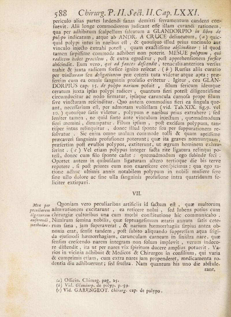 periculo alias partes 1 sciendi fanas demitti ferramentum candens con- fuevit. Alii longe commodiorem judicant effe illam curandi rationem, qua per adhibitum fcalpellum falcatum a GLANDORPIO in libro de polypo indicatum , atque ab ANDR. A CRUCE delineatum, (a) quic- quid polypi intus in naribus eft , & quoufque illud prius uncinulo aut vinculo injedlo extrahi poteft , quam exadiffime abfcinditur : id quod tamen fspiffifne commode adhiberi non poterit. MESUE polypum , qui radicem habet gracilem , & extra egreditur , poft apprehenfionem forfice abfcindit. Eum vero, qui ad fauces defcendit, tenacuiisanteriora verfus trahit & juxta radicem forfice ignito refecat . ( b ) Rurfus aliis curatio per vinUuram feu de ligationem prse ceteris tuta videtur atque apta : pras- fertim cum ea omnis fanguinis profufio evitetur . Igitur , ceu GLAN- DORPIUS cap. 15. de polypo narium pofuit t filum fericum i dem que ceratum juxta ipfas polypi radices , quantum fieri poteft diligentiffime circumducitur ac nodo firmatur, ipfaque caruncula carnofa prope filum five vinduram refcinditur. Quo autem commodius fieri ea lingula que¬ ant, neceftarium e fi:, per admotam volfellam (vid. Tab.XIX. fig.p. vel 10. ) quoufque fatis videtur , polypum e naribus prius extrahere ; fed leniter tamen , ne quid forte ante vinculum injedum , quemadmodum fieri memini , dirumpatur . Filum ipfum , poft excifum polypum, tan- tifper intus relinquitur , donec illud fponte feu per fuppurationem re- folvatur . Sic enim omne malum commode tolli & quam aptiftime praecaveri fanguinis profufiones poterunt; qux ita graves nonnunquam, praefertim poft evulfos polypos, extiterunt, ut aegrum hominem exhau- ierint . ( c ) Vel etiam polypus integer fada rite ligatura relinqui po- teft, donec cum filo fponte cadat : quemadmodum ego fubinde feci . Oportet autem in quibufdam ligaturam altero tertioque die bis terve repetere , fi poft priores eum non exarefcere confpicimus : qua ego ra¬ tione adhuc ultimis annis notabilem polypum in nobili muliere fere fine ullo dolore ac fine ulla fanguinis profufione intra quatriduum fe¬ liciter extirpayi. VII. Mea per Qponiam vero peculiaribus artificiis id fadum eft , quas multorum peculiarem admirationem excitarunt , ea reticere nolui , fed lubens potius cum ligaturam chirurgia? cultoribus una cum morbi conftitutione hic communicabo . auferendi. Nimirum femina nobilis, quae feptuagefimum astatis annum fatis cete- methodus. rum fana , jam fuperaverat , & narium hsemorrhagiis faepius antea ob¬ noxia erat, fenfit tandem , poft fubito aliquando fuppreflam aqua frigi¬ da ejufmodi haemorrhagiam, carunculam carneam in finiftra nare, quae fenfim crefcendo narem integram non folum implevit , verum indeco¬ re diftendit , ita ut per nares vix fpiritum ducere amplius potuerit . Va¬ rios in vicinia adhibuit & Medicos & Chirurgos in confilium, qui varia Sc cumprimis etiam, cum extra nares jam propenderet, medicamenta ro¬ dentia diu adhibuerunt.; fedfruftra. Nam quantum his uno die abftule- rant, (a) OfHcin. Chirurg. pag, (b) Vid. Glandorp. de polyp. p>-39« (c) Vid. GAREXGEOT. chirurg. cap. de polypo »