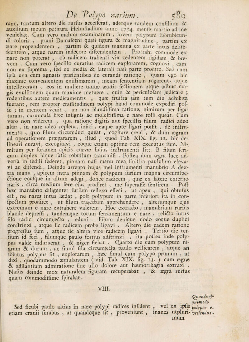 rant, tantum altero die rurfus accefferat, adeaque tandem confilium &amp; auxilium meum petitura Helmftadium anno 1734. menfe martio ad me veniebat. Cum vero malum examinarem , inveni polypum fubrubicun- di coloris , pruni Damafceni quafi figura &amp; magnitudine , partim ex nare propendentem , partim &amp; quidem maxima ex parte intus delite- fcentem , atque narem indecore diftendentem . Protrahi commode ex nare non poterat , ob radicem trahenti vix cedentem rigidam &amp; bre¬ vem . Cum vero fpecillo curatius radicem explorarem, cognovi , eam non ex fiiprema , fed ex media &amp; laterali nali parte prodire. Sed cum ipfa una cum agnatis prasfentibus de curandi ratione , quam tgo hic maxime convenientem exiftimarem , meam fententiam rogarent, atque intellexeram , eos in muliere tantae aetatis fe&amp;ionem atque adhuc ma¬ gis evulfionem quam maxime metuere , quin &amp; periculofam judicare ; rodentibus autem medicamentis , quae fruftra jam tum diu adhibita fuerant, rem propter crallitudinem polypi haud commode expediri pof- fe ; in mentem venit , an non blandiftlma ratione, nimirum per liga¬ turam, caruncula haec infignis ac moleftiffima e nare tolli queat. Cum vero non viderem , qua ratione digitis aut fpecillis filum radici adeo altae , in nare adeo repleta, injici , eaque apte ligari poffit , de inftru- mento , quo filum circumduci queat , cogitare coepi , &amp; dum aegram ad operationem praepararem , illud , quod Tab XIX. fig. 12. hic de¬ lineari curavi, excogitavi , eoque etiam optime rem executus fum. Ni¬ mirum per foramen apicis curvae hujus inftrumenti litt. B filum feri- cum duplex idque fatis robuftum transmifi . Poftea dum aegra luce ad- verfa in fedili federet, pinnam nafi manu mea finiftra paululum eleva¬ vi ac didendi. Deinde arrepto hujus mei inftrumenti manubrio A dex¬ tra manu , apicem intra pinnam <k polypum furfum magna circumfpe- <ftione eoufque in altum adegi , donec radicem , quae ex latere externo naris , circa medium fere ejus prodiret , me fuperaffe fentirem . Poft haec manubrio diligenter furfum reflexo effeci , ut apex , qui obtufus eft , ne nares intus laedat , poft polypum in parte inferiori ita in con- fpedtum prodiret , ut filum trajedlum apprehendere , alterumque ejus extremum e nare extrahere valerem . Hoc extradlo , manubrium rurfus blande deprefti , tandemque totum ferramentum e nare , reli&amp;o intus filo radici circumjedlo , eduxi . Filum denique nodo eoque duplici conftrinxi , atque fic radicem probe ligavi . Altero die eadem ratione progreftus fum , atque fic altera vice radicem ligavi . Tertio die ter¬ tium id feci , filumque paulo fortius adftrinxi , ita poftea inde poly¬ pus valde induruerat , &amp; niger fiebat . Quarto die cum polypum ni¬ grum &amp; durum , ac fimul fila circumje&amp;a paulo vellicarem , atque an folutus polypus fit , explorarem , hsec fimul cum polypo prunum , ut dixi , quodammodo aemulantem ( vid. Tab. XIX. fig. 15. ) cum aegrae &amp; adflantium admiratione fine ullo dolore aut haemorrhagia extraxi . Nafus deinde mox naturalem figuram recuperabat , &amp; aegra rurfus quam commodiflime fpirabat. VIII. Quando &amp; . r yutmodo Sed ficubi paulo altius in nave polypi radices infident , vel ex lpfis pofyput t- etiam cranii finubus , ut quandoque fit , proveniunt , inanes utpluri- vellendus. mum