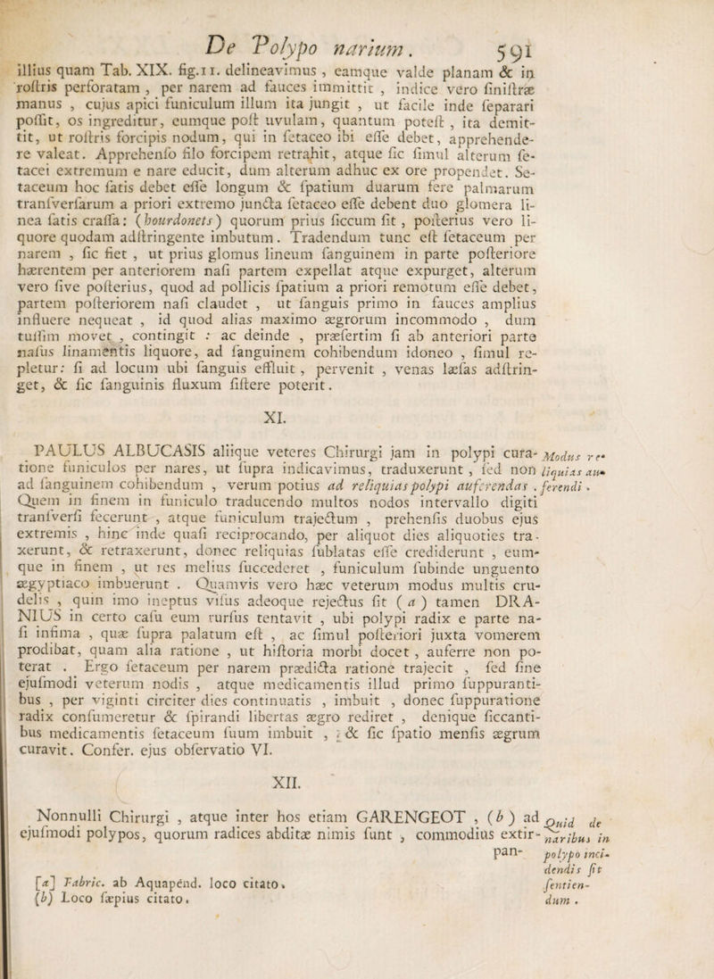 illius quam Tab. XIX. fig.n. delineavimus , eamque valde planam &amp; it, roflris perforatam , per narem ad fauces immittit , indice vero finiftrae manus , cujus apici funiculum illum ita jungit , ut facile inde feparari poffit, os ingreditur, cumque pod uvulam, quantum potefl , ita demit¬ tit, ut rodris forcipis nodum, qui in fetaceo ibi ede debet, apprehende¬ re valeat. Apprehenfo filo forcipem retrahit, atque fic fimul alterum fe- tacei extremum e nare educit, dum alterum adhuc ex ore propendet. Se- taceum hoc fatis debet ede longum &amp; fpatium duarum fere palmarum tranfverfarum a priori extremo jun&amp;a fetaceo ede debent duo glomera li¬ nea fatis crada: ( bourdonets) quorum prius ficcum fit , poderius vero li¬ quore quodam adllringente imbutum. Tradendum tunc ed fetaceum per narem , fic fiet , ut prius glomus lineum fanguinem in parte pofteriore haerentem per anteriorem nafi partem expellat atque expurget, alterum vero live poderius, quod ad pollicis fpatium a priori remotum ede debet, partem pofteriorem nafi claudet , ut fanguis primo in fauces amplius induere nequeat , id quod alias maximo aegrorum incommodo , dum tuifim movet , contingit : ac deinde , praefertim fi ab anteriori parte naius linamentis liquore, ad fanguinem cohibendum idoneo , fimul re¬ pletur: fi ad locum ubi fanguis effluit , pervenit , venas laefas addrin- get, &amp; fic fanguinis fluxum fidere poterit. XI. PAULUS ALBUCASIS aliique veteres Chirurgi jam in polypi cura- Modus re» tione funiculos per nares, ut fupra indicavimus, traduxerunt, fed non liquUs au» ad fanguinem cohibendum , verum potius ad reliquias polypi auferendas . ferendi. Quem in finem in funiculo traducendo multos nodos intervallo digiti tranlverfi fecerunt , atque tuniculum traje&amp;um , prehenfis duobus ejus extremis , hinc inde quafi reciprocando, per aliquot dies aliquoties tra¬ xerunt, &amp; retraxerunt, donec reliquias fublatas elfe crediderunt , cum¬ que in finem , ut res melius fuccederet , funiculum fubinde unguento segyptiaco imbuerunt . Quamvis vero haec veterum modus multis cru¬ delis^, quin imo ineptus vifus adeoque rejeflus fit ( a ) tamen DRA- NIUS in certo cafu eum rurfus tentavit , ubi polypi radix e parte na¬ fi infima , quae fupra palatum ed , ac fimul poderiori juxta vomerem prodibat, quam alia ratione , ut hidoria morbi docet , auferre non po¬ terat . Ergo fetaceum per narem prsediTa ratione trajecit , fed fine ejufmodi veterum nodis , atque medicamentis illud primo fuppuranti- bus , per vjginti circiter dies continuatis , imbuit , donec fuppuratione radix confumeretur &amp; fpirandi libertas aegro rediret , denique ficcanti- bus medicamentis fetaceum fuum imbuit , z &amp; fic fpatio menfis aegrum curavit. Confer, ejus obfervatio VI. XII. Nonnulli Chirurgi , atque inter hos etiam GARENGEOT , (b ) ad - ^ dc ejufmodi polypos, quorum radices abditae nimis funt 3 commodius extir-^r^,WJ -m pan- polypo inci¬ dendis fit [enti en- dum , [a] Tabric. ab Aquapcnd. loco citato. (b) Loco depius citato.