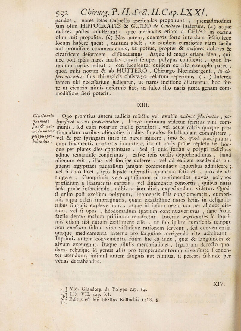 pandos , nares ipfas fcalpello aperiendas proponunt ; quemadmodum jam olim HIPPOCRATES &amp; GUIDO de Caufiaco fuaferunt, (a) atque radices pofiea adufierunt; quas methodus etiam a CELSO in ozasna olim fuit propofita. ('b) Nos autem, quamvis forte interdum fedio haec locum habere queat , tantum abeft , ut eandem curationis viam facile aut promifcue commendemus, ut potius, propter &amp; majores dolores dc cicatricem deformem dilTuadeamus . Atque id magis etiam ideo , qui nec poft ipfas nares incilas curari femper polypus confuevit , quin in¬ terdum rurfus redeat : ceu luculenter quidem ex illo exemplo patet , quod mihi notum 6c ab HUTTERO , Chirurgo Norimbergenfi , in ob- [ervationibus fuis chirurgicis obferv.50. relatum repenmus. ( c ) Interea tamen ubi neceffarium judicatur, ut nares incifione dilatentur, hoc for¬ te ut cicatrix nimis deformis fiat, in fulco illo naris juxta genam coni- modilnme fieri poterit. (XIII, Glutinatio Quo promtius autem radicis refedae vel evulfse vulnus 'glutinetur , pd~ qmmoio lypufque novus praecaveatur , longe optimum videtur fpiritus vini com- fiat&amp;qno- munis , fed cum rofiarum meile permixti , vel aquse calcis quoque por- mode novus tiunculam naribus aliquoties in dies fingulos forbillandam committere , polypus pro- yej ^ per fyringam intro in nares injicere , imo &amp;, quod prsecipuum , n en m. cum ijnamentis contortis immittere, ita ut naris probe repleta fit: hoc- que per plures dies continuare . Sed fi quid forfan e polypi radicibus adhuc renianfilfe conjicimus , eafve ipfis oculis deprehendimus , haud alienum erit , illas vel forcipe auferre , vel ad eafdem exedendas un^ guenti segyptiaci pauxillum jamjam commendatis liquoribus admifcere ; vel fi tuto licet , ipfo lapide infernali , quantum latis elt , provide at¬ tingere . Cumprimis vero aptilfimum ad reprimendos novos polypos praefidium a linamentis carptis , vel linamentis contortis , quibus naris laefa probe infarcienda, mihi, ut jam dixi, expedandum videtur. Quod- fi enim pofi: excifum polypum, linamentis illis conglomeratis, cumpri¬ mis aqua calcis impraegnatis, quam exadiffime nares laefas in deligatio- nibus fingulis expleverimus , atque id ipfum negotium per aliquot die¬ rum, vel fi opus , hebdomadum fpatium continuaverimus , fane haud facile denuo malum priftinum renafcetur . Xnterim aegrotantes id inpri- mis etiam fibi datum exiftiment efie , ut fub ipfum curationis tempus non exadam folum vitse vidufque rationem fervent , fed convenientia quoque medicamenta interna pio fanguine corrigendo rite adhibeant , Inprimis autem convenientia etiam hic ea funt , quae Sc fanguinem Sc alvum expurgant. Itaque pilulis mercurialibus , lignorum decodo quo¬ dam, rebufque id genus aliis pro temperamentorum diverfitate frequen¬ ter utendum; infimul autem fanguis aut nimius, fi peccat, fubinde per venas detrahendus. rd Vid. Glaadorp. de Polypo cap. 14. an Lib- VII. cap. XI. ' Lfi Editus eft hic libellus Kofiochii 1718. 8. XIV.