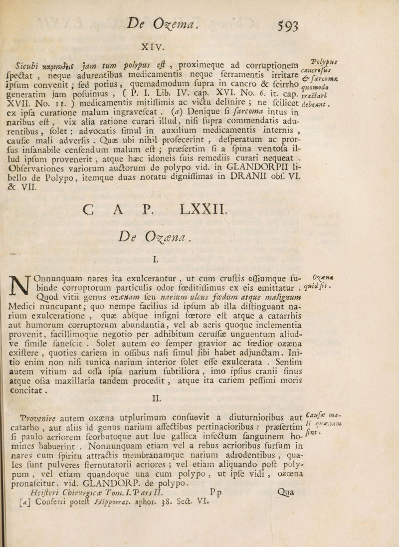 XIV. Sicubi aaprfvacTmff jam tum polypus eft , proximeque ad corruptionem fpe&amp;at , neque adurentibus medicamentis neque ferramentis irritare ipfum convenit; fed potius, quemadmodum fupra in cancro &amp; fcirrho quomoci0 generatim jam pofuimus , C P. I. Lib. IV. cap. XVI. No. 6. it. cap. tractarl XVII. No. ii. ) medicamentis mitiflimis ac vi&amp;u delinire•; ne. fcilicet debeant. ex ipfa curatione malum ingravefeat . (a) Denique fi farcoma intus in naribus elt , vix alia ratione curari illud, nifi fupra commendatis adu¬ rentibus , folet : advocatis fimul in auxilium medicamentis internis , caufae mali adverfis . Quae ubi nihil profecerint , defperatum ac pror- fus infanabile cenfendum malum elt ; praefertim fi a fpina .ventofa il¬ lud ipfum provenerit , atque haec idoneis fuis remediis curari nequeat . Obfervationes variorum audlorum de polypo vid. in GLANDORPII li¬ bello de Polypo, itemque duas notatu digniflimas in DRANII obf. VI. &amp; VII. C A P. LXXI1 De 0%ana. i. NOnnunquam nares ita exulcerantur , ut cum cruffis offiumque fu- binde corruptorum particulis odor foeditiflimus ex eis emittatur . qwdfi** Quod vitii genus ozeenam feu narium ulcus foedum atque malignum Medici nuncupant; quo nempe facilius id ipfum ab illa diftinguant na¬ rium exulceratione , quae abfque infigni faetore elt atque a catarrhis aut humorum corruptorum abundantia, vel ab aeris quoque inclementia provenit, facillimoque negotio per adhibitum ceruffae unguentum aliud- ve fimile fanefeit . Solet autem eo femper gravior ac foedior ozaena exiflere , quoties cariem in oilibus nafi fimul libi habet adjundlam. Ini¬ tio enim non nifi tunica narium interior folet elfe exulcerata . Senlim autem vitium ad offa ipfa narium fubtiliora, imo ipfius cranii finus atque ofsa maxillaria tandem procedit , atque ita cariem peflimi moris concitat. II. 'Provenire autem oxsena utplurimum confuevit a diuturnioribus aut ma~ catarho , aut aliis id genus narium affedlibus pertinacioribus .* praefertim t fi paulo acriorem fcorbutoque aut lue gallica infe&amp;um fanguinem ho- mines habuerint . Nonnunquam etiam vel a rebus acrioribus furfum in nares cum fpiritu attraflis membranamque narium adrodentibus , qua¬ les funt pulveres fternutatorii acriores ; vel etiam aliquando poft poly¬ pum , vel etiam quandoque una cum polypo , ut ipfe vidi , ozoena pronafcitur. vid. GLANDORP. de polypo. Heifieri Chirurgicae Tom. L P ars II. Pp CJua, [<tj Confeiri poteft f/ippotrat* aphor. 38. Secfc. VI.