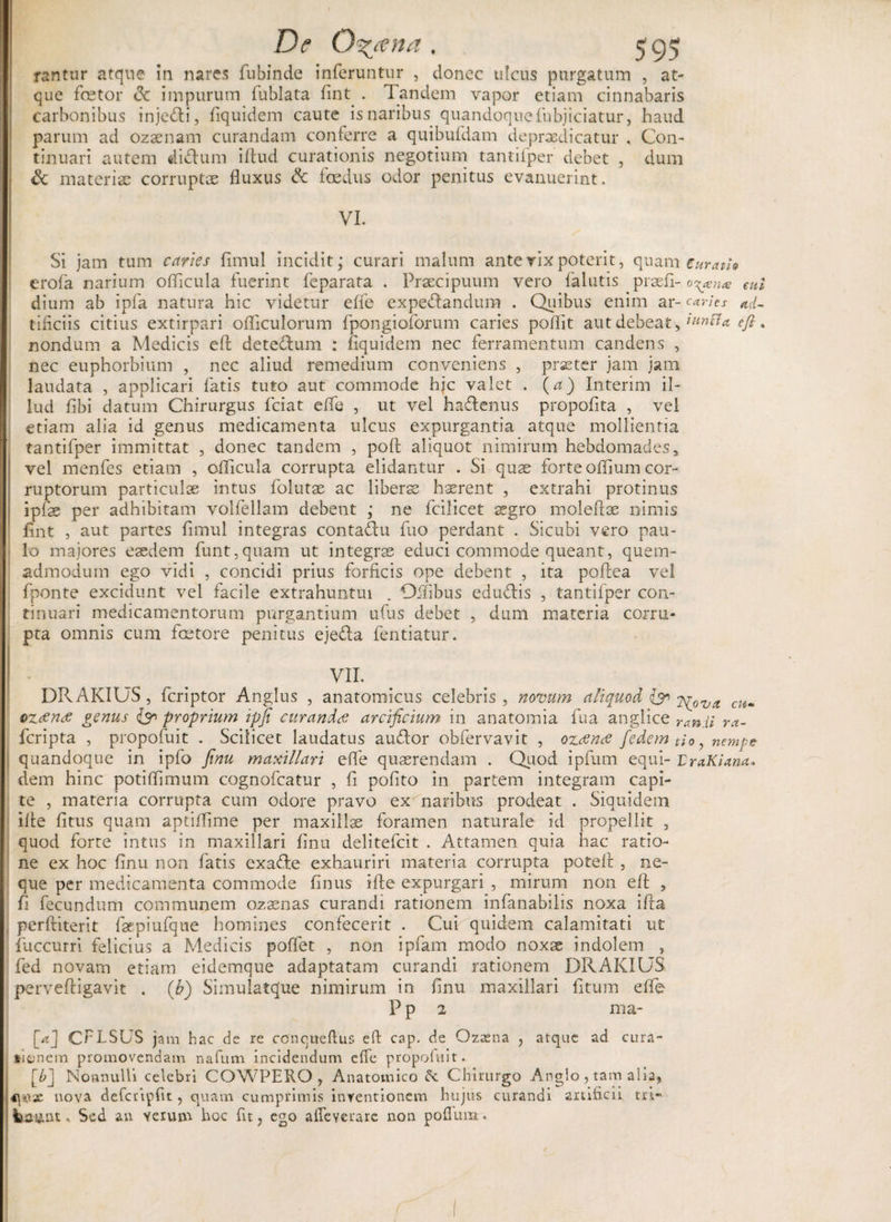 rantur atque in nares fubincle inferuntur , donec ulcus purgatum , at¬ que foetor <3c impurum fublata fint . Tandem vapor etiam cinnabaris carbonibus injeci, fiquidem caute is naribus quandoque fnbjiciatur, haud parum ad ozaenam curandam conferre a quibufdam depraedicatur , Con¬ tinuari autem ditium illud curationis negotium tantiiper debet , dum &amp; materiae corruptae fluxus &amp; foedus odor penitus evanuerint. VI. Si jam tum caries fimul incidit, curari malum ante vix poterit, quam Curari» erofa narium olflcula fuerint feparata . Praecipuum vero falutis praefi- o^enx eul dium ab ipfa natura hic videtur effe expedandum . Quibus enim ar- caries ad- tificiis citius extirpari ofliculorum fpongioforum caries poflit aut debeat, wnffa efi. nondum a Medicis eft detedum : fiquidem nec ferramentum candens , nec euphorbiam , nec aliud remedium conveniens , praeter jam jam laudata , applicari fatis tuto aut commode hjc valet . (a) Interim il¬ lud fibi datum Chirurgus fciat effe , ut vel hadenus propofita , vel etiam alia id genus medicamenta ulcus expurgantia atque mollientia tantifper immittat , donec tandem , pofl: aliquot nimirum hebdomades* vel menfes etiam , oflicula corrupta elidantur . Si quae forte oflium cor¬ ruptorum particulae intus folutae ac liberae haerent , extrahi protinus ipfae per adhibitam volfellam debent ; ne fcilicet aegro moleftae nimis fint , aut partes fimul integras contadu fuo perdant . Sicubi vero pau¬ lo majores eaedem funt,quam ut integrae educi commode queant, quem¬ admodum ego vidi , concidi prius forficis ope debent , ita poflea vel fponte excidunt vel facile extrahuntui . Qifibus eductis , tantifper con¬ tinuari medicamentorum purgantium ufus debet , dum materia corru¬ pta omnis cum fcetore penitus ejeda fentiatur. VII. DRAKIUS , feriptor Anglus , anatomicus celebris , novum aliquod &amp; ?p0va cu- ozdentf genus Ipr proprium ipfi curanda arclficium in anatomia fua anglice ran.il ra- feripta , propofuit . Scilicet laudatus audor obfervavit , ozana fedem tio, nempe quandoque in ipfo finu maxillari efl e quaerendam . Quod ipfum equi- r raKlana* dem hinc potiflimum cognofcatur , fi polito in partem integram capi¬ te , materia corrupta cum odore pravo exTiaribus prodeat . Siquidem ille fitus quam aptiflime per maxillae foramen naturale id propellit , quod forte intus in maxillari finu delitefcit . Attamen quia hac ratio¬ ne ex hoc finu non fatis exade exhauriri materia corrupta potefl: , ne¬ que per medicamenta commode finus ifte expurgari , mirum non efi: , fi fecundum communem oz aenas curandi rationem infanabilis noxa ifta perftiterit faepiufque homines confecerit . Cur quidem calamitati ut fuccurri felicius a Medicis poflet , non ipfam modo noxae indolem , fed novam etiam eidemque adaptatam curandi rationem DRAKIUS perveftigavit . (h) Simulatque nimirum in finu maxillari litum effe P p 2 ma- [<?] CFLSUS jam hac de re ccnqiteflus efl cap. de Ozaena , atque ad cura¬ tionem promovendam nafum incidendum effe propofuit. [b] Nonnulli celebri COWPERO , Anatomico £e Chirurgo Anglo , tam alia, qux nova defcripfit, quam cumprimis inventionem hujus curandi artificii tri- fcuunt. Sed an verum hoc fit, ego affeverare non pofium..