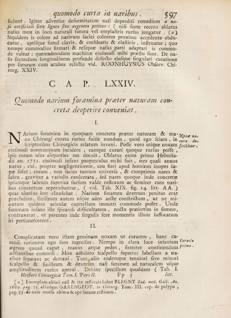 fidunt . Igitur adverfus deformitatem nafi deperditi remedium a na- fio artificiali five ligneo five argenteo petitur : ( nifi forte recens ablatus nafus mox in loco naturali lutura vel emplafiris rurfus jungatur . (a) Siquidem is colore ad nativum faciei colorem proxime accedente obdu¬ catur , aptifque fimul clavis, Sc cochlearis Sc elafticis , infimatur ; quo nempe commodius firmari Sc reliquae nafus parti adaptari is commo¬ de valeat : quemadmodum machinae ejufmodi mihi praefto funt. De na- fo fecundum longitudinem profunde difledo ejufque fingulari curatione per futuram cum acubus relidis vid, ROONHUYSIUS Obferv. Chi- rurg. XXIV. C A P. LXXIV. Quomodo narium foramina pr teter naturam con creta deoperire conveniat. 1. N Arium foramina in quoquam concreta praeter naturam Sc ma* nu Chirurgi curata rurfus fuiffe nondum , quod ego fciam , in icriptoribus Chirurgicis relatum inveni. Poife vero utique noxam ejufmodi nonnunquam incidere , eamque curari quoque rurfus poife , ipfe rerum ufus aliquoties me docuit. Oblatus enim primo Helmfia- dii an. 1721. ejufmodi infans pauperculus mihi fuit, tres quaii annos natus , cui, propter negligentiorem, ceu fieri apud homines inopes fae- pae folet , curam , non facies tantum univerfa , Sc cumprimis nares Sc labra , graviter a variolis exulcerata , fed nares quoque inde concretse ipfumque labrum fuperius furfum valde reflexum ac firmiter cum nari¬ bus concretum reperiebantur , ( vid. Tab. XIX. fig. 14. litt- A A. ) quas uberius hoc claudebat . Narium foramen dextrum penitus erat praeclufum, iiniftrum autem ufque adeo arde conftridum , ut ne mi¬ nutum quidem aciculse capitellum immitti commode pollet . Unde fummam infans ifte fpirandi difficultatem , nodu prseiertim in fomno, contraxerat , ut parentes inde lingulis fere momentis illum fuffocatum iri pertimefcerent. II. Complicatam vero i fiam geminam noxam ut curarem , hanc cu¬ randi rationem ego fum ingreifus . Nempe in clara luce infantem aegrum quoad caput , manus atque pedes , firmiter continendum adflantibus commifi . Mox adhibito fcalpello fuperius labellum a na¬ ribus feparavi ac detraxi . Tum, alio eodemque tenuiori five minori fcalpello Sc finifirum Sc dextrum nafi foramen ad naturalem ufque amplitudinem rurfus aperui , Dehinc fpecillum quoddam ( Tab. I. Heifteri Chirurgicae Tom. L Tars II. Pp 3 litt. [a] Exemplum ablati nafi ita refii tuit habet BLEGNY Zed- med. GalL. Jln. pag. 75. aliudque GARENGEOT. in Chirurg. Tom. III. cap. de polypo , pag. 55.de nafo morfu ablato &amp; ope futura: refiituto . 'N^oxce na¬ tura de-, feribitur • Curati« prima .