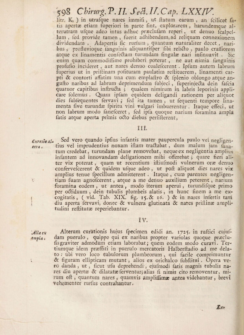 Curath al¬ tera r 'C ! MU ex impia o t fc. 598 Chtrurg. V. II Se3.IJ.Cap. LXXIV. litr. K, ) in utrafque nares immifi , ut flatum earum , an fcilicet fa¬ tis apertae etiam fuperiori in parte fint, explorarem , harundemque al^ terutram ufque adeo intus adhuc praeciufam reperi, ut denuo fcalpel- lum , fed provide tamen > fuerit adhibendum, ad reliquam connexionem dividendam > Adapertis fic rurfum , quantum naturaliter decet , nari¬ bus 4 prcfiuvioque (anguinis aliquantifper fibi relido , paulo craffiorem atque ex linamentis confedam turundam lingulae nari infmuavit . Sic enim quam commodidime prohiberi poterat , ne aut nirnia fanguinis profufio incideret , aut nares denuo coalefcerent . Ipfum autem labrum fuperius ut in prillinam polituram paulatim reftituerem, linamenti car¬ pti Sc contorti affatim una cum emplallro & fplenio oblongo atque an- guflo naribus ad labrum deprimendum luhjeci , fuperinjeda dein fafcia quatuor capitibus inflruda ; qualem nimirum in labris leporinis appli¬ care folemus . Quam ipfam equidem deligandi rationem per aliquot dies fubfequentes fervavi ; fed ita tamen , ut fequenti tempore lina¬ menta Uve turunda; fpiritu vini vulgari imbuerentur. Itaque effeci, ut non labrum modo fanefceret, fed ipfa quoque narium foramina ampla fatis atque aperta primis odo diebus perfiflerent. , Sed vero quando ipfius infantis mater paupercula paulo vei negligen- tius vel imprudentius noxam illam tradabat , dum malum jam (ana¬ tum credebat, turundam plane removebat, neque ex negligentia amplius infantem ad innovandam deligationem mihi offerebat; quare fieri ali¬ ter vix poterat, quam ut recentium iftiufmodi vulnerum orse denuo confervefierent & quidem ufque adeo , ut poli aliquot dies nares vix amplius tenue fpecillum admitterent . Itaque , cum parentes negligen- tiam fuam agnofcerent, atque a me denuo auxilium peterent, narium foramina eodem , ut antea f modo iterum aperui, turundifque primo per odiduum , dein tubulis plumbeis alatis , in hunc finem a me ex¬ cogitatis , ( vid. Tab. XIX. fig. 15.& 16. ) & in nares infertis tam diu aperta fervavi, donec & vulnera glutinata & nares priflinae ampli¬ tudini reftitutae reperiebantur. IV. Alterum curationis hujus fpecimen edidi an. 1725. in ruflici cujuf- dam puerulo , quippe qui ex naribus propter variolas quoque praeclu- fis graviter admodum etiam laborabat; quem eodem modo curavi. Ter- tiumque idem profliti in puerulo mercatoris Halherfiadio ad me dela¬ to ; ubi vero loco tubulorum plumbeorum , qui facile comprimuntur & figuram ellipticam mutant, alios ex orichalco fubflitui . Opera ve¬ ro danda , ut , ficut ufu deprehendi, ejufmodi fatis magnis tubulis na¬ res diu apertae 3c dilatatae ferventur; alias fi nimis cito removentur, mi¬ rum eft , quantum nares * quamvis ampliffimae aptea videbantur 5 brevi Vehementer rurfus contrahantur* Ex*
