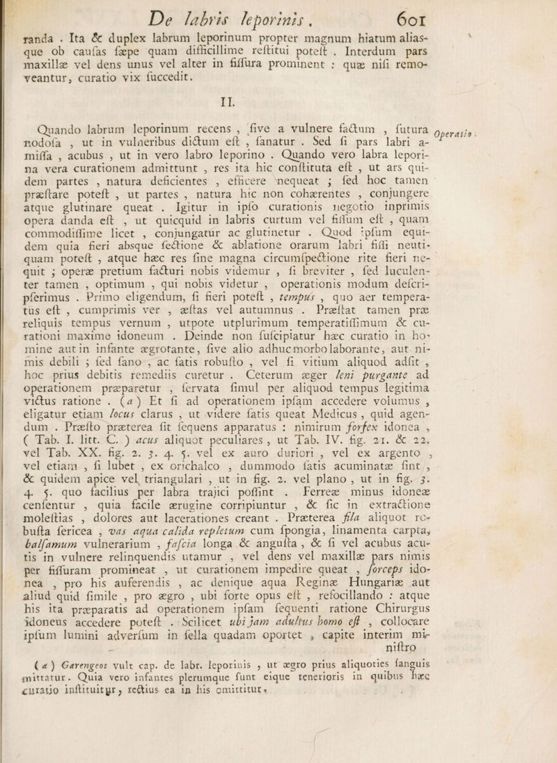 randa . Ita &amp; duplex labrum leporinum propter magnum hiatum alias- que ob caufas (sepe quam difficillime reditui poted . Interdum pars maxillae vel dens unus vel alter in fiffura prominent : quas nili remo¬ veantur, curatio vix fuccedit. II. Quando labrum leporinum recens , 'five a vulnere fa&amp;um , futura operati» nodofa , ut in vulneribus di&amp;um ed , fanatur . Sed fi pars labri a- ^ milfa , acubus , ut in vero labro leporino . Quando vero labra lepori¬ na vera curationem admittunt , res ita hic condituta ed , ut ars qui¬ dem partes , natura deficientes , efficere 'nequeat ; fed hoc tamen praedare potefl , ut partes , natura hic non cohaerentes , conjungere atque glutinare queat . Igitur in ipfo curationis negotio inprimis opera danda ed , ut quicquid in labris curtum vel filium ed , quam commodiffime licet , conjungatur ac glutinetur . Quod tpfum equi¬ dem quia fieri absque fedione <3c ablatione orarum labri fidi neuti* quam poted , atque hasc res fine magna circumfpe&amp;done rite fieri ne¬ quit ; operae pretium facturi nobis videmur , fi breviter , fed luculen¬ ter tamen , optimum , qui nobis videtur , operationis modum defcri- pferimus . Primo eligendum, fi fieri potefl: , tempus , quo aer tempera¬ tus eft , cumprimis ver , aeftas vel autumnus . Praedat tamen prae reliquis tempus vernum , utpote utplurimum temperatidimum &amp; cu¬ rationi maxime idoneum . Deinde non fufcipiatur haec curatio in ho' mine aut in infante aegrotante, five alio adhuc morbo laborante, aut ni¬ mis debili ; fed fano , ac fatis robudo , vel fi vitium aliquod adfit , hoc prius debitis remediis curetur . Ceterum aeger leni purgante ad operationem praeparetur , fervata fimui per aliquod tempus legitima vicdus ratione . (a) Et fi ad operationem ipfarn accedere volumus „ eligatur etiam locus clarus , ut videre fatis queat Medicus , quid agen¬ dum . Praedo praeterea fit fequens apparatus : nimirum forfex idonea , ( Tab. I. litt. C. ) acus aliquot peculiares , ut Tab. IV. fig. 21. &amp; 22. vel Tab. XX. fig. 2. ?. 4. 5. vel ex auro duriori , vel ex argento 3 vel etiam , fi lubet , ex orichalco , dummodo latis acuminatae fuit , &amp; quidem apice vel triangulari , ut in fig. 2. vel plano , ut in fig. 3. 4. 5. quo facilius per labra trajici poffint . Ferres minus idoneae cenfentur , quia facile aerugine corripiuntur , &amp; fic in extradlione moledias , dolores aut lacerationes creant . Praeterea fila aliquot ro buda fericea , vas aqua calida repletum cum fpongia, linamenta carpta* balfamum vulnerarium , fafeia longa &amp; anguda , &amp; fi vel acubus acu¬ tis in vulnere relinquendis utamur , vel dens vel maxillae pars nimis per fiffura m promineat , ut curationem impedire queat , forceps ido¬ nea , pro his auferendis , ac denique aqua Reginae Hungarise aut aliud quid fimile , pro aegro , ubi forte opus ed , refocillando : atque his ita praeparatis ad operationem ipfarn fequenti ratione Chirurgus idoneus accedere poted . Scilicet ubi jam adultus homo eft , collocare iplum lumini adverfum in fella quadam oportet , capite interim mf nidro ( a ) Garengeot vult cap. de labr. leporinis , ut aegro prius aliquoties fanguis mittatur. Quia vero infantes plerumque funt eique tenerioris in quibus h&amp;c curatio indituityr; re&amp;ius ea in his omittitur-.