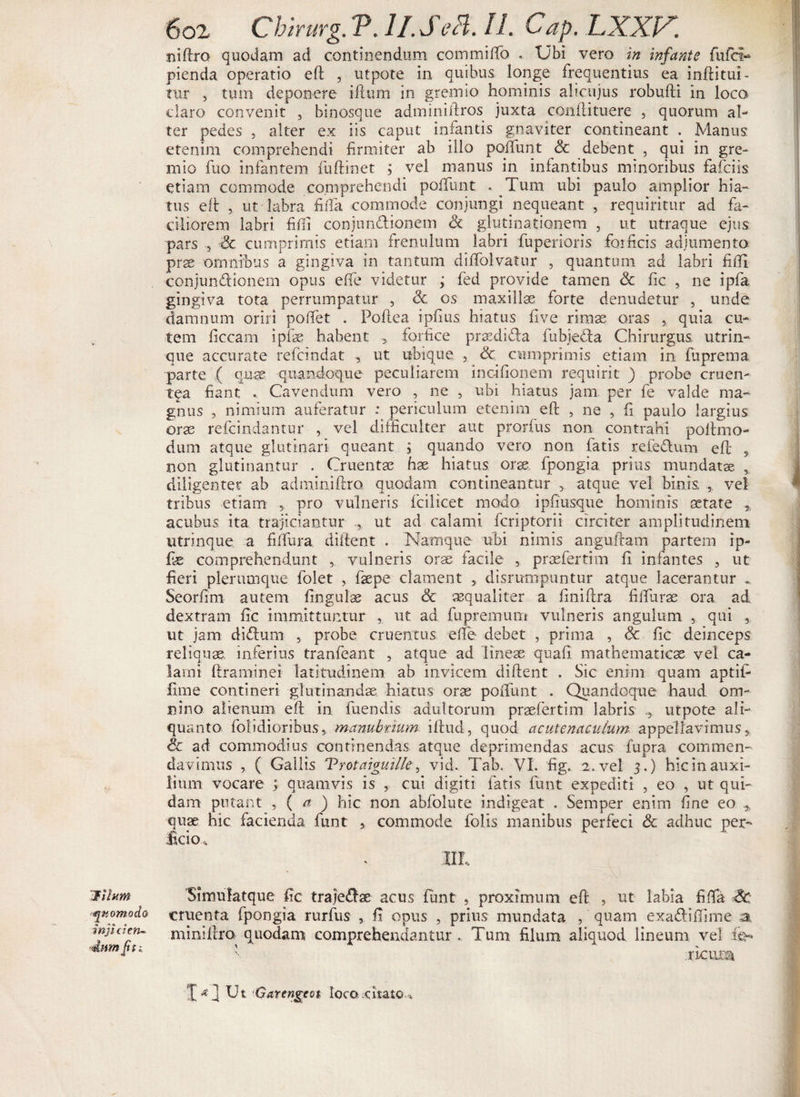 'Jihm quomodo injicien¬ dum [tti 602 Chirurg. P. 11. SeH. II. Cap. LXXV. niftro quodam ad continendum com milio . Ubi vero in infante fufci- pienda operatio eft , utpote in quibus longe frequentius ea inftitui- tur , tum deponere iflum in gremio hominis alicujus robufti in loca claro convenit , binosque adminiftros juxta conftituere , quorum al¬ ter pedes , alter ex iis caput iniantis gnaviter contineant . Manus etenim comprehendi firmiter ab illo poliunt Sc debent , qui in gre¬ mio fuo infantem fuftinet ; vel manus in infantibus minoribus falci is etiam commode comprehendi polfunt . Tum ubi paulo amplior hia¬ tus eft , ut labra filfa commode conjungi nequeant , requiritur ad fa¬ ciliorem labri filii conjun&amp;ionem Sc glutinationem , ut utraque ejus pars , Sc cumprimis etiam frenulum labri fuperioris forficis adjumento prae omnibus a gingiva in tantum dilfolvatur , quantum ad labri filii conjun&amp;ionem opus elfe videtur ; fed provide tamen Sc fic , ne ipfa gingiva tota perrumpatur , Sc os maxillae forte denudetur , unde damnum oriri polfet . Poftea ipfius hiatus live rimae oras } quia cu¬ tem ficcarn ipfae habent 5 forfice praedida fubjeda Chirurgus utrin- que accurate refcindat , ut ubique , Sc cumprimis etiam in fuprema parte ( quae quandoque peculiarem incifionem requirit ) probe eruen¬ tia fiant . Cavendum vero , ne , ubi hiatus jam per fe valde ma¬ gnus , nimium auferatur : periculum etenim eft , ne , fi paulo largius orae refcindantur , vel difficulter aut prorfus non contrahi poftmo- dum atque glutinari queant , quando vero non fatis refedum eft 5 non glutinantur . Cruentae hae hiatus oras fpongia prius mundatae , diligenter ab admiaiftro quodam contineantur atque vel binis , vel tribus etiam , pro vulneris fcilicet modo ipfiusque hominis aetate % acubus ita trajiciantur ut ad calami fcriptorii circiter amplitudinem utrimque, a filfura. diftent . Namque ubi nimis anguftam partem ip- lae comprehendunt , vulneris orae facile , praefertim 11 infantes 5 ut fieri plerumque fblet , fsepe clament , disrumpuntur atque lacerantur Seorfim autem linguis acus Sc aequaliter a finiftra fifturae ora ad dextram fic immittuntur , ut ad, fupremum vulneris anguium , qui ut jam didum , probe cruentus elfe debet , prima , &amp; fic deinceps reliquae inferius tranfeant , atque ad lineae quali mathematicae vel ca¬ lami ftraminei latitudinem ab invicem diftent . Sic enim quam aptifi lime contineri glutinandae hiatus orae polfunt . Quandoque haud om¬ nino alienum eft in fuendis adultorum praefertim labris utpote ali¬ quanto folidioribuSs manubrium iftud, quod acutenacuium appellavimus, Sc ad commodius continendas atque deprimendas acus fupra commen¬ davimus , ( Gallis Trotaiguille■, vid. Tab. VI. fig. 2. vel 3.) hic in auxi¬ lium vocare ; quamvis is , cui digiti fatis funt expediti , eo , ut qui¬ dam putant , ( a ) hic non abfolute indigeat . Semper enim fine eo * quae hic facienda funt , commode folis manibus perfeci Sc adhuc per¬ ficio * IIL Simulatque fic trajedae acus funt 3 proximum eft , ut labia filfa Sc cruenta fpongia rurfus , fi opus , prius mundata , quam exadiffime a miniftm quodam comprehendantur . Tum filum aliquod lineum vel fe*