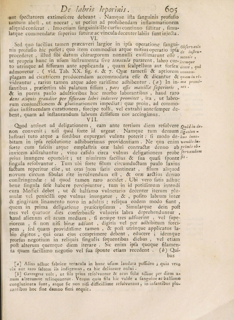 aut fpedlatores extimefcere debeant . Namque i fla fanguinis profufio tantum abefi , ut noceat , ut potius ad prohibendam inflammationem aliquid conferat . Imo etiam fanguinisillecurfuscontinuo fdtitur , fimu- latque commendatae fuperius futurae ac vincula decenter labiis funt injeda, VI. Sed quo facilius tamen praecaveri largior in ipfa operatione fangui- r . nis proludo hic poliet; quo item commodius atque mitius operatio ipfa dcJ procederet , illud dbi datum chirurgorum nonnulli exiflimarunt efle , meM;s ut propria hunc in ufum inftrumenta dve tenacula pararent, labro cur - itemque to utrinque ad fifluram ante applicanda , quam fcalpellum aut forfex dente, qui admovetur . ( vid. Tab. XX. fig. 6. <k 7. Quae tametd &amp; aptiorem nonnun- plagam ad cicatricem producendam accommodata efle &amp; dicantur Sequam in re¬ videantur , rarius tamen atque adeo rariflime adhibentur . (a) In in-promi- fantibus , praefertim ubi palatum fiflum , pars offis maxilla fuperiorts , net • &amp; in pueris paulo adultioribus hoc morbo laborantibus , haud raro dens aliquis grandior per fiffiuram labri indecore prominet , ita , ut labro¬ rum conjunctionem Sc glutinationem impediat: quae proin, ad commo¬ dius inftituendam curationem, forcipe tolli, vel extrahi antefemper de¬ bent, quam ad infiaurandum iabrum diffiflum nos accingimus. VIL Quod attinet ad deligationem , eam ante tertium diem refolvere Ouidinde- non convenit ; nifi quid forte id urgeat . Namque tum demum li^ation - lufirari tuto atque a fordibus expurgari vulnus poterit : fi modo dQ-bus inno- bitam in ipfa refolutione adhibuerimus providentiam . Ne qua enim vandisin- foite cum fafeiis atque emplaftris orae labri contradas denuo primis ob» invicem abflrahantur , vino calido circa vulnus deligationem probe ftrvandum prius inungere oportebit; ut nimirum facilius &amp; fua quafl fponte fi*' lingula refolvantur . Tum ubi forte filum circumdudum paulo laxius fadum repetitur efse, ut oras [non fatis contineat , filum aliquod novum circum fibulas rite involvendum efl , &amp; orae ardius denuo confiringendss : id quod tamen raro accidet . Ubi vero fatis adhuc bene lingula fele habere percipiuntur , tum in id potiflimum intendi cura Medici debet , ut &amp; balfamo vulnerario decenter iterum plu- mulae vel penicilli ope vulnus inungatur , &amp; , polito labium inter <5c gingivam linamento novo in adultis : reliqua eodem modo fiant , -quem in prima deligatione prasfcnpfimiis . Simulatque dein poA tres vel quatuor dies conferbuifle vulneris labra deprehenduntur , haud alienum efi acum mediam , li nempe tres adfuerint vel lupe- r i orem , fi non nifi binas adfunt , digitis vel per adhibitum forci¬ pem , fed quam providiflime tamen , &amp; poA utrinque applicatos la¬ bio digitos , qui oras ejus comprimere debent , educere ; idemque prorfus negotium in reliquis lingulis fequentibus. diebus , vel etiam poA alterum quemque diem iterare . Sic enim ipfa quoque filamen¬ ta quam facillimo negotio vel fua fponte etiam recedent . (b) Qui¬ bus [4] Alius adhuc fabricas tenacula in hunc ufum laudata poflideo i quia veiq vix aut raro faltem iis indigemus , ea hic delineare nolui . \b~\ Garengeot vult , ut fila prius refolvantur &amp;. acus folce adhuc per diem u« nuni alterumve relinquantur. Verum quia fila hic valde a fanguinc ac balfamo conglutinata funt, atque fic non nifi difficillime refolvunaur ? in infantibus pio* cantibus hoc fine damno fieri nequit.