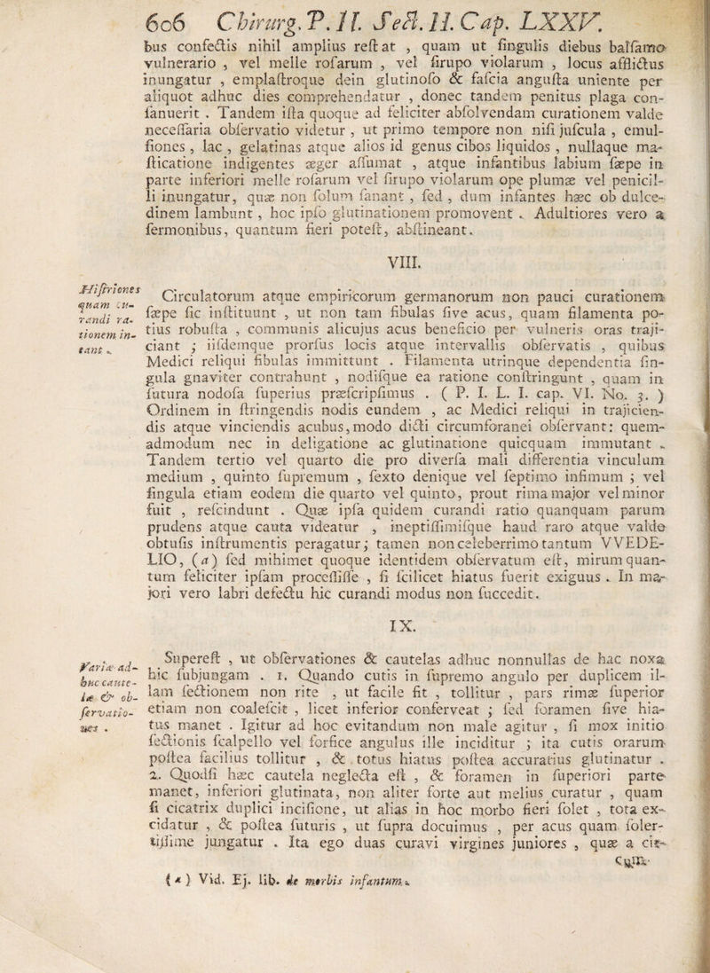 JJifrr Iones quam cu¬ randi ra¬ tionem. in- eanta. pariat ad¬ huc cante - Lee &amp; ob- fervatio- •ms . 606 Chirurg. V. 11 Sebi. 11 Cap. LXXV. i>us confeclis nihil amplius reflat , quam ut fingulis diebus balfamO' vulnerario , vel meile rofarum , vel firupo violarum , locus affli&amp;us inungatur , emplailroque dein glutinofo &amp; fafcia angufla uniente per aliquot adhuc dies comprehendatur , donec tandem penitus plaga con- fanuerit . Tandem illa quoque ad feliciter ahfclvendam curationem valde necefifaria obfervatio videtur , ut primo tempore non nifi jufcula , emul- fiones, lac , gelatinas atque alios id genus cibos liquidos , nullaque ma* flicatione indigentes aeger a (fumat , atque infantibus labium faepe in parte inferiori meile rofarum vel firupo violarum ope plumas vel penicil¬ li inungatur, qua; non folum fanant , fed , dum infantes haec ob dulce¬ dinem lambunt, hoc ipfo glutinationem promovent .. Adultiores vero a Termonibus, quantum fieri poteii, abii i neant VIIL Circulatorum atque empiricorum germanorum non pauci curationem faepe fic inflituunt , ut non tam fibulas five acus, quam filamenta po¬ tius robufla , communis alicujus acus beneficio per vulneris oras traji¬ ciant ,• iifdemque prorfiis locis atque intervallis obfervatis , quibus Medici reliqui fibulas immittunt . Filamenta utrinque dependentia lin¬ gula gnavker contrahunt , nodifque ea ratione conilringunt , quam in futura nodofa fuperius prssfcripfimus . ( P. I. L. I. cap. VI. No. 5. ) Ordinem in firingendis nodis eundem , ac Medici reliqui in trajicien¬ dis atque vinciendis acubus,modo diditi circumforanei obfervant: quem¬ admodum nec in deligatione ac glutinatione quicquam immutant Tandem tertio vel quarto die pro diverfa mali differentia vinculum medium , quinto fupremum , fexto denique vel feptimo infimum ; vel lingula etiam eodem die quarto vel quinto, prout rima major vel minor fuit , refcindunt . Quae ipfa quidem curandi ratio quanquam parum prudens atque cauta videatur , ineptifiimifque haud raro atque valde obtufis inflrumentis peragatur; tamen non celeberrimo tantum VVEDE- LIO, {a) fed raihimet quoque identidem obfervatum eft, mirum quan¬ tum feliciter ipfam procefifife , fi fcilicet hiatus fuerit exiguus .. In ma¬ jori vero labri defe&amp;m hic curandi modus non fuccedit. IX. Supere ft , ut obfervationes &amp; cautelas adhuc nonnullas de hac noxa hic fubjungam . 1. Quando cutis in fnpremo angulo per duplicem il¬ lam fedlionem non rite , ut facile fit , tollitur , pars rimas fuperior etiam non coalefcit , licet inferior conferveat ; fed foramen five hia¬ tus manet . Igitur ad hoc evitandum non male agitur , fi mox initio feflionis fcalpello vel forfice angulus ille inciditur ; ita cutis orarum poitea facilius tollitur , &amp; totus hiatus poflea accuratius glutinatur . a, Qiiodf! haec cautela neglefla eii , Sc foramen in fuperiori parte- rnanet, inferiori glutinata, non aliter forte aut melius curatur , quam fi cicatrix duplici incifione, ut alias in hoc morbo fieri folet , tota ex¬ cidatur , <Sc poflea futuris , ut fupra docuimus , per acus quam foler- iifiime jungatur . Ita ego duas curavi virgines juniores , quae a cis- f *■) Vid. Ej. Ub. de meri is infautumo.