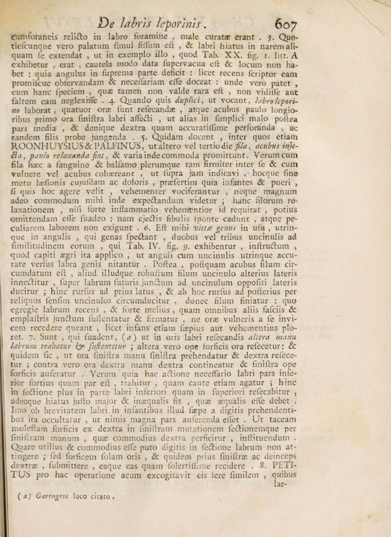 ^umforaneis relido in labro foramine , male curatae erant . $. Quo- tiefcunque vero palatum fimul filium eft , Sc labri hiatus in narem ali¬ quam fe extendat , ut in exemplo illo , quod Tab. XX. fig. i. litt. A exhibetur , erat , cautela modo data fupervacua eft &amp; locum non ha¬ bet : quia angulus in fuprema parte deficit ; licet recens fcriptor eam promifcue obfervandam Sc neceffariam efle doceat : unde vero patet , eum hanc fpeciem , quae tamen non valde rara e 11 , non vidilfe aut faltem eam neglexiife . 4. Quando quis duplki, ut vocant, labro lepori¬ no laborat, quatuor orae funt refecandae , atque acubus paulo longio¬ ribus primo ora finiftra labri aftedi , ut alias in fimplici malo poilea pars media , Sc denique dextra quam accuratiffime perforanda , ac tandem filis probe jungenda . 5. Quidam docent , inter quos etiam ROONHUYSIUS &amp; PALFINUS, ut altero vel tertio die fi/a, acubus injc- lia, paulo relaxanda fint, Sc varia inde commoda promittunt. Verum cum fila haec a fanguine Sc balfamo plerumque tam firmiter inter fe Sc cum vulnere vel acubus cohaereant , ut fupra jam indicavi , hocque fine metu laefionis cujufdam ac doloris , prasfertim quia infantes Sc pueri s fi quis hoc agere velit , vehementer vociferantur , neque magnum adeo commodum mihi inde expedandum videtur ; hanc filorum re¬ laxationem , nifi forte inflammatio vehemCntior id requirat , potius omittendam efle fuadeo : 'nam ejedis fibulis fponte cadunt , itqne pe¬ culiarem laborem non exigunt . 6. Eli mihi vittas genus in ufu , utrin- que in angulis , qui genas fpedant , duobus vel tribus uncmulrs ad fimilitudinem eorum , qui Tab. IV. fig. 5?. exhibentur , inftrudum , quod capiti aegri ita applico , ut anguli cum uncinulis utrinque accu¬ rate verfus labra genis nitantur . Poilea , poftquam acubus filum cir¬ cumdatum eft , aliud illudque robuftum filum uncinulo alterius lateris inneditur , fuper labrum futuris jundum ad uncinulum oppofiti lateris ducitur ; hinc rurfus ad prius latus , Sc ab hoc rurfus ad poilerius per reliquos fenfim uncinulos circumducitur , donec filum finiatur : quo egregie labrum recens , Sc forte melius , quam omnibus aliis fafeiis Sc emplaftris jundum fuftentatur Sc firmatur , ne oras vulneris a fe invi¬ cem recedere queant , licet infans' etiam faepius aut vehementius plo¬ ret. 7. Sunt , qui fuadent, (a) ut in oris labri refecandis altera manu labrum trahatur fufientetur ; altera vero ope forficis ora refecetur: &amp; quidem fic , ut ora finiftra manu finiftra prehendatur &amp; dextra refece- . contra vero ora dextra manu dextra contineatur Sc finiftra ope tur forficis auferatur . Verum quia hac adione neceflario labri pars infe¬ rior fortius quam par eft , trahitur , quam caute etiam agatur ; hinc in fedione plus in parte labri inferiori quam in fuperiori refecabitur 3 adeoque hiatus jufto major Sc inaequalis fit , qu3S aequalis efle debet . Imo ob brevitatem labri in infantibus illud faspe a digitis prehendenti¬ bus ita occultatur , ut nimis magna pars auferenda effiet . Ut taceam rnoleftam forficis ex dextra in finiftram mutationem fedionemque per fini liram manum , quas commodius dextra perficitur , inftituendum . Quare utilius Sc commodius efle puto digitis in fedione labrum non at¬ tingere ; fed forficem folam oris , Sc quidem prius finiftrae ac deinceps dextras , fubmittere , eaque eas quam folertiffime recidere . 8. PETI¬ TUS pro hac operatione acum excogitavit eis fere fimilem , quibus Lar-