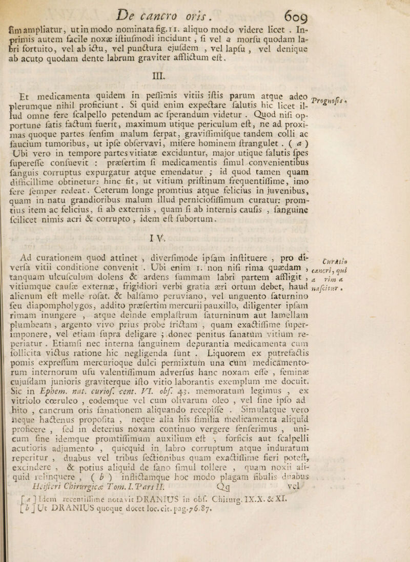 De cancro oris. fimampliatur, utinmodo nominata fig.ii. aliquo modo videre licet . In- primis autem facile noxae iftiufmodi incidunt , fi vel a morfu quodam la¬ bri fortuito, velabidu, vel pundura ejufdem , vel laplu , vel denique ab acuto quodam dente labrum graviter afllidum ell. IIL Et medicamenta quidem in peflimis vitiis illis parum atque adeo plerumque nihil proficiunt . Si quid enim expedare falutis hic licet il¬ lud omne fere fcalpello petendum ac fperandum videtur . Quod nifi op¬ portune fatis fadum fuerit, maximum utique periculum ell, ne ad proxi¬ mas quoque partes fenfim malum ferpat, gravilfimilque tandem colli ac faucium tumoribus, ut ipfe obfervavi, mifere hominem ftrangulet . ( a ) Ubi vero in tempore partes vitiatae exciduntur, major utique falutis fpes fuperelfe confuevit : praefertim fi medicamentis limul convenientibus fanguis corruptus expurgatur atque emendatur ; id quod tamen quam difficillime obtinetur: hinc fit, ut vitium prillinum frequentifiime, imo fere fempe.r redeat. Ceterum longe promtius atque felicius in juvenibus, quam in natu grandioribus malum illud perniciofilfimum curatur; prom¬ tius item ac felicius, fi ab externis , quam fi ab internis caufis , fanguine fcilicet nimis acri &amp; corrupto , idem ell fubortum. Vrognops < I V'. Ad curationem quod attinet , diverfimode ipfam inllituere , pro di- curntio verfa vitii conditione convenit . Ubi enim i. non nifi rima qusedam , cancr^ tanquam ulcufculum dolens &amp; ardens fummam labri partem affligit , a Yim A vitiumque caulie externae, frigidiori verbi gratia asri ortum debet, haud nafcitur. alienum ell meile rofat. &amp; balfamo peruviano, vel unguento faturnino feu diapompholygos, addito prafiertim mercurii pauxillo, diligenter ipfam rimam inungere , atque deinde emplallrum faturninum aut lamellam plumbeam , argento vivo prius probe fridam , quam exadiffime fuper- imponere, vel etiam fupra deligare ; donec penitus fanatUm vitium re- periatur . Etiamfi nec interna fanguinem depurantia medicamenta cum follicita vidus ratione hic negligenda funt . Liquorem ex putrefadis pomis exprelfum mercurioque dulci permixtum una cum medicamento¬ rum internorum ufu valentilfimum adverfus hanc noxam e fle , feminas cujufdam junioris graviterque illo vitio laborantis exemplum me docuit. Sic in Epbem. nat. curiof. cent. VI. cbf. 43. memoratum legimus , ex vitriolo coeruleo , eodemque vel cum olivarum oleo , vel fine ipfo ad hito , cancrum oris fanationem aliquando recepiffe . Simulatque vero neque hadenus propofita , neque alia his fimilia medicamenta aliquid proficere , fed in deterius noxam continuo vergere fenferimus , uni¬ cum fine idemque promtifiimum auxilium ell , forficis aut fcalpelli acutioris adjumento , quicquid in labro corruptum atque induratum reperitur , duabus vel tribus fedionibus quam exadifiime fieri poteft, excindere , &amp; potius aliquid de fano fimul tollere , quam noxii ali¬ quid relinquere , ( b ) inflidamque hoc modo plagam fibulis duabus Wificri Chirurgica Tom. I. Vars II. Qcj vel £a ] Idem recenti (fime notavit DRANIUS in obf. Chirurg. JX.X. 5c XI. [b]Ut DRANIUS quoque docet loc.cinpag.76.87.