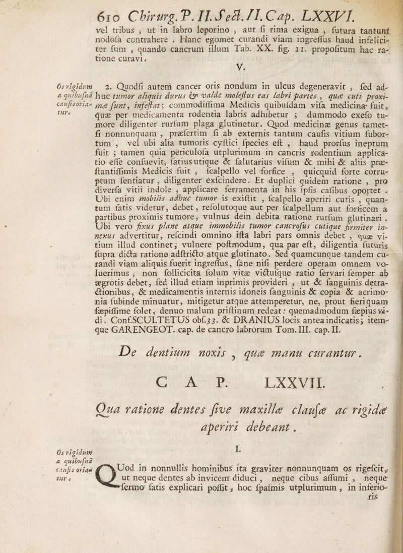 Os rigidum a qui bufaci c au fi sorici■* tur* Os rigidum st qitibufna i au Jis oria,1» mr ® 61 o Chirurg. V. It SeH. II. Cap. LXXVI vel tribus 3 ut in labro leporino , aut fi rima exigua , futura tantum nodofa contrahere < Hanc egomet curandi viam ingreffus haud infelici¬ ter fum , quando cancrum illimi Tah. XX. fig. ii. propofitum hac ra¬ tione curavi * V. 2. Quodfi autem cancer oris nondum in ulcus degeneravit , fed ad¬ huc tumor aliquis durus ly> valde molefius eas labri partes , qua cuti proxi¬ ma funt, infefiaty commodillima Medicis quibufdam vifa medicina* fuit, quae per medicamenta rodentia labris adhibetur ; dummodo exefo tu¬ more diligenter rurium plaga glutinetur. Quod medicinae genus tamet- fi nonnunquam , praefertun fi ab externis tantum caufis vitium fubor- tum , vel ubi alia tumoris cyfiici fpecies eft , haud prorfus ineptum fuit ; tamen quia periculofa utplurimum in cancris rodentium applica¬ tio efife confuevit, fatius utique &amp; falutarius vifum <St mihi 8c aliis prae- flantiffimis Medicis fuit fcalpello vel forfice , quicquid forte corru¬ ptum fentiatur 5 diligenter exfcindere. Et duplici quidem ratione , pro diverfa vitii indole , applicare ferramenta in his ipfis cafibus oportet . Ubi enim mobilis adhuc tumor is exifiit , fcalpello aperiri cutis , quan¬ tum fatis videtur, debet, relblutoque aut per fcalpellum aut forficem a partibus proximis tumore, vulnus dein debita ratione rurfum glutinari . Ubi vero fixus plane atque immobilis tumor cancrofius cutique firmiter in¬ nexus advertitur, refcindi omnino illa labri pars omnis debet , quae vi¬ tium illud continet, vulnere poftmodum, qua par eft, diligentia futuris fupra dida ratione adftrido atque glutinato. Sed quamcunque tandem cu¬ randi viam aliquis fuerit ingrefTus, fane nifi perdere operam omnem vo¬ luerimus 9 non follicicita folum vitae vidufque ratio fervari femper ab aegrotis debet, fed illud etiam in primis provideri , ut &amp; fanguinis detra- dionibus, &amp; medicamentis internis idoneis fanguinis &amp; copia &amp; acrimo¬ nia fubinde minuatur, mitigetur atque attemperetur, ne, prout fieri quam faepiffime folet, denuo malum priflinum redeat: quemadmodum faepiusvi» di. Conf.SCULTETUS obf.j 3. <3c DR ANIUS locis antea indicatis, item- que GARENGEOT. cap. de cancro labrorum Tom. III. cap. II. De dentium noxis , qua manu curantur. C A P. LXXVJI. Qua ratione dentes five maxilla clauja ac rigida aperiri debeant. ■ • 4 L QUod in nonnullis hominibus ita graviter nonnunquam os rigefcits? ut neque dentes ab invicem diduci , neque cibus aflumi , neque *fermo fatis explicari poliit, hoc fpafmis utplurimum , in inferio¬ ris