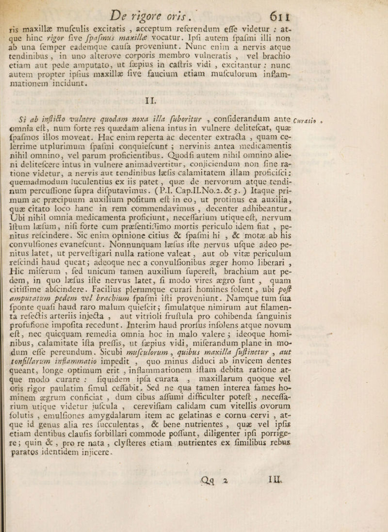 ris maxillas mufculis excitatis , acceptum referendum effe videtur ; at¬ que hinc rigor five fpafmus maxilla vocatur. Ipfi autem fpafmi illi non ab una femper eademque caufa proveniunt. Nunc enim a nervis atque tendinibus , in uno alterove corporis membro vulneratis , vel brachio etiam aut pede amputato, ut faepius. in caftm vidi , excitantur : nunc autem propter ipfius maxillae five faucium etiam mufculorum inflam- mationem incidunt. II. Si ab inftitto vulnero quodam noxa illa fuboritur , confiderandum ante curatio » omnia eft, num forte res quaedam aliena intus in vulnere delitefcat, quae fpafmos illos moveat. Hac enim reperta ac decenter extra&amp;a , quam ce¬ lerrime utplurimum fpafmi conquiefcunt ; nervinis antea medicamentis nihil omnino, vel parum proficientibus. Quodfi autem nihil omnino alie¬ ni delitefcere intus in vulnere animadvertitur, conjiciendum non fine ra¬ tione videtur, a nervis aut tendinibus laefis calamitatem illam proficifci: quemadmodum luculentius ex iis patet, quas de nervorum atque tendi¬ num percuftlone fupra difputavimus. (P.I. Cap.ILNo.2. &amp; 5. ) Itaque pri¬ mum ac praecipuum auxilium pofitum eft in eo, ut protinus ea auxilia, quas citato loco hanc in rem commendavimus , decenter adhibeantur. Ubi nihil omnia medicamenta proficiunt, neceflarium utique eft, nervum illum laefum, nift forte cum praefentifiimo mortis periculo idem fiat , pe¬ nitus refcindere. Sic enim opinione citius Sc fpafmi hi , Sc motas ab his convulfiones evanefcunt. Nonnunquam laefus ifte nervus ufque adeo pe¬ nitus latet, ut perveftigari nulla ratione valeat, aut ob vitas periculum refcindi haud queat; adeoque nec a convulfionibus aeger homo liberari , Hic miferum , fed unicum tamen auxilium fupereft, brachium aut pe¬ dem, in quo laefus ifte nervus latet, fi modo vires aegro funt , quam citiffime abfcindere. Facilius plerumque curari homines folent, ubi pofl cimpuratum pedem vel brachium fpafmi ifti proveniunt. Namque tum fua fponte quafi haud raro malum quiefcit; fimulatque nimirum aut filamen¬ ta refedlis arteriis injedla , aut vitiioli fruftula pro cohibenda fanguinis profufione impofita recedunt. Interim haud prorfus infolens atque novum eft, nec quicquam remedia omnia hoc in malo valere ; ideoque homi¬ nibus, calamitate ifta preftis, ut faspius vidi, miferandum plane in mo¬ dum effe pereundum. Sicubi mufculorum , quibus maxilla fuftinetur , aut tonfillarum inflammatio impedit , quo minus diduci ab invicem dentes queant, longe optimum erit , inflammationem iftam debita ratione at¬ que modo curare ; fiquidem ipfa curata , maxillarum quoque vel oris rigor paulatim fimul ceflabit. Sed ne qua tamen interea fames ho¬ minem aegrum conficiat , dum cibus affumi difficulter potefc , necefla- rium utique videtur jufcula , cerevifiam calidam cum vitellis ovorum folutis , emulfiones amygdalarum item ac gelatinas e cornu cervi , at¬ que id genus alia res fucculentas, Sc bene nutrientes , quae vel ipfis etiam dentibus claufis forbillari commode poliunt, diligenter ipfi porrige¬ re; quin Sc , pro re nata , clyfteres etiam nutrientes ex fimilibus rebus paratos identidem injicere. IIL Qo .2