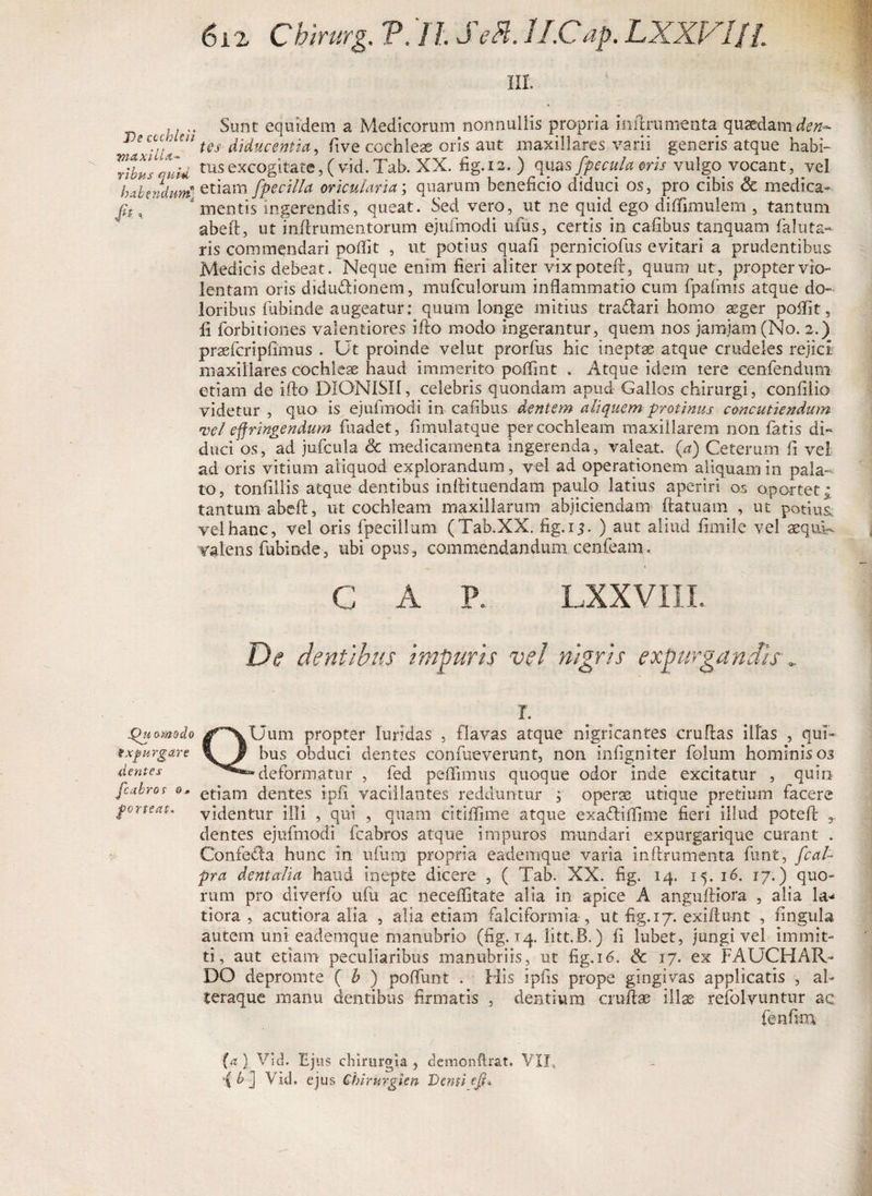 hi. ,. .. Sunt equidem a Medicorum nonnullis propria inftrumenta quaedam den- 1)6 c^i' cn tes- diducentia, five cochleae oris aut maxillares varii generis atque habi- TtbusrM tus excogitate, (vid.Tab. XX. fig. 12.) quas[pcula nis vulgo^ vocant, vel habendum* etiam fpecilla oricularia; quarum beneficio diduci os, pro cibis Sc medica- * mentis ingerendis, queat. Sed vero, ut ne quid ego diflimulem , tantum abeft, ut inftrumentorum ejufmodi ufus, certis in cafibus tanquam fialuta¬ ris commendari poflit , ut potius quafi perniciofus evitari a prudentibus Medicis debeat. Neque enim fieri aliter vixpoteft, quum ut, propter vio¬ lentam oris didudionem, mufculorum inflammatio cum fpafmis atque do¬ loribus fubinde augeatur: quum longe mitius tradari homo aeger poflit, li forbitiones valentiores ifto modo ingerantur, quem nos jamiarn (No. 2.) praefcripfimus . Ut proinde velut prorfus hic ineptae atque crudeles rejici maxillares cochleae haud immerito poflint . Atque idem tere cenfendum etiam de ifto DIONISII, celebris quondam apud Gallos chirurgi, confilio videtur , quo is ejufmodi in cafibus dentem aliquem protinus concutiendum vel effringendum fuadet, fimulatque per cochleam maxillarem non fatis di¬ duci os, ad jufcula &amp; medicamenta ingerenda, valeat. (a) Ceterum fi vel ad oris vitium aliquod explorandum, vel ad operationem aliquam in pala¬ to, tonfillis atque dentibus inftituendam paulo latius aperiri os oportet; tantum abeft, ut cochleam maxillarum abjiciendam ftatuam , ut potius vel hanc, vel oris fpecillum (Tab.XX. fig.13. ) aut aliud fimilc vel aequR valens fubinde, ubi opus, commendandum.cenfeam. C A P. LXXV1II. De dentibus impuris vel nigris expurgandis•. 1. Quomodo /AUum propter luridas , flavas atque nigricantes cruftas illas , qui- %xpurgare \ bus obduci dentes confueverunt, non infigniter folum hominis 03 dentes deformatur , fed peflimus quoque odor inde excitatur , quin fcabros o, etiam dentes ipfi vacillantes redduntur ; operae utique pretium facere forteat. videntur illi , qui , quam citiflime atque exadlilfime fieri illud poteft r dentes ejufmodi fcabros atque impuros mundari expurgarique curant . Confeda hunc in ufum propria eademque varia inftrumenta funt, fcal- pra dentalia haud inepte dicere , ( Tab. XX. fig. 14. 15. 16. 17.) quo¬ rum pro diverfo ufu ac neceifitate alia in apice A anguftiora , alia la^ tiora , acutiora alia , alia etiam falciformia , ut fig. 17. exiftunt , fingula autem uni eademque manubrio (fig. 14. litt.B.) fi lubet, jungi vel immit¬ ti, aut etiam peculiaribus manubriis, ut fig. 16. &amp; 17. ex FAUCHAR- DO depromte ( h ) poffunt . His ipfis prope gingivas applicatis , af teraque manu dentibus firmatis , dentium cruftas illae refolvuntur ac fenfim (a ) Vid. Ejus chirurgia , dcmonftrat. VII, {bj Vid. ejus Chirurgi en Denti eff*