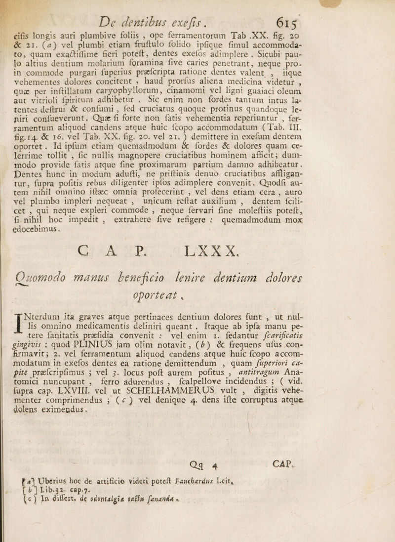 o De dentibus exefs, 615 cifis longis auri plumbive foliis , ope ferramentorum Tab .XX. fig. 20 dc 21. (a) vel plumbi etiam frultulo lolido ipfique limul accommoda¬ to, quam exa&amp;ilfime fieri poteli, dentes exefos adimplere . Sicubi pau¬ lo altius dentium molarium foramina five caries penetrant, neque pro- in commode purgari fuperius prxfcripta ratione dentes valent , iique vehementes dolores concitent , haud prorfus aliena medicina videtur , qux per inftillatum caryophyllorum, cinamomi vel ligni guaiaci oleum aut vitrioli fpiritum adhibetur . Sic enim non fordes tantum intus la¬ tentes deftrui <3c confumi , fed cruciatus quoque protinus quandoque le¬ niri confueverunt. Qux fi forte non fatis vehementia reperiuntur , fer¬ ramentum aliquod candens atque huic lcopo accommodatum (Tab. III. fig. 14. &amp; 16, vel Tab. XX. fig. 20. vel 21. ) demittere in exefum dentem oportet . Id ipfum etiam quemadmodum &amp; fordes &amp; dolores quam ce¬ lerrime tollit , fic nullis magnopere cruciatibus hominem afficit; dum¬ modo provide fatis atque fine proximarum partium damno adhibeatur. Dentes hunc in modum adulti, ne priltinis denuo cruciatibus affligan¬ tur, fupra politis rebus diligenter igfos adimplere convenit. Quodfi au¬ tem nihil omnino ifixe omnia profecerint , vel dens etiam cera , auro vel plumbo impleri nequeat , unicum refiat auxilium , dentem fcili- cet , qui neque expleri commode , neque fer vari fine moleftiis poteli, fi nihil hoc impedit , extrahere five refigere : quemadmodum mox edocebimus, C A P. LXXX. Quomodo manus beneficio lenire dentium dolores oporteat. \ INterdum ita graves atque pertinaces, dentium dolores funt ut nul¬ lis omnino medicamentis definiri queant . Itaque ab ipfa manu pe¬ tere fanitatis praefidia convenit ; vel enim 1. fedantur fcarificatis gingivis : quod PLINIUS jam olim notavit, (b) &amp; frequens ufus con¬ firmavit; 2, vel ferramentum aliquod candens atque huic fcopo accom¬ modatum in exefos dentes ea ratione demittendum , quam fuperiori ca¬ pite prasfcripfimus ; vel 5. locus polt aurem politus , antitragum Ana¬ tomici nuncupant , ferro adurendus , fcalpellove incidendus ; ( vid. fupra cap. LXVIII. vel ut SCHELH AMMERUS, vult , digitis vehe¬ menter comprimendus ; ( c ) vel denique 4. dens ille corruptus atque dolens eximendus. f «3 Uberius hoc de artificio videri poteli Tauchardus l.cit, [ b] lib-32- cap.7. (c) In differt, da odontalgia tatfit fananda *