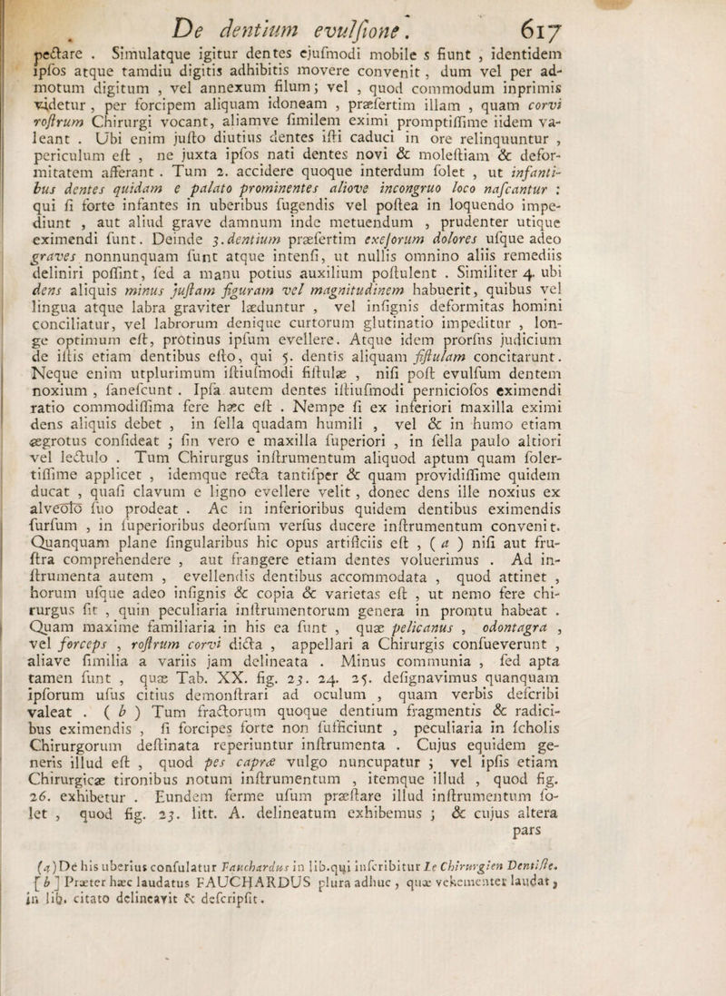 pedare . Simulatque igitur dentes ejufmodi mobile s fiunt , identidem ipfos atque tamdiu digitis adhibitis movere convenit , dum vel per ad¬ motum digitum , vel annexum filum; vel , quod commodum inprimis vadetur , per forcipem aliquam idoneam , praefertim illam , quam corvi roftrum Chirurgi vocant, aliamve fimilem eximi promptiffime iidem va¬ leant . Ubi enim jufto diutius dentes ifti caduci in ore relinquuntur , periculum eft , ne juxta ipfos nati dentes novi &amp; moleftiam &amp; defor¬ mitatem afferant . Tum 2. accidere quoque interdum folet , ut infanti¬ bus dentes quidam e -palato prominentes aliove incongruo loco nafcantur : qui fi forte infantes in uberibus fugendis vel poftea in loquendo impe¬ diunt , aut aliud grave damnum inde metuendum , prudenter utique eximendi funt. Deinde 3. dentium prsefertim exejorum dolores ufque adeo graves nonnunquam funt atque intenfi, ut nullis omnino aliis remediis definiri pofiint, fed a manu potius auxilium poftulent . Similiter 4. ubi dens aliquis minus juftam figuram vel magnitudinem habuerit, quibus vel lingua atque labra graviter laeduntur , vel infignis deformitas homini conciliatur, vel labrorum denique curtorum glutinatio impeditur , lon¬ ge optimum eft, protinus ipfum evellere. Atque idem prorfns judicium de illis etiam dentibus e fio, qui 5. dentis aliquam fiflulam concitarunt. Neque enim utplurimum iftiufmodi fiftulae , nifi poft evulfum dentem noxium , fanefeunt . Ipfa autem dentes iltiufmodi perniciofos eximendi ratio commodiffima fere haec eft . Nempe fi ex inferiori maxilla eximi dens aliquis debet , in fella quadam humili , vel &amp; in humo etiam aegrotus confideat ; fin vero e maxilla fuperiori , in fella paulo altiori vel ledulo . Tum Chirurgus inftrumentum aliquod aptum quam foler- tiffime applicet , idemque reda tantifper &amp; quam providiffime quidem ducat , quafi clavum e ligno evellere velit, donec dens ille noxius ex alveolo fuo prodeat . Ac in inferioribus quidem dentibus eximendis furfum , in fuperioribus deorfum verfus ducere inftrumentum convenit. Quanquam plane lingularibus hic opus artificiis eft , ( a ) nifi aut fru- ftra comprehendere , aut frangere etiam dentes voluerimus . Ad in- ftrumenta autem , evellendis dentibus accommodata , quod attinet , horum ufque adeo infignis &amp; copia &amp; varietas eft , ut nemo fere chi¬ rurgus fit , quin peculiaria inftrumentorum genera in promtu habeat . Quam maxime familiaria in his ea funt , quae pelicanus , odontagra , vel forceps , roftrum corvi dida , appellari a Chirurgis confueverunt , aliave fimilia a variis jam delineata . Minus communia , fed apta tamen funt , quae Tab. XX. fig. 23. 24. 25. defignavimus quanquam Ipforum ufus citius demonftrari ad oculum , quam verbis deferibi valeat . ( b ) Tum fradorum quoque dentium fragmentis Sc radici¬ bus eximendis , fi forcipes forte non fufficiunt , peculiaria in fcholis Chirurgorum deftinata reperiuntur inftrumenta . Cujus equidem ge¬ neris illud eft , quod pes caprae vulgo nuncupatur ; vel ipfis etiam Chirurgicae tironibus notum inftrumentum , itemque illud , quod fig. 26. exhibetur . Eundem ferme ufum praeftare illud inftrumentum fo¬ let , quod fig. 23. litt. A. delineaturn exhibemus ; &amp; cujus altera pars (4) De his uberius confulatur Vauc.ha.rdus in lib.qifi inferibitur Le Chirurgi en Denti Re. [b ] Praeter haec laudatus FAUCHARDUS plura adhuc , quae vehementer laudat, in fib. citato dclincayit defcripfit.