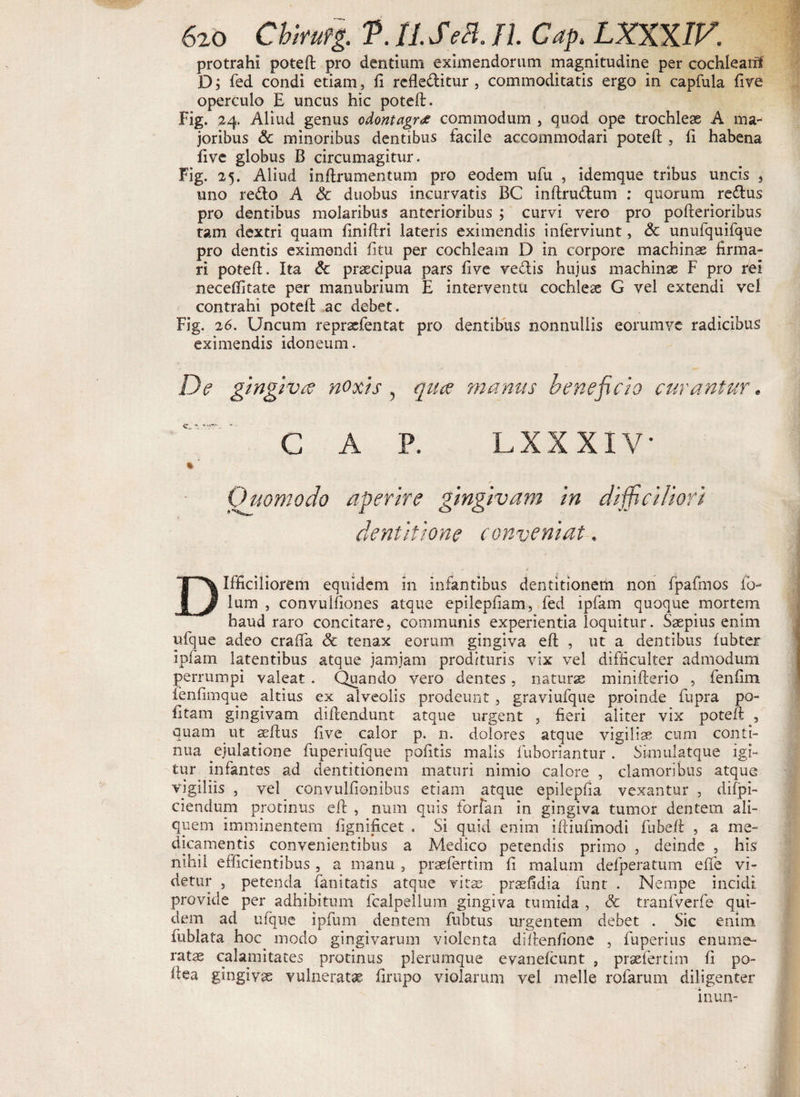 protrahi poteft pro dentium eximendorum magnitudine per cochlearii D; fed condi etiam, fi refleditur , commoditatis ergo in capfula five operculo E uncus hic poteft. Fig- 24. Aliud genus odontagr<z commodum , quod ope trochleae A ma¬ joribus &amp; minoribus dentibus facile accommodari poteft , fi habena five globus B circumagitur. Fig. 25. Aliud inftrumentum pro eodem ufu , idemque tribus uncis 3 uno redo A Sc duobus incurvatis BC inftrudum : quorum redus pro dentibus molaribus anterioribus ; curvi vero pro pofterioribus tam dextri quam finiftri lateris eximendis inferviunt, &amp; unufquifque pro dentis eximendi fitu per cochleam D in corpore machinas firma¬ ri poteft. Ita &amp; praecipua pars five vedis hujus machinae F pro rei neceffitate per manubrium E interventu cochleae G vel extendi vel contrahi poteft ac debet. Fig. 26. Uncum repraefentat pro dentibus nonnullis eorumve radicibus eximendis idoneum. De gingiva: noxis , qua manus beneficio curantur. GAP. LXXXIV • ' Quomodo aperire gingivam in difficiliori dentitione conveniat, Difficiliorem equidem in infantibus dentitionem non fpafmos fb- lum , convulfiones atque epilepfiam, fed ipfam quoque mortem haud raro concitare, communis experientia loquitur. Saepius enim ufque adeo craffa <3c tenax eorum gingiva eft , ut a dentibus fubter ipfam latentibus atque jamjam prodituris vix vel difficulter admodum perrumpi valeat . Quando vero dentes, naturas minifterio , fenfim fenfimque altius ex alveolis prodeunt , graviufque proinde fupra po¬ litam gingivam diftendunt atque urgent , fieri aliter vix poteft , quam ut aeftus five calor p. n. dolores atque vigiliae cum conti¬ nua ejulatione fuperiufque pofitis malis fuboriantur . Simulatque igi¬ tur infantes ad dentitionem maturi nimio calore , clamoribus atque vigiliis , vel convulfionibus etiam atque epilepfia vexantur , difpi- ciendum protinus eft , num quis forfan in gingiva tumor dentem ali¬ quem imminentem fignificet . Si quid enim iftiufmodi fubeft , a me¬ dicamentis convenientibus a Medico petendis primo , deinde , his nihil efficientibus , a manu , praefertim fi malum defperatum effe vi¬ detur , petenda fanitatis atque vitae prasfidia funr . Nempe incidi provide per adhibitum fcalpelium gingiva tumida , &amp; tranfverfe qui¬ dem ad ufque ipfum dentem fubtus urgentem debet . Sic enim fublata hoc modo gingivarum violenta diftenfione , fuperius enume¬ ratae calamitates protinus plerumque evanefcunt , praefertim fi po- ftea gingivas vulneratas firupo violarum vel meile rofarum diligenter inun-