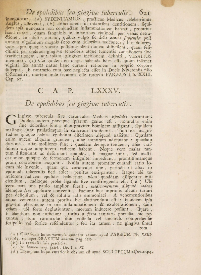 De epulidibus [eu gingiva tuberculis. 6zi inunguntur . (a) SYDENIIAMIUS , pra&amp;icus Medicus celeberrimus Anglus , alleverat , (£) difficiliorem. in infantibus dentitionem, Equi¬ dem ipfa nunquam non conjun&amp;am inflammationem habeat , promtius haud curari, quam fanguinis in infantibus ejufmodi per venas detra- ftione . In adultis autem , quibus vulgo fiic didi dentes fapientlce poft: annum vigefimum magnis ftepe cum doloribus nafcuntur , hos dolores, quos apte quoque vocare po ftumus dentitionem difficilem , quam feli- ciffime per crebram gingiva tenacioris atque tumentis concifionem five fcarificationem , aut ipfam gingivae incifionem deliniri , VESALIUS memorat . (c) Cui quidem eo magis habenda fides efr, quum ipfemet viginti fex annos natus hanc curandi rationem in proprio corpore fufeepit . E contrario cum haec negleda e flet in Ducis Niverenfis filio Odomeftri , mortem inde fecutam efle notavit PARiEUS Lib, XXXII» Cap. 6j. C A P. LXXXV. De epulidibus feu gingiva tuberculis . Gingivae tubercula five carunculae Medicis JEpulides vocantur . Duplex autem praecipue ipfarum genus eft: : nonnullas enim fine doloribus funt ; aliae graviter hominem affligunt , Equidem malingae funt paulatimque in cancrum tranfeunt . Tum ex magni¬ tudine ipfoque habitu epulidum diferimen aliquod nafeitur . Quaedam enim nucem aliquam grandem , aliae minutam adaequant : quaedam duriores , aliae molliores funt : quaedam denique tenuem , aliae craf Eorem atque ampliorem radicem habent . Neque vero malas tan¬ tum diftendunt ac deformant epulides , E magnae funt , fed mafti- cationem quoque Sc fermonem infigniter impediunt , promtiflimamque proin curationem exigunt . Nulla autem promtior curandi ratio lot* cum hic invenit , quam qua carunculae ifIae , perinde ut alias in ejufmodi tuberculis fieri folet , penitus extirpantur . Itaque ubi te¬ nuiorem radicem epulides habuerint , filum quoddam diligenter inji¬ ciendum , radixque probe liganda five confringenda eft. ( d ) Ubi vero pars ima paulo amplior fuerit , medicamentum aliquod rodens idemque lene applicare convenit . Faciunt huc inprimis oleum tartari per deliquium , vel &amp; folutio falis ammoniaci . A vehementioribus atque venenatis autem prorfus hic abftinendum eft : Equidem ipfa gravem plerumque in ore inflammationem &amp; exulcerationem , qaun etiam , ubi forte deglutiuntur , mortem inducere poflunt . Quare , E blandiora non fufficiunt , tutius a ferro fanitatis praefidia hic pe¬ tuntur , dum carunculae iftae volfella vel uncinulo comprehenfae lcalpello vel forfice refeinduntur j fed ita tamen , ne gingiva fimul tota ( a ) Curationis hujus exempla quaedam extant apud PARTUM lib. XXI11» cap. 6j. iteinque DRAKIUM anatoni, pag.653. ( b ) In opufculh fuis praclicis . ( O De human. corp. fabri:. Lib. 1. c. XI. (d ) Exemplum hujus curationis obvium eft apud SCULTETUM obfervat.9^