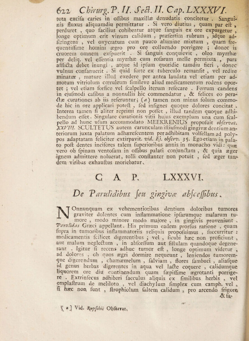 tota exdfa caries in offibus maxillas denudatis concitetur . Sangui¬ nis fluxus aliquamdiu permittatur . Si vero diutius , quam par eft , perduret , quo facilius cohibeatur atque fanguis ex ore expurgetur , longe optimum erit vinum calidum , praefertim rubrum , jdque ad- ftringens* , vel oxycratum cum pauco alumine mixtum , quam fre- quentiflime homini aegro pro ore colluendo porrigere j donec is cruorem omnem exfpuerit . Si fanguis conquievit , oleo myrrhas per deliq. vel edentia myrrhas cum rofarum meile permixta 3 pars affli&amp;a debet inungi , atque id ipfum quotidie tamdiu fieri , donec vulnus confanuerit . Si quid forte ex tuberculo remanfit , vel redire minatur , mature illud exedere per antea laudata vel etiam per ad¬ motum vitriolum coeruleum fimileve aliud medicamentum rodens opor¬ tet ; vel etiam forfice vel fcalpello iterum refecare . Ferrum candens in ejufmodi cafibus a nonnullis hic commendatur , Sc felices eo pera¬ tae curationes ab iis referuntur; (a) tamen non minus folum commo¬ de hic in ore applicari potefl , fed infignes quoque dolores concitat . Interea tamen fi aliter reprimi non poflfet , illud tandem quoque adhi¬ bendum efiet. Singulare curationis vitii hujus exemplum una cum fcal¬ pello ad hunc ufum accommodato MEEKRENIUS propofuit obfervat, XXXIII, SCULTETUS autem carunculam iiliufmodi gingivae dentium an¬ teriorum juxta palatum adhaerefcentem per adhibitam volfellam ad poly¬ pos adaptatam feliciter extirpavit. vid, Ej. obferv. 35. Ego etiam in pala¬ to pofi: dentes incifores talem fuperioribus annis in monacho vidi: qux vero ob fpinam ventofam in ofllbus palati conjunctam , &amp; quia aeger Ignem admittere noluerat, tolli conftanter non potuit , fed aeger tau-® flem viribus exhauftus moriebatur. G A P. LXXXVI. De Varulidibus jeu gingiva abjcejjtbus. NOnnunquam ex vehementioribus dentium doloribus tumores graviter dolentes cum inflammatione ipfarumque malarum tu¬ more , modo minore modo majore , in gingivis proveniunt * Tarulidas Graeci appellant. His primum eadem prorfus ratione , quam fupra in tumoribus inflammatoriis reliquis propofuimus , fuccurritur : medicamentis fcilicet digerentibus ; vei , ficubi haec non proficiunt , aut malum negle&amp;um , in abfceflum aut filtulam quandoque degene¬ rant . Igitur fi recens adhuc tumor eft , longe optimum videtur , ad dolores , ob quos aegri dormire nequeunt , leniendos tumorem-- que digerendum , chamaemelum , falviam , flores fambuci , aliafque id genus herbas digerentes in aqua vel la&amp;e coquere , calidumque liquorem ore diu continendum quam faepiffime aegrotanti porrige¬ re . Extriofecus adhiberi facculus aliquis ex fimilibus herbis , vel emplaftrum de meliloto , vel diachylum fimplex cum camph. vel * fl haec non. funt , flrophiolum faltem calidum 3 pro arcendo frigor® [ 4 ] Vi4. Ityyfchfi Obf&amp;mtq,