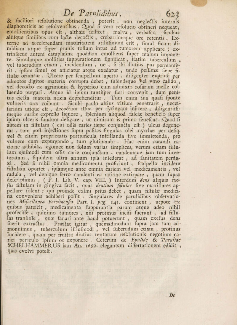 De VaruTidlbus. 62^ &amp; faciliori refolutione obtinenda , poterit . non negle&amp;is internis diaphoreticis ac refolventibus . Quod fi vero refolutio obtineri nequeat, emollientibus opus eft , althaea fcilrcet * malva , verbafco ficubus aliifque fimilibus cum lacie deco&amp;is , creberrimeque ore retentis . Ex¬ terne ad accelerendam maturitatem utiliffimum erit , fimul ficum di¬ midiam atque fuper prunis tollam intus ad tumorem applicare ; ex- trinfecus autem cataplafina quoddam emolliens fuper malum impone¬ re. Simulatque mollities fuppurationem fignificat , ftatim tuberculum ,, vel fubcrudum etiam , incidendum , ne , fi ibi diutius pus permanfe- rit , ipfum fimul os afficiatur atque exedatur , unde pefiimae fepe fi- ftulae oriuntur . Ulcere per fcalpellum aperto , diligenter exprimi per admotos digitos materia corrupta debet , fubindeque Vel vino calido , vel decofto ex agrimonia &amp; hyperico cum admixto rofarum meile col¬ luendo purgari . Atque id ipfum tantifper fieri convenit , dum penr* tus ejedla materia noxia deprehenditur . Tum enim fua quafi fponte vulneris oras coibunt . Sicubi paulo altius vitium penetrarit , necef- farium utique eft , decodlum illud per fyringanl injicere , diligentiffi- meque rurfus expreffo liquore , fplenium aliquod fafciae beneficio fuper ipfum ulceris fundum deligare , ut nimirum is primo fenefcat. Quod fi autem in fiftulam ( cui offis caries faepe conjun&amp;a eft ) ulcus degene¬ rat , tum poft inje&amp;iones fupra pofitas fingulas olei myrrhae per deliq, vel &amp; elixir. proprietatis portiuncula inftillanda five immittenda, pro vulnere cum expurgando , tum glutinando . Hac enim curandi ra¬ tione adhibita, egomet non foium varias fimplices, verum etiam fiftu- lam ejufmodi cum offis carie conjunflam , eandemque jam tum inve¬ teratam , fiquidem ultra annum ipfa infederat * ad fanitatem perdu¬ xi . Sed fi nihil omnia medicamenta proficiunt , fcalpello incidere fiftulam oportet , ipfamque ante omnia cariem vel medicamentis , vel radula , vel denique ferro candenti ea ratione extirpare , quam fupra defcripfimus , ( P. I. Lib. V. cap. VIIE ) Interdum dens aliquis ex&amp; fus fiftulam in gingiva facit , quas dentium fiflulas five maxillares ap¬ pellare folent ; qui proinde eximi prius debet , quam fiftulas medici¬ na conveniens adhiberi poffit . Singulares de parulidibus obfetvatio- nes Miscellanea Berolinenfia Part. I. pag. 14?. continent , utpote rx quibus patefcit , medicamenta fuppurantia parum atque adeo nihil profecifte ; quinimo tumores , nifi protinus incifi fuerunt , ad fiftu¬ las tranfiiffe , quae fanari ante haud potuerunt , quam exefus dens fuerit extradlus . Praeftat igitur , quemadmodum fupra jam tum ad¬ monuimus , tuberculum iftiufrnodi , vel fubcrudum etiam , protinus incidere , quam per fruftra diutius tentatum refolutionis negotium ca¬ riei periculo ipfum os exponere . Ceterum de Epulide Sc Varulide SCHELHAMMERUS jarn An. 1692. elegantem differtationem edidit $ quae evolvi poteft.