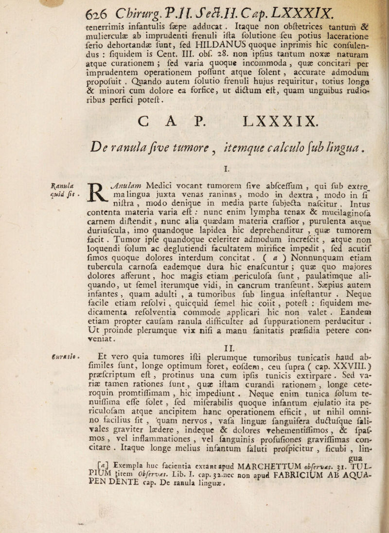 Ranula c^uid Jit . gurttth 9 626 Cbirurg. V.U. SeH.IL Cap. LXXXIX. tenerrimis infantulis faepe adducat. Itaque non obftetrices tantum 8d mulierculae ab imprudenti frenuli ifta folutione feu potius laceratione ferio dehortandae funt, fed HILDANUS quoque inprimis hic confulen- dus : fiquidem is Cent. III. obf. 28. non ipfius tantum noxae naturam atque curationem ; fed varia quoque incommoda , quas concitari per imprudentem operationem polfunt atque folent, accurate admodum propofuit . Quando autem folutio frenuli hujus requiritur, totius longe &amp; minori cum dolore ea forfice, ut diftum eft, quam unguibus rudia» ribus perfici poteft. CAP. LXXXIX. De ranula five tumore, itemque calculo fab lingua. 1. R \A.nulam Medici vocant tumorem five abfceflum , qui fub extre malingua juxta venas raninas , modo in dextra, modo in fi” niftra , modo denique in media parte fubjeda nafcitur . Intus contenta materia varia eft .* nunc enim lympha tenax &amp; mucilaginofa carnem diftendit, nunc alia quasdam materia craftior , purulenta atque duriufcula, imo quandoque lapidea hic deprehenditur , quas tumorem facit . Tumor ipfe quandoque celeriter admodum increfcit , atque non loquendi folum ac deglutiendi facultatem mirifice impedit , fed acutif fimos quoque dolores interdum concitat. ( a ) Nonnunquam etiam tubercula carnofa eademque dura hic enafcuntur ; quse quo majores dolores afferunt, hoc magis etiam periculofa funt , paulatimque ali¬ quando, ut femel iterumque vidi, in cancrum tranfeunt. Ssepius autem infantes , quam adulti , a tumoribus fub lingua infeftantur . Neque facile etiam refolvi , quicquid femel hic coiit , poteft : fiquidem me¬ dicamenta refolventia commode applicari hic non valet . Eandem etiam propter caufam ranula difficulter ad fuppurationem perducitur , Ut proinde plerumque vix nifi a manu fanitatis pr^fidia petere con¬ veniat. n. Et vero quia tumores ifti plerumque tumoribus tunicatis haud ab- firniles funt, longe optimum foret, eofdem, ceu fupra ( cap. XXVIII.) prasfcriptum eft , protinus una cum ipfis tunicis extirpare . Sed va¬ rias tamen rationes funt, quas iftam curandi rationem , longe cete- roquin promtiffimam , hic impediunt . Neque enim tunica folum te- nuiffima effe folet , fed miferabilis quoque infantum ejulatio ita pe- riculofam atque ancipitem hanc operationem efficit, ut nihil omni¬ no facilius^ fit , 'quam nervos , vafa linguas fanguifera dudlufque fali- vales graviter lasdere , indeque &amp; dolores vehementiftimos , &amp; fpafi mos , vel inflammationes , vel fanguinis profufiones graviffimas con¬ citare . Itaque longe melius infantum faluti profpicitur , ficubi , lin¬ gua M Exempla huc facientia extantapud MARCHETTUM obfervat. 31. TUL- PIUM |item Obfervat. Lib. I. cap. 32.nec non apud FABRICIUM AB AQUA- PlN DEXTE cap. De ranula linguas.