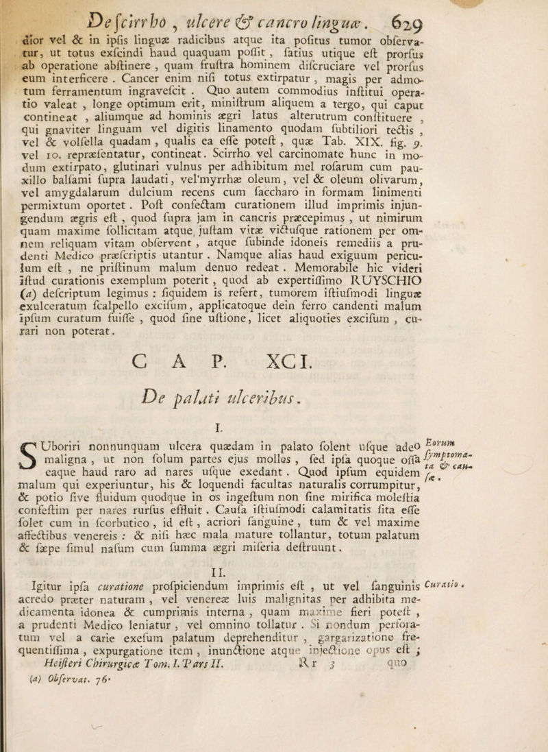 elor vel &amp; in ipfis linguas radicibus atque ita politus tumor obferva- tur, ut totus exfcindi haud quaquam polfit , fatius utique eft prorfus ab operatione abftinere , quam fruftra hominem difcruciare vel prorfus eum interficere . Cancer enim nifi totus extirpatur , magis per admo¬ tum ferramentum ingravefcit . Quo autem commodius inftitui opera- tio valeat , longe optimum erit, miniftrum aliquem a tergo, qui caput contineat , aliumque ad hominis aegri latus alterutrum conftituere , qui gnaviter linguam vel digitis linamento quodam fubtiliori te&amp;is , vel &amp; volfella quadam , qualis ea efle poteft , quae Tab. XIX. fig. 9. vel 10. repraefentatur, contineat. Scirrho vel carcinomate hunc in mo¬ dum extirpato, glutinari vulnus per adhibitum mei rofarum cum pau¬ xillo balfami fupra laudati, vel'myrrhae oleum, vel &amp; oleum olivarum, vel amygdalarum dulcium recens cum faccharo in formam linimenti permixtum oportet. Poft confe&amp;am curationem illud imprimis injun¬ gendum aegris eft , quod fupra jam in cancris praecepimus , ut nimirum quam maxime follicitam atque, juftam vitae viAufque rationem per om¬ nem reliquam vitam obfervent , atque fubinde idoneis remediis a pru¬ denti Medico praefcriptis utantur . Namque alias haud exiguum pericu¬ lum eft , ne priftinum malum denuo redeat . Memorabile hic videri iffcud curationis exemplum poterit , quod ab expertiifimo RUYSCHIO (a) defcriptum legimus : fiquidem is refert, tumorem iftiufmodi linguas exulceratum fcalpello excifum, applicatoque dein ferro candenti malum Ipfum curatum fuifle , quod fine uflione, licet aliquoties excifum , cu¬ rari non poterat. C A P. XCL De palati ulceribus. r. SUboriri nonnunquam ulcera quaedam in palato folent nfque ade^ maligna , ut non folum partes ejus molles , fed ipla quoque offa eaque haud raro ad nares ufque exedant . Quod ipfum equidem ^ ca malum qui experiuntur, his &amp; loquendi facultas naturalis corrumpitur, &amp; potio five fluidum quodque in os ingeftum non fine mirifica moleftia confeftim per nares rurfus effluit . Caufa iftiufmodi calamitatis fita efle folet cum in fcorbutico , id eft , acriori fanguine , tum &amp; vel maxime affeflibus venereis : &amp; nifi haec mala mature tollantur, totum palatum &amp; faepe fimul nafum cum fumma aegri miferia deftruunt. II. Igitur ipfa curatione profpiciendum imprimis eft , ut vel fanguinis Curatio. acredo praeter naturam , vel venereae luis malignitas per adhibita me¬ dicamenta idonea &amp; cumprimis interna , quam maxime fieri poteft , a prudenti Medico leniatur , vel omnino tollatur . Si nondum pertoia- tum vel a carie exefum palatum deprehenditur , gargarizatione fre- quentiftima , expurgatione item , inunAione atque inje&amp;ione opus eft ; Heifteri Chirurgicae Tom. L Vars II. R. r $ quo (a) Obfervat. 76* o-