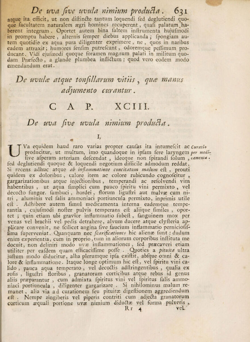 atque ita efficit, ut non diftin&amp;e tantum loquendi fed deglutiendi quo¬ que facultatem naturalem aegri homines recuperent, quafi palatum Ra¬ berent integrum . Oportet autem bina faltem inftrumenta hujufmodi in promptu habere , alternis femper diebus applicanda ; fpongiam au¬ tem quotidie ex aqua pura diligenter exprimere , ne , quos in naribus eadem attraxit; humores fenfim putrefcant, odoremque peflimum pro¬ ducant. Vidi ejufmodi quoque foramen magnum palati in militum quo¬ dam Prarfe&amp;o , a glande plumbea infli&amp;um : quod vero eodem modo emendandum erat. De uvula atque tonfiliarum vitiis , qua manus adjumento curantur. CAR XCIII. De uva Jive uvula nimium produci a. l> UVa equidem haud raro varias propter caufas ita intumefcit ac Curatio producitur, ut multum, imo quandoque in ipfam fere laryngem per medi- five afperam arteriam defcendat , ideoque non fpirandi folum , camenta • fed deglutiendi quoque &amp; loquendi negotium difficile admodum reddat. Si recens adhuc atque ab inflammatione concitatum malum eil , prouti quidem ex doloribus , calore item ac colore rubicundo cognofcitur , gargarizationibus atque injectionibus , temperandi ac refolvendi vim habentibus , ut aqua fimplici cum pauco fpiritu vini permixto , vel deco&amp;o fungor, fambuci , hordei , florum liguflri aut malvae cum ni¬ tri , aluminis vel falis atnmoniaci portiuncula permixto, inprimis utile elf • Adhibere autem fimul medicamenta interna eademque tempe¬ rantia , cujufmodi nofter pulvis temperans elt aliique fimiles , opor¬ tet ; quin etiam ubi gravior inflammatio fubeft , fanguinem mox per venas vel brachii vel pedis detrahere, alvum ducere atque clyfteria ap¬ plicare convenit, ne fcilicet angina five faucium inflammatio perniciofif- fima fuperveniat. Quanquam nec fcarificationes hic alienas funt : dudum enim experientia, cum in proprio,tum in aliorum corporibus inftituta me docuit, non deliniri modo uvae inflammationes, fed praecaveri etiam utiliter per eafdem quam efficaciflime poffe . Quoties a pituita ultra juftum modo diducitur, alba plerumque ipfa exiftit, abfque omni &amp; ca¬ lore &amp; inflammatione. Itaque longe optimum hic eft, vel fpiritu vini ca¬ lido , pauca aqua temperato , vel deco&amp;is adflringentibus , qualia ex rofis , liguflri floribus , granatorum corticibus atque rebus id genus aliis praeparantur , cum admixta fpiritus vini vel fpiritus falis ammo- niaci portiuncula , diligenter gargarizare . Si nihilominus malum re¬ manet , alia via ad curationem feu pituitae digeftionem aggrediendum efl: . Nempe zingiberis vel piperis contriti cum adje&amp;a granatorum corticum aequali portione uvae nimium didudae vel forma pulveris , Rr 4 veL