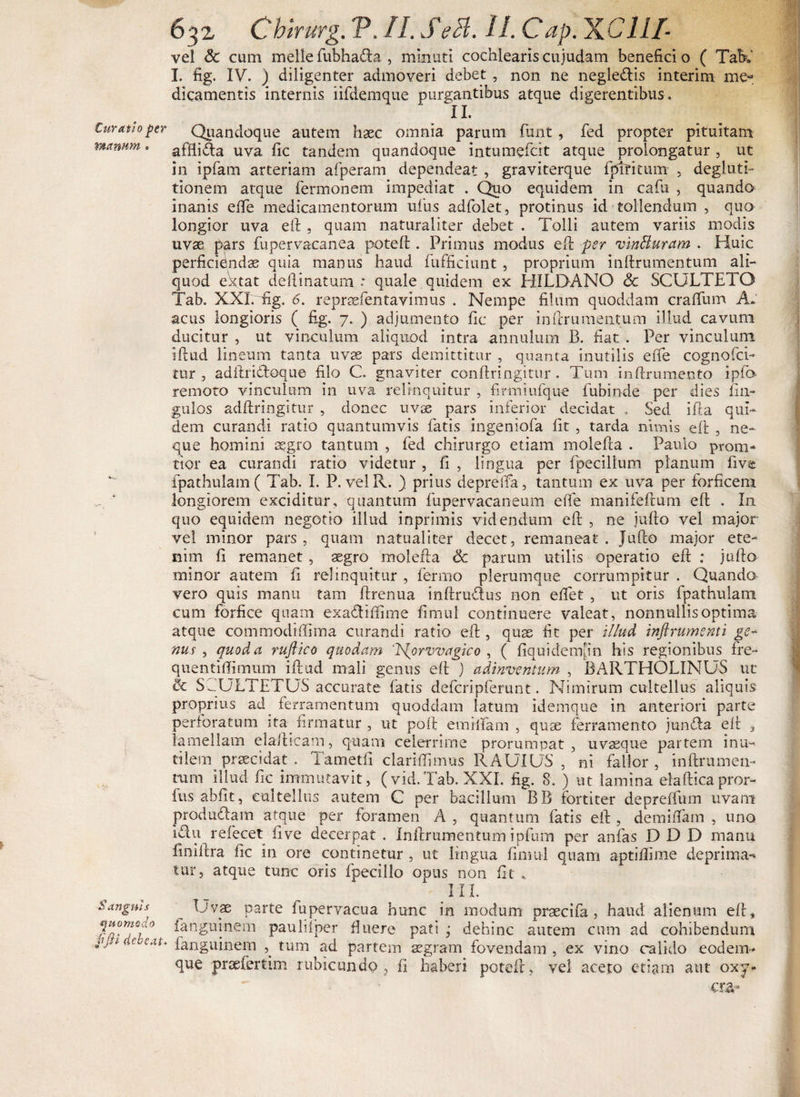 Curatio per manum. <y- Sanguis quomodo pJH debeat. 632 Chirurg. P. //. J1 c?<3. II. Cap. gC III- vel &amp; cum meile fubhada , minuti cochlearis cujudam benefici o ( Tab» I. fig. IV. ) diligenter admoveri debet , non ne neglegis interim me¬ dicamentis internis iifdemque purgantibus atque digerentibus. X1« Quandoque autem haec omnia parum funt, fed propter pituitam afflida uva fic tandem quandoque intumefeit atque prolongatur , ut in ipfam arteriam afperam dependeat , graviterque fpTfitum , degluti¬ tionem atque fermonem impediat . Quo equidem in cadi , quando inanis ede medicamentorum udis adfolet, protinus id tollendum , quo longior uva eft , quam naturaliter debet . Tolli autem variis modis uvae pars dipervacanea poteft . Primus modus eft per vinBuram . Huic perficiendae quia manus haud f afficiunt , proprium indrumentum ali¬ quod ektat delimatum : quale quidem ex HILDANO <5c SCULTETQ Tab. XXI.fig. <5. repraefentavimus . Nempe filum quoddam craffum A» acus longioris ( fig. 7. ) adjumento fit; per indrumentum illud cavum ducitur , ut vinculum aliquod intra annulum B. fiat . Per vinculum idud lineum tanta uvae pars demittitur , quanta inutilis ede cognofcfi tur , adftridoque filo C. gnaviter condringitur . Tum indrumento ipfio remoto vinculum in uva relinquitur , firmiufque dibinde per dies fm- gulos addringitur , donec uvae pars inferior decidat . Sed ida qui¬ dem curandi ratio quantumvis fatis ingeniofa fit , tarda nimis eft , ne¬ que homini aegro tantum , fed chirurgo etiam molefta . Paulo prom- tior ea curandi ratio videtur , fi , lingua per fpecilium planum fiva fpathulam ( Tab. I. P. velR. ) prius depreda, tantum ex uva per forficem longiorem exciditur, quantum fupervacaneum ede manifeftum eft . In quo equidem negotio illud inprimis videndum ed , ne jufto vel major vel minor pars, quam natualiter decet, remaneat. Jufto major ete¬ nim d remanet , aegro molefta cc parum utilis operatio ed ; jufto minor autem fi relinquitur , fermo plerumque corrumpitur . Quando vero quis manu tam ftrenua inftrudus non edet , ut oris fpathulam cum forfice quam exadiffime fimul continuere valeat, nonnullis optima atque commodiffima curandi ratio eft , qus fit per illud inflrumsnti ge- nus , quod a rufiico quodam ‘H^orvvagico , ( fiquidemfin his regionibus fre- quentidimum idud mali genus eft ) adinventum , BARTHOLINUS ut &amp; SJULTETUS accurate fatis defcripferunt. Nimirum cultellus aliquis proprius ad ferramentum quoddam latum idemque in anteriori parte perforatum ita firmatur , ut poft emilfam , quse ferramento junda eft , lamellam elafticam, quam celerrime prorumpat, uvasque partem inu¬ tilem^ praecidat . Tametd claridimus RAUIUS , ni fallor, inftrumen- tum illud fic immutavit, (vid.Tab. XXI. fig. 8. ) ut lamina eradicapror- ftis abfit, cultellus autem C per bacillum BB fortiter depreffum uvam produdam atque per foramen A , quantum fatis eft , demidam , uno idu refecet five decerpat . Indrumentum ipfiun per anfas D D D manu finiltra fic in ore continetur , ut lingua fimul quam aptidime deprima¬ tur, atque tunc oris fpecillo opus non fit „ III. Uvae parte fupervacua hunc in modum praecifa , haud alienum eft* fanguinem paulifper fiuere pati ’ dehinc autem cum ad cohibendum fanguinem tum ad partem asgram fovendam , ex vino calido eodem- que praefertim rubicundo , fi haberi poteft, vel aceto etiam aut oxy- cra»