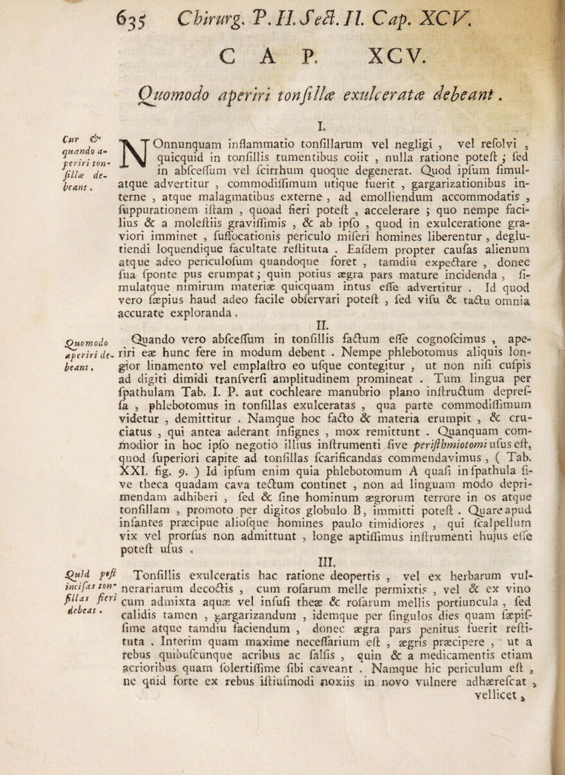 GAP. xcv. quando ct~ feriri ton* filice de¬ beam » Quomodo aperiri de- beant, Quid ftfi incifas ton- filias fieri debeat . Quomodo aperiri ton jiilce exulcerat ce debeant.  fi f ':i \ i. NOnnunquam inflammatio tonflllarum vel negligi , vel refolvi 5 quicquid in tonfillis tumentibus coiit , nulla ratione potefl: ,* fed in abfceflum vel fcirrhum quoque degenerat. Quod ipfum fimul- atque advertitur , commodilfimum utique fuerit , gargarizationibus in¬ terne , atque malagmatibus externe 5 ad emolliendum accommodatis 5 fuppurationem iftam , quoad fieri potefl: , accelerare ; quo nempe faci» lius 6c a molefliis graviflimis , &amp; ab ipfo , quod in exulceratione gra¬ viori imminet , fuffocaticnis periculo miferi homines liberentur , deglu- tiendi loquendique facultate reftituta , Eafdem propter caufas alienum atque adeo periculofum quandoque foret , tamdiu expedare , donec fu a fponte pus erumpat; quin potius aegra pars mature incidenda., fi¬ ni ul atque nimirum materiae quicquam intus eflfe advertitur . Id quod vero faepius haud adeo facile obfervari potefl: , fed vifu &amp; tadu omnia accurate exploranda, Quando vero abfceffum in tonfillis fadum e fle cognofcimus , ape¬ riri eae hunc fere in modum debent . Nempe phlebotomus aliquis lon¬ gior linamento vel em pia Aro eo ufque contegitur , ut non nifi cufpis ad digiti dimidi tranfverfi amplitudinem promineat . Tum lingua per fpathulam Tab. I. P, aut cochleare manubrio plano inftrudum deprefi fa , phlebotomus in tonfillas exulceratas , qua parte commodiflimum videtur , demittitur . Namque hoc fado &amp; materia erumpit , &amp; cru¬ ciatus 9 qui antea aderant infignes , mox remittunt . Quanquam com¬ modior in hoc ipfo negotio illius inftrumenti five perifthmiotomi ufus efl, quod fuperiori capite ad tonfillas fcarificandas commendavimus, ( Tab. XXI. fig. p. ) Id ipfum enim quia phlebotomum A quafi infpathula fi¬ ve theca quadam cava tedum continet , non ad linguam modo depri¬ mendam adhiberi , fed Sc fine hominum aegrorum terrore in os atque tonfillam , promoto per digitos globulo B, immitti potefl . Quare apud infantes praecipue aliofque homines paulo timidiores 5 qui fcalpellum vix vel prorfus non admittunt , longe aptiflimus inftrumenti hujus efie potefl ufus , iil Tonfillis exulceratis hac ratione deopertis , vel ex herbarum vul¬ nerariarum decodis , cum rofarum meile permixtis , vel Sc ex vino cum admixta aqua5, vel infufi theae &amp; rofarum mellis portiuncula , fed calidis tamen , gargarizandum , idemque per fingulos dies quam faepif- fime atque tamdiu faciendum , donec aegra pars penitus fuerit refli¬ tuta , Interim quam maxime neceflarium efl , aegris praecipere , ut a rebus quibufcunque acribus ac falfis , quin &amp; a medicamentis etiam acrioribus quam folertiflime fibi caveant . Namque hic periculum efl s ne quid forte ex rebus iftiufmodi noxiis in novo vulnere adhaerefcat > vellicet a