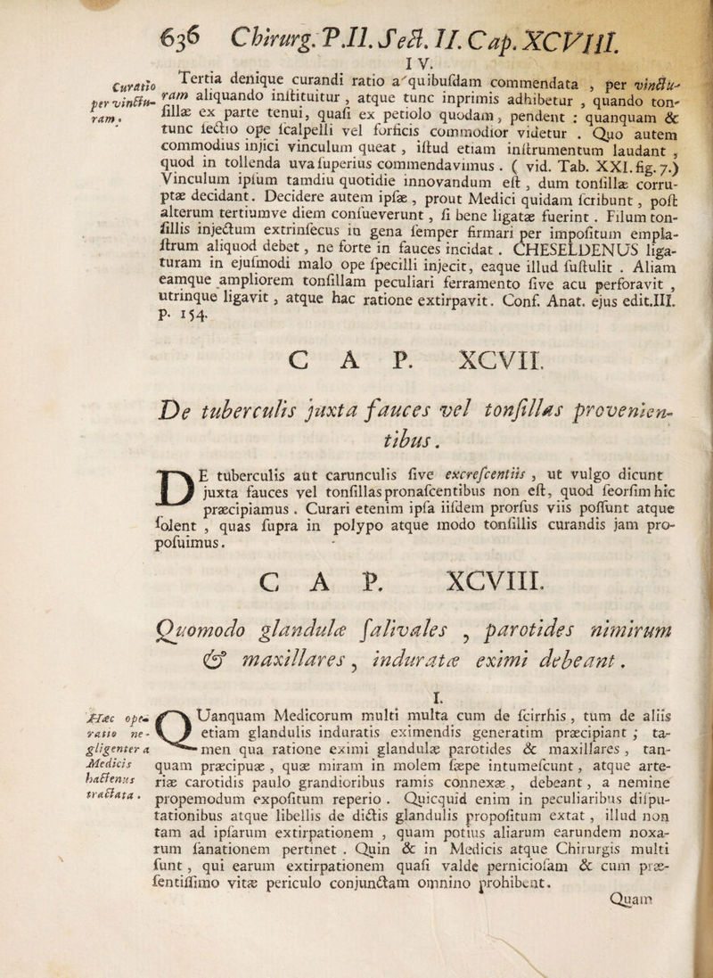1 y. | 1 1 II Curatio Teitia denique curandi ratio a^quibufdam commendata 5 per vinCl per*vinBu~ aliquando inltituitur , atque tunc inprimis adhibetur , quando ton- ram* “ ^ ex parte tenui, quafi ex petiolo quodain, pendent : quanquam <3t tunc lectio ope fcalpelli vel forficis commodior videtur . Quo autem commodius injici vinculum queat, iitud etiam inftrumentum laudant , quod in tollenda uvafuperius commendavimus . ( vid. Tab. XXI.fig.7.) Vinculum ipfum tamdiu quotidie innovandum eft , dum tonfilla; corru¬ pi decidant. Decidere autem ipfae , prout Medici quidam fcribunt, poli alterum tertiumve diem confueverunt, fi bene ligatae fuerint. Filum ton- liliis injedum extrinfecus in gena femper firmari per impolitum empla- itrum aliquod debet, ne forte in fauces incidat . CHESELDENUS liga¬ turam in ejufmodi malo ope fpecilli injecit, eaque illud fuftulit . Aliam eamque ampliorem tonfillam peculiari ferramento live acu perforavit , utrinque ligavit, atque hac ratione extirpavit. Conf. Anat. ejus edit.IIL P- i54 C A P. XCVXL De tuberculis juxta fauces vel tonfilUs provenien¬ tibus . DE tuberculis aut carunculis five excrefcentus , ut vulgo dicunt juxta fauces vel tonfillaspronafcentibus non eft, quod feorfimhic praecipiamus . Curari etenim ipfa iifdem prorfus viis poffunt atque loient , quas fupra in polypo atque modo tomfillis curandis jam pro- pofuimus. C A V. XCVIIL Quomodo glanduhe Jalivales ? parotides nimirum &amp; maxillares ? indurat ce eximi debeant. r. Hac ope- Uanquam Medicorum multi multa cum de fcirrhis , tum de aliis ratio ne- \ Jf etiam glandulis induratis eximendis generatim praecipiant ; ta- gligenter a men qua ratione eximi glandula parotides <3c maxillares , tam Medkls quam praecipuae , quae miram in molem faepe intumefeunt, atque arte- haffems T\x carotidis paulo grandioribus ramis connexae , debeant, a nemine tractata, propemodum expolitum reperio . Quicquid enim in peculiaribus difpu¬ tationibus atque libellis de didis glandulis propofitum extat, illud non tam ad ipfarum extirpationem , quam potius aliarum earundem noxa¬ rum fanationem pertinet . Quin &amp; in Medicis atque Chirurgis multi funt, qui earum extirpationem quafi valde perniciofam &amp; cum prae- fentiffimo vitas periculo conjundam omnino prohibent. Quam