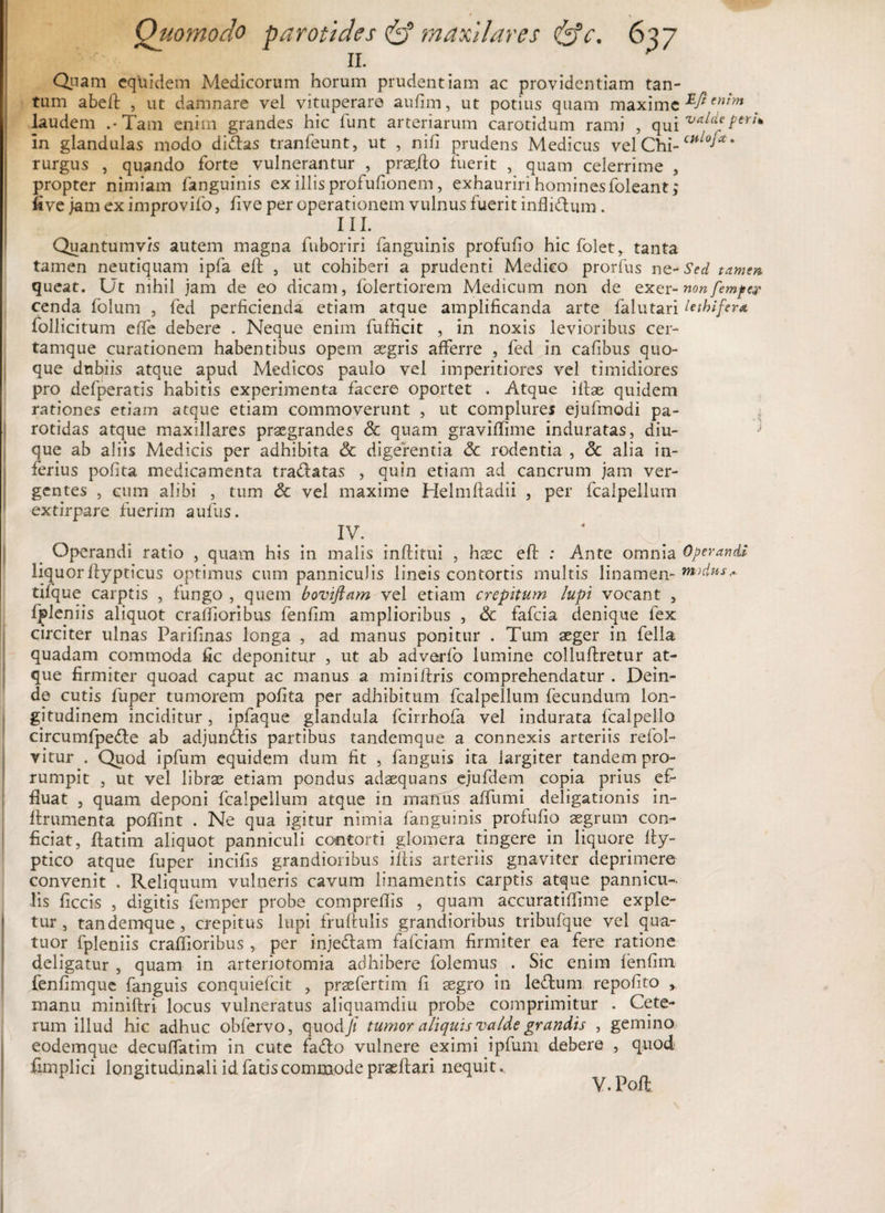 11. ^ Quam equidem Medicorum horum prudentiam ac providentiam tan¬ tum abefl , ut damnare vel vituperare aufim, ut potius quam maxime eni'm laudem .-Tam enim grandes hic lunt arteriarum carotidum rami , qui teri* in glandulas modo didas tranfeunt, ut , nili prudens Medicus vel Chi-’ rurgus , quando forte vulnerantur , praedo fuerit , quam celerrime , propter nimiam fanguinis ex illis profufionem, exhauriri homines foleant, five jam ex improvifo, five per operationem vulnus fuerit inflidum. III. Quantumvis autem magna fuboriri fanguinis profufio hic folet* tanta tamen neutiquam ipfa elb , ut cohiberi a prudenti Medico prorfus nq-Sed tamen queat. Ut nihil jam de eo dicam, folertiorem Medicum non de exer-nonfempe? cenda folum , fed perficienda etiam atque amplificanda arte falutari lethifera follicitum effe debere . Neque enim fufficit , in noxis levioribus cer- tamque curationem habentibus opem asgris afferre , fed in cafibus quo¬ que dubiis atque apud Medicos paulo vel imperitiores vel timidiores pro defperatis habitis experimenta facere oportet . Atque illae quidem rationes etiam atque etiam commoverunt , ut complures ejufmodi pa¬ rotidas atque maxillares praegrandes Sc quam graviffime induratas, diu- que ab aliis Medicis per adhibita Sc digerentia Sc rodentia , Sc alia in¬ ferius pofita medicamenta tra&amp;atas , quin etiam ad cancrum jam ver¬ gentes , cum alibi , tum Sc vel maxime Helmftadii , per fcalpellum extirpare fuerim aufus. Operandi ratio , quam his in malis inflitui , haec efl : Ante omnia Operandi liquorflypticus optimus cum panniculis lineis contortis multis linamen- tifque carptis , fungo , quem boviftam vel etiam crepitum lupi vocant , fpleniis aliquot craffioribus fenfim amplioribus , Sc fafeia denique fex circiter ulnas Parifinas longa , ad manus ponitur . Tum aeger in fella quadam commoda fic deponitur , ut ab adverfo lumine colluflretur at¬ que firmiter quoad caput ac manus a minilfris comprehendatur . Dein¬ de cutis fuper tumorem pofita per adhibitum fcalpellum fecundum lon¬ gitudinem inciditur, ipfaque glandula fcirrhofa vel indurata fcalpello circumfpe£le ab adjunltis partibus tandemque a connexis arteriis refol- vitur . Quod ipfum equidem dum fit , fanguis ita largiter tandem pro¬ rumpit , ut vel libras etiam pondus adasquans ejufdem copia prius ef¬ fluat , quam deponi fcalpellum atque in manus affumi deligationis in- ffrumenta poflint . Ne qua igitur nimia fanguinis profufio asgrum con¬ ficiat, fiatim aliquot panniculi contorti glomera tingere in liquore ffy- ptico atque fuper incifis grandioribus iliis arteriis gnaviter deprimere convenit . Reliquum vulneris cavum linamentis carptis atque pannicu¬ lis ficcis , digitis femper probe compreflis , quam accuratiffime exple¬ tur , tandemque , crepitus lupi fruftulis grandioribus tribufque vel qua- tuor fpleniis craffioribus ,. per injedtam fafciam firmiter ea fere ratione deligatur , quam in arteriotomia adhibere folemus . Sic enim lenfim fenfimque fanguis conquiefcit , pr2efertirn fi segro in leltum repofito y manu miniftri locus vulneratus aliquamdiu probe comprimitur . Cete¬ rum illud hic adhuc obfervo, quod/ tumor aliquis valde grandis , gemino eodemque decuffatim in cute fadlo vulnere eximi ipfum debere , quod fimplici longitudinali id fatis commode praeftari nequit. V.Pofl *w.