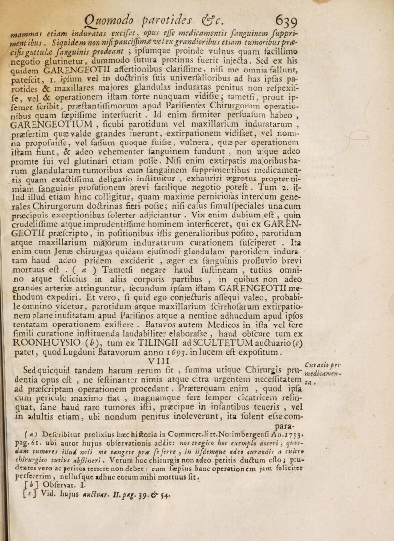 mmm&amp;s etiam induratas excifat, opus effe medicamentis fanguinem fuppri- mentibus . Siquidem non nifipauciffimrf ve/ex grandioribus etiam tumoribus pr<s- cifisguttuU [anguinis prodeant ; ipfumque proinde vulnus quam facillimo negotio glutinetur, dummodo futura protinus fuerit injedta. Sed ex his quidem GARENGEOTII affertionibus clariflime, nili me omnia fallunt, patefeit, 1. ipfum vel in do&amp;rinis fuis univerfalioribus ad has ipfas pa¬ rotides &amp; maxillares majores glandulas induratas penitus non refpexif- fe, vel <5c operationem iilam forte nunquam vidifse; tametfi, prout ip- femet feribit, praeftantilfimorum apud Parifienfes Chirurgorum operatio- nibus quam faepiflime interfuerit . Id enim firmiter perfuafum habeo , GARENGEOTIUM , ficubi parotidum vel maxillarium induratarum , prsefertim quae valde grandes fuerunt , extirpationem vidifset, vel nomi¬ na propofuifle, vel falfum quoque fuifse, vulnera, quae per operationem iifam fiunt, &amp; adeo vehementer fanguinem fundunt , non ufque adeo promte fui vel glutinari etiam polfe. Nifi enim extirpatis majoribus ha¬ rum glandularum tumoribus cum fanguinem fupprimentibus medicamen¬ tis quam exa&amp;ilfima deligatio inftituitur , exhauriri aegrotus propter ni¬ miam fanguinis profufionem brevi facilique negotio poteft . Tum 2. il¬ lud illud etiam hinc colligitur, quam maxime perniciofas interdum gene¬ rales Chirurgorum do&amp;rinas fieri pofse; nifi cafus fimulfpeciales una cum praecipuis exceptionibus folerter adjiciantur . Vix enim dubium eft , quin crudeliffime atqueimprudentiffime hominem interficeret, qui ex GAREN¬ GEOTII praeferipto, in politionibus illis generalioribus polito, parotidum atque maxillarium majorum induratarum curationem fufeiperet . Ita enim cum Jenas chirurgus quidam ejufmodi glandulam parotidem indura¬ tam haud adeo pridem exciderit , aeger ex fanguinis profluvio brevi mortuus eft .( a ) Tametfi negare haud fuftineam , tutius omni¬ no atque felicius in aliis corporis partibus , in quibus non adeo grandes arteris attinguntur, fecundum ipfam illam GARENGEOTII me¬ thodum expediri. Et vero, fi quid ego conjedluris aflequi valeo, probabi¬ le omnino videtur, parotidum atque maxillarium fcirrhofarum extirpatio¬ nem plane inufitatam apud Parifinos atque a nemine adhucdum apud ipfos tentatam operationem exiftere . Batavos autem Medicos in illa vel fere fimili curatione inllituenda laudabiliter elaborafse , haud obfcure tum ex ROONHUYSIO (b), tum ex TILINGII adSCULTETUMauduario(c) patet, quod Lugduni Batavorum anno 16573. in lucem eft expolitum. Sedquicquid tandem harum rerum fit , fumma utique Chirurgis pru- ^dicanfen. dentia opus eft , ne feftinanter nimis atque citra urgentem necelfitatem ta t ad praeferiptam operationem procedant . Praeterquam enim , quod ipfa cum periculo maximo fiat , magnamque fere femper cicatricem relin¬ quat, fane haud raro tumores ifti, praecipue in infantibus teneris , vel in adultis etiam, ubi nondum penitus inoleverunt, ita folent efsecom- para- ( a) Dcfcribitur prolixius hxc hiftoria in Commere.Ii tt.Norimbergenli An.i 73 pag. 61. ubi autor hujus obfervationis addit: nos tragico hoc exemplo doceri, quos¬ dam tumores illud noli me tangere pr* fe ferre , in iifdemque adeo curandis a cultr» chirurgico tutius abflineri . Verum hoc chirurgis non adeo peritis du&amp;um edo i pru- deates vero ac peritos terrere non debet: cum ixpius hanc operationem jam feliciter perfecerim , nullufque adhuc eorum mihi mortuus fit. [ b ] Obfervat. I- [c] Vid. hujus auffitar* ll.ptg- 39. &amp; $4«