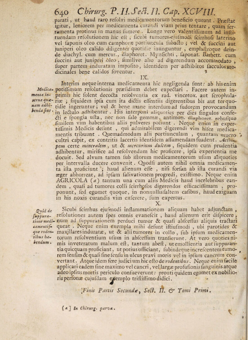 Medica* menta in¬ terna qui¬ nam adhi¬ benda Jint. J^uid de fnfpara¬ tione medi« gamentif• que roden¬ tibus ha¬ bendum » in . •• 640 Chirurg. V. II. SePi. IJ. Cap. XCVRI. parati, ut haud raro refolvi medicamentorum beneficio queant. prseflat igitur, leniorem per medicamenta curandi viam prius tentare , quam fer¬ ramenta protinus in manus fumere . Longe vero valentifirmum ad infli- tuendam rcfolutionem hic ell , ficubi tumores-ejufmodi ficirrhofi laterino vel faponis oleo cum camphoras portiuncula iubadto ; vel Sc fuccini aut juniperi oleo calido diligenter quotidie inunguntur , emplaftroque dein¬ de diachyl. cum mercur., diaphoret. Mynfichti , faponat. Barbett. cum fuccini aut juniperi oleo , fimilive alio ad digerendum accommodato 5 fuper partem induratam impolito, identidem per adhibitos facculos me* dicinales bene calidos foventur. * IX. Interim neque interna medicamenta hic negligenda funt.* ab his enim potiflimum refolutionis praefidium debet expedari . Facere autem in^ primis hic folent decodta refolventia ex rad. vincetox. aut fcrophula- riae ; fiquidem ipfa cum ita didis elfentiis digerentibus bis aut ter quo¬ tidie ingeruntur; vel Sc bene mane interdum ad fudorem provocandum in ledulo adhibentur . His interponi aliquoties per dies fingulos confe¬ cti e fpongia ufta, nec non fale gemmas, antimon. diaphoret. rebufque fimilem vim habentibus aliis pulveres pofsunt . Neque enim in exper- tiflimis Medicis defunt , qui admirabilem digerendi vim hifce medica¬ mentis tribuunt . Quemadmodum alii portiunculam , quantam mucro cultri capit, ex contritis lacertis identidem alfumendamfuadent. Aethio¬ pem certe mineralem , ut Sc mercurium dulcem , fiquidem cum prudentia adhibentur, mirifice ad refolvendum hic proficere , ipfa experientia me docuit. Sed alvum tamen fub illorum medicamentorum ufum aliquoties per intervalla ducere convenit . Quodfi autem nihil omnia medicamen¬ ta illa proficiunt ; haud alienum effe , nili forfan ab ifta curandi via ssger abhorreat, ad ipfam falivationem progredi, exiflimo. Neque enim AGRICOLA (a) tantum una cum aliis Medicis haud incelebribus ean¬ dem , quali aci tumores colli fcirrhpfos digerendos efficaciffimam , pro¬ ponunt, fed egornet quoque, in nonnullisfaltem cafibus, haud exiguam in his noxis curandis vim exferere, fum expertus, X. Sicubi fcirrhus ejufmodi inflammationem aliquam habet adjun&amp;am , refolutiones autem fpes omnis evanefcit , haud alienum erit difpicere , ■ num ad fuppurationem perduci tumor Sc quafi abfceflus aliquis tradari queat . Neque enim exempla mihi defunt ifliufmodi , ubi parotides Sc maxillaresindurata, ut Sc a|iitumores in collo , fub ipfum medicamen¬ torum refolventium ufum iri abfceffum tranfierunt. At vero quoties ni¬ mis inveteratum malum, eft, tantum abeft, ut emollientia aucfuppuran- tiaquicquara proficiant, ut potiusbfficiant, fubindeque increfcentem tumo¬ rem fenfim Sc quafi fine lenfu in ulcus pravi moris vel in ipfum cancrum con¬ vertant. Atque idem fere judicium hic effode rodentibus. Neque enimfacile applicari eadem fine maximo vel cancri, vel largas profufionis /anguinis atque adeo ipfius mortis periculo confueverunt: prputi quidem egornet ex nobilio* risperfonae cujuidam <^emplo triftifiimodidici. ' [Finis Panis Secund/e, SetJ* A &amp; Tomi Primi. t ( a ] in Chirurg* parva .