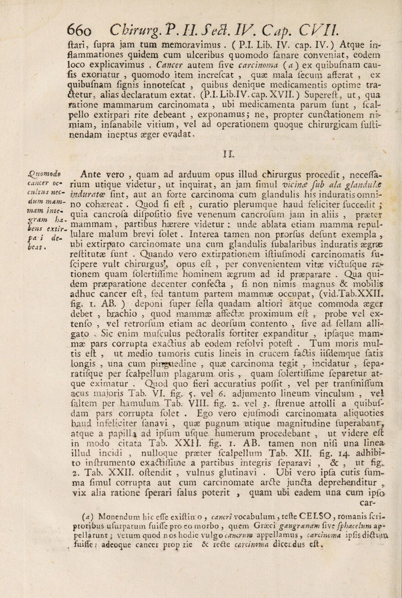 Itari, fupra jam tum memoravimus . ( P.I. Lib. IV. cap. IV.) Atque in¬ flammationes quidem cum ulceribus quomodo fanare conveniat, eodem loco explicavimus . Cancer autem five carcinoma (a ) ex quibufnam cau- fxs exoriatur , quomodo item increfcat , quae mala fecum afferat , ex quibufnam ffgnis innotefcat , quibus denique medicamentis optime tra- Aetur, alias declaratum extat. (P.I.Lib.IV.cap.XVII.) Supereft, ut, qua ratione mammarum carcinomata , ubi medicamenta parum funt , fcal- pello extirpa.ri rite debeant , exponamus; ne, propter cunftationem no- miain, infanabile vitium, vel ad operationem quoque chirurgicam fulti- nendam ineptus aeger evadat. IL •Quomodo Ante vero , quam ad arduum opus illud chirurgus procedit, neceffa- cancer oc~ rium utique videtur, ut inquirat, an jam fimul vicina fub ala glanduLt cultus na- ipJuratcc fint, aut an forte carcinoma cum glandulis his induratis omni- dum mam- no cohasrcat . Qpod fi eft , curatio plerumque haud feliciter fuccedit ; ^jram^ha cancr0ira difpofitio five venenum cancrofum jam in aliis , praeter fenTextir mammam 5 partibus haerere videtur: unde ablata etiam mamma repul- pa i de-~ luIare ma*urn brevi folet. Interea tamen non prorfus defunt exempla, fcaft ubi extirpato carcinomate una cum glandulis fubalaribus induratis aegrae reffitutae funt . Quando vero extlrpationem iltiufmodi carcinomatis fu- fcipere vult c-hirurgusj,. opus eft , per convenientem vitae vbftufque ra*- tionem quam folertiffime hominem aegrum ad id praeparare . Qua qui¬ dem praeparatione decenter confeda , fi non nimis magnus &amp; mobilis adhuc cancer eft, fed tantum partem mammae occupat, (vid.Tab.XXII. fig. x. AB. ) deponi fuper fella quadam altiori atque commoda aeger debet , brachio , quod mammae affeflae proximum eft , probe vel ex- tenfo , vel retrorfum etiam ac deorfum contento , five ad feliam alli¬ gato . Sic enim mufculus pecloralis fortiter expanditur , ipfaque mam^ mae pars corrupta exaclius ab eodem refolvi poteft . Tum moris mul¬ tis eft , ut medio tumoris cutis lineis in crucem faflis iifdemque fatis longis , una cum pinguedine , quae carcinoma tegit , incidatur , fepa- ratifque per fcalpellum plagarum oris , quam folertiffime feparetur at¬ que eximatur . Quod quo fieri accuratius poffit , vel per tranfmiffum acus majoris Tab. VI. fig. 5. vel 6. adjumento lineum vinculum , vei faltem per hamulum Tab. VIIL fig. 2. vel 5. ftrenue attolli a quibufi* dam pars corrupta folet . Ego vero ejufmodi carcinomata aliquoties haud infeliciter, fana vi , quae pugnum utique magnitudine fuperabant* atque a papilla ad ipfum ufque humerum procedebant , ut videre eft in modo citata Tab. XXIJ. fig. 1. AB. tamen non nifi una linea illud incidi , nulloque praeter fcalpellmn Tab. XII. fig. 14. adbibi¬ to inftrumento exaftiffime a partibus integris fe paravi , &amp; , ut fig0l 2. Tab. XXII. oftendit , vulnus glutinavi . Ubi vero ipfa cutis fum^ nxa fimul corrupta aut cum carcinomate artte junfla deprehenditur vix alia ratione fperari falus poterit , quam ubi eadem una cum ipfe car- (a) Monendum hic efTe exiftiiro , cancri vocabulum , tefte CELSO , romanis feri- ptorjbus ufurpatmn fufffe pro eo morbo , quem Grasci gangrenam five fphacelum ap¬ pellarunt j verum quod nos hodie vulgo cancrum appellamus, carcinoma ipfis diduci , fuiffe,* adeoque cancer proprie 6c rede c&amp;rcinma dicendus eftt