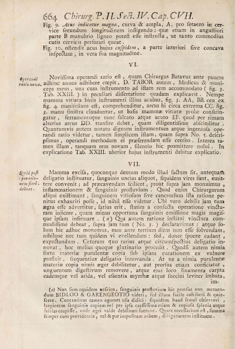 0perandi ratio nova. Quid pofi &gt;: peratio- nem fieri . deboat . Chirurg, P. 11. Sebi. IV. Gap. CVll. Fig. P- indicatur magna, curva &amp; ampla, A, pro fetaceo in cer¬ vice fecundum longitudinem infligendo ; qua? etiam in anguftiori parte B manubrio ligneo poteft efle inftru&amp;aait tanto commodius cutis cervicis perforari queat. Fig. io.. oftendit acus hujus cufpidcm , a parte interiori five concava infpe&amp;am , in vera fu a magnitudine. VI. Novifllma operandi ratio eft , quam Chirurgus Batavus ante paucos adhinc armos adhibere coepit, D. TABOR autem , Medicus &amp; muni¬ ceps meus, una cum inftrumento ad iftam rem accommodato ( fig, 3. Tab. XXIII. ) in peculiari diflertatione quadam explicavit . Nempe mamma vitiata binis inftrumenti illius acubus, fig. 3. AA, BB. ceu ex fig. 4. manifeftum eft, comprehenditur, arcus hi circa extrema CC. fig. 3. manu finiftra clauduntur, ut bafis mammas vitiatas probe conftrin- gatur , ferramentoque tunc falcato atque acuto EF. quod per rimam alterius arcus JDD. tranfire debet , quam diligentiflime abfcinditur . Quantumvis autem notatu dignum inftrumentum atque ingeniofa ope¬ randi ratio videtur, tamen fimplicem illam, quam fupra No. 5. delcri- plimus , operandi methodum ei praeferendam efle cenfeo . Interea ta¬ men illam , tanquam rem novam , filentio hic promittere nolui . In explicatione Tab. XXIII. uberior hujus inftrumenti dabitur explicatio. VII. Mamma excifa, quocunque demum modo illud fa&amp;um fit, antequatfi deligatio inftituatur, fanguinis uncias aliquot, fiquidem vires funt, emit¬ tere convenit ; ad praecavendam fcilicet, prout fupra jam monuimus s inflammationem &amp; fanguinis profluvium . Quod enim Chirurgorum aliqui exiftimant , fanguinem vitiofum five cancrorfum ifta ratione pe¬ nitus exhauriri pofle , id nihil elfe videtur . Ubi vero debilis jam tum aegra elfe advertitur, fatius erit, ftatim a confefla operatione vin&amp;u- ram injicere , quam minus opportuna fanguinis emiflione magis magifi que ipfam infirmare . (a) Qua autem ratione inftitui vinctura com- modiflime debeat , fupra jam tum ( No. 3. ) declaravimus : atque fo- lum hic adhuc monemus, eam ante tertium diem non efle folvendam, nihilque nec tum quidem vi evellendum : fed , donec fponte cadant , expe&amp;andum . Ceterum quo rarius atque circumfpe&amp;ius deligatio in¬ novat , hoc melius quoque glutinatio procedit . Quodfl autem nimia forte materiae purulentae copia fub ipfam curationem ex vulnere profluit , frequentius deligatio innovanda . At ne a nimia purulentae materiae copia nimis aeger debilitetur , aut prorfus etiam conficiatur , unguentum digeftivum removere, atque ejus loco linamenta carpta eademque vel arida, vel efsentia myrrhse atque fuccini leviter imbuta, im- (a) Non fum equidem saefeius, fanguinis profluvium hic protfus non metuen- dum BIDLOO 6c GARENGEOTIO videri, fed illum facile cohiberi 3c quie- fcere. Contrarium tamen egomet ufu didici: fiquidem haud femel oblervavi , largiorem fanguinis copiam vel per ipfa crafliflima etiam &lt;5c copiofa fplenia atque fafeias erupi fle , unde asgri valde debilitati fuerunt. Quare neceffarium eft , futnma femper eum providentia ? vel Scper impofitam orbem . deligationpm inftitueie *