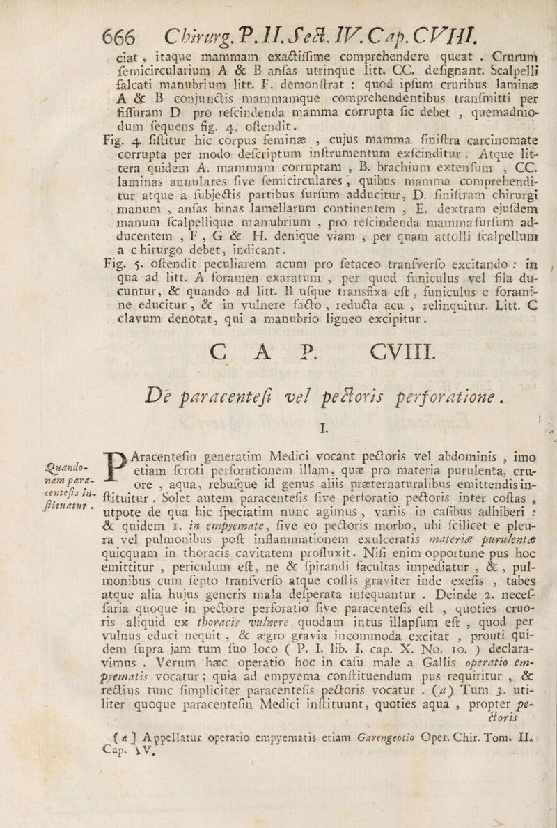 Quando- nam para- centenis in* fi i tuatur . 666 Chirurg. T. II. Sedi. IIS Cap. CVllL ciat , itaque mammam exadiffime comprehendere queat . Crurum femicircularium A Sc B anfas utrinque litt. CC. defignant. Scalpelli falcati manubrium litt. F. demonftrat : quod ipfiim cruribus laminas A &amp; B conjundis mammamque comprehendentibus tranfmitti per fifluram D pro refcindenda mamma corrupta fic debet , quemadmo¬ dum fequens fig. 4. oftendit. Fig. 4. fiftitur hic corpus feminae , cujus mamma finiftra carcinomate corrupta per modo defcriptum inftrumentum exfcinditur, Atque lit¬ tera quidem A. mammam corruptam , B. brachium extenfum , CC. laminas annulares five femicirculares , quibus mamma comprehendi¬ tur atque a fubjedis partibus furfum adducitur, D. finiftram chirurgi manum , anfas binas lamellarum continentem , E. dextram ejufdem manum fcalpellique manubrium , pro refcindenda mamma furfum ad¬ ducentem , F , G &amp; H. denique viam , per quam attolli fcalpellum a chirurgo debet, indicant. Fig. 5. ollendit peculiarem acum pro fetaceo tranfverfo excitando : in qua ad litt. A foramen exaratum , per quod funiculus vel fla du¬ cuntur, &amp; quando ad litt. B ufque transfixa eft , funiculus e forami¬ ne educitur , Sc in vulnere fado , reduda acu , relinquitur. Litt. C clavum denotat, qui a manubrio ligneo excipitur. CAP. CVIII. De par acente fi vel peBoris perforatione. f I. PAracentefin generarim Medici vocant pedoris vel abdominis , imo etiam fcroti perforationem illam, quse pro materia purulenta, cru- ore , aqua, rebufque id genus aliis praeternaturalibus emittendis in- ftituitur . Solet autem paracentefis five perforatio pedoris inter coftas s utpote de qua hic fpeciatim nunc agimus , variis in cafibus adhiberi : Sc quidem 1. in empyemate, five eo pedoris morbo, ubi fcilicet e pleu¬ ra vel pulmonibus poli inflammationem exulceratis materis purulentae quicquam in thoracis cavitatem profluxit, Nili enim opportune pus hoc emittitur , periculum eft, ne &amp; fpirandi facultas impediatur , &amp; , pul¬ monibus cum fepto tranfverfo atque coftis graviter inde exefis , tabes atque alia hujus generis mala defperata infequantur . Deinde 2. necefi faria quoque in pedore perforatio five paracentefis eft , quoties cruo- ns aliquid ex thoracis vulnere quodam intus illapfum eft , quod per vulnus educi nequit , Sc aegro gravia incommoda excitat , prouti qui¬ dem fupra jam tum fuo loco ( P. I. lib. L cap. X. No. 10. ) declara¬ vimus . Verum haec operatio hoc in cafu male a Gallis operatio em¬ pyematis vocatur; quia ad empyema conftituendum pus requiritur , Sc redius tunc fimpliciter paracentefis pedoris vocatur . (a) Tum 5. uti¬ liter quoque paracentefin Medici inftituunt, quoties aqua , propter pe¬ di oris {4] Appellatur operatio empyematis etiam Garengeotio Oper. Chir. Tom. IL.