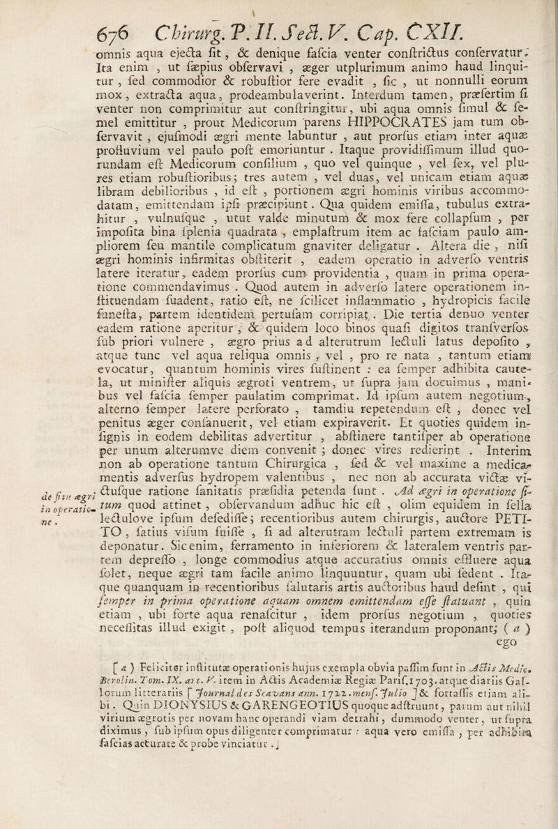 omnis aqua eje£la fit, dc denique fafcia venter confiri&amp;us confervatur* Ita enim , ut faepius obfervavi , seger utplurimum animo haud linqui¬ tur , fed commodior &lt;k rebullior fere evadit , fic , ut nonnulli eorum mox, extrada aqua, prodeambulaverint. Interdum tamen, praefertim fi venter non comprimitur aut conflringitur, ubi aqua omnis fimul &amp; fe- mel emittitur , prout Medicorum parens HIPPOCRATES jam tum ob- fervavit , ejufmodi ssgri mente labuntur , aut prorfus etiam inter aquas profluvium vel paulo poft emoriuntur . Itaque providiflimum illud quo- rundam e(l Medicorum confilium , quo vel quinque , vel fex, vel plu¬ re s etiam robuftioribus; tres autem , vel duas, vel unicam etiam aquas libram debilioribus , id efl , portionem segri hominis viribus accommo¬ datam, emittendam ipfi praecipiunt. Qua quidem emifia, tubulus extra^ hitur , vulnufque , utut valde minutum &lt;3c mox fere collapfum , per impolita bina fplenia quadrata , emplaftrum item ac fafeiam paulo am¬ pliorem feu mantile complicatum gnaviter deligatur . Altera die , nifi aegri hominis infirmitas obftiterit , eadem operatio in adverfo ventris latere iteratur , eadem prorfus cum providentia , quam in prima opera¬ tione commendavimus . Quod autem in adverfo latere operationem in- ftkuendam fuadent, ratio efi, ne fcilicet inflammatio , hydropicis facile funefia, partem identidem pertufam corripiat . Die tertia denuo venter eadem ratione aperitur , &amp;■ quidem loco binos quafi digitos tranfverfos fub priori vulnere , aegro prius a d alterutrum le&amp;uli latus depolito 9 atque tunc vel aqua reliqua omnis r vel , pro re nata , tantum etiam evocatur, quantum hominis vires fuftinent : ea femper adhibita caute¬ la, ut mi nifi er aliquis aegroti ventrem, ut fupra jam docuimus , mani* bus vel fafcia femper paulatim comprimat. Id ipfum autem negotium., alterno femper latere perforato , tamdiu repetendum efi , donec vel penitus aeger confanuerit, vel etiam expiraverit. Et quoties quidem in- lignis in eodem debilitas advertitur , abftinere tantifper ab operatione per unum alterum ve diem convenit ; donec vires redierint . Interim non ab operatione tantum Chirurgica , fed ©c vel maxime a medica* mentis adverfus hydropem valentibus , nec non ab accurata vidae vi- de fhi' &lt;e$ri ^u^fiue ratione fanitatis praefidia petenda funt . ^Ad aegri in operatione fi- In operatio* tum attinet, obfervandum adhuc hic efi , olim equidem in fella n( f ledulove ipfum defedifie; recentioribus autem chirurgis, auftore PETI¬ TO , fatius vifum ftiifie , fi ad alterutram ledtulr partem extremam is deponatur. Sic enim, ferramento in inferiorem 6c lateralem ventris par¬ tem deprelfo , longe commodius atque accuratius omnis effluere aqua folet, neque ssgri tam facile animo linquuntur, quam ubi fedent . Ita*- que quanquam in recentioribus falutaris artis ausioribus haud defint , qui femper in prima operatione aquam omnem emittendam ejfe flatuant , quin etiam , ubi forte aqua renafeitur , idem prorfus negotium , quoties necefiitas illud exigit , pofl aliquod tempus iterandum proponant; ( a ) ego [a ) Feliciter inftitutae operationis hujus exempla obvia pafiim funt in dSiis Medie, fterolin. Tom. IX. art. V. item in Afiis Academiae Regiae Parif.i 703.atque diariis Gal¬ lorum litterariis [ Journal des ScAvans ann. 171-2 .menfi^ulio j &amp;. fortaffis etiam, ali¬ bi. Quin DIONYSIUS 5c GARENGEOTIUS quoque adftruunt, parum aut nihil virium aegrotis per novam hanc operandi viam detrahi, dummodo venter, ut fupra diximus, fub ipfum opus diligenter comprimatur : aqua yero e mi fla , per adhibitu fafeias actura te &amp; probe vinciatur. j