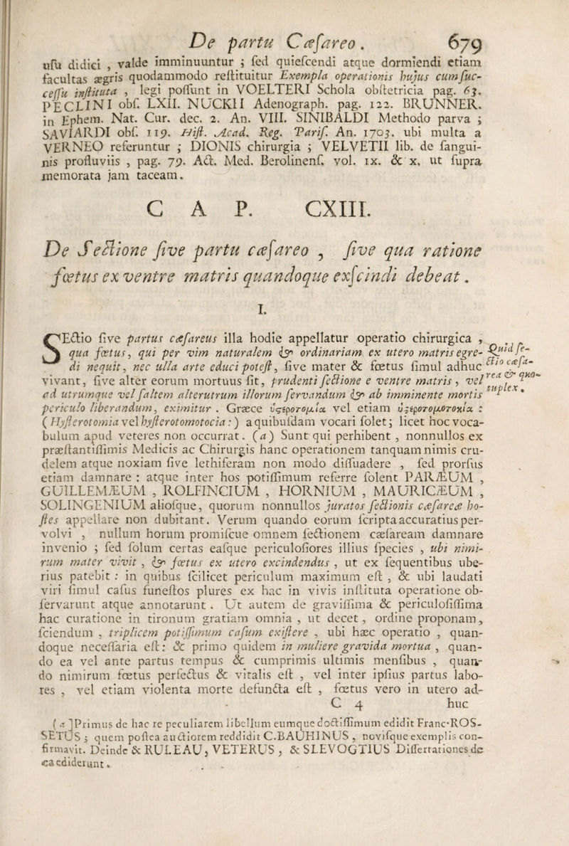 ufu didici , valde imminuuntur ; fcd quiefcendi atque dormiendi etiam facultas segris quodammodo reflituitur Exempla operationis hujus cumfuc- ceffu inftituta , legi poflunt in VOELTERI Schola obfletricia pag. 63. PECLINI obf. LXII. NUCKII Adenograph. pag. 122. BRUNNER. in Ephem. Nat. Cur. dec. 2. An. VIII. SINIBALDI Methodo parva ; SAVIARDI obf. 115?. &amp;ift. ..Acad. Reg. Tarif. An. 1705. ubi multa a VERNEO referuntur ,* DIONIS chirurgia ; VELVETII lib. de fangui- nis profluviis , pag. 75?. Ad. Med. Berolinenf, vol. ix. &lt;3c x, ut fupra memorata jam taceam. GAP. CXIII De S e Itione five partu cafareo , five qua ratione foetus ex venire matris quandoque exjeindi debeat. 1, SEdio five partus caefareus illa hodie appellatur operatio chirurgica , qua fcetus, qui per vim naturalem &amp; ordinariam ex utero matris egre- Qi di nequit, nec ulla arte educi potcft, five mater &amp; fetus fimul adhuc t 1 vivant, flve alter eorum mortuus fit, prudenti feStione e ventre matris , vel™* ad utrumque vel [altem alterutrum illorum fervandum &lt;&amp;&gt; ab imminente mortis *■ periculo liberandum, eximitur . Graece vgiporopt.ix vel etiam u^iporoixorooitx : (Hyflerctomiavelhyjferotomotocia:) aquibufdam vocari folet; licet hoc voca¬ bulum apud veteres non occurrat. (a) Sunt qui perhibent , nonnullos ex praeflantiflimis Medicis ac Chirurgis hanc operationem tanquamnimis cru¬ delem atque noxiam five lethiferam non modo difluadere , fed prorfus etiam damnare : atque inter hos potiflimum referre folent PARiEUM , GUILLEMJEUM , ROLFINCIUM , HORNIUM , MAURICiEUM , SOLINGENIUM aliofque, quorum nonnullos juratos fettionis ccefare&amp; ho- fles appellare non dubitant. Verum quando eorum feripta accuratius per¬ volvi , nullum horum promifeue omnem fe&amp;ionem esefaream damnare invenio ; fed folum certas eafque periculofiores illius fpecies , ubi nimi¬ rum mater vivit , &amp; foetus ex utero excindendus , ut ex fequentibus ube¬ rius patebit : in quibus Icilicet periculum maximum eft , &amp; ubi laudati viri fimul cafus funeflos plures ex hac in vivis inflituta operatione ob- fervarunt atque annotarunt . Ut autem de graviflima &amp; periculofiflima hac curatione in tironum gratiam omnia, ut decet, ordine proponam * fciendum , triplicem potijfimum cafum exiftere , ubi haec operatio , quan¬ doque neceffaria efl; Sc primo quidem in muliere gravida mortua , quan¬ do ea vel ante partus tempus &amp; cumprimis ultimis menfibus , quan¬ do nimirum fetus perfedus &amp; vitalis efl , vel inter ipfius partus labo¬ res , vel etiam violenta morte defuntta efl , fetus vero in utero ad- C 4 huc ( a ]Primus de hac re peculiarem libellum eumquedofliflimum edidit FranoROS- SETUS i quem poflca au ftiorem reddidit C.BAUEIINUS , novifque exemplis con- firmavit. Deinde &amp; RULEAU3 VETERUS , &amp; SLEVOQT1US Diffcrtationcs de «ediderunt*