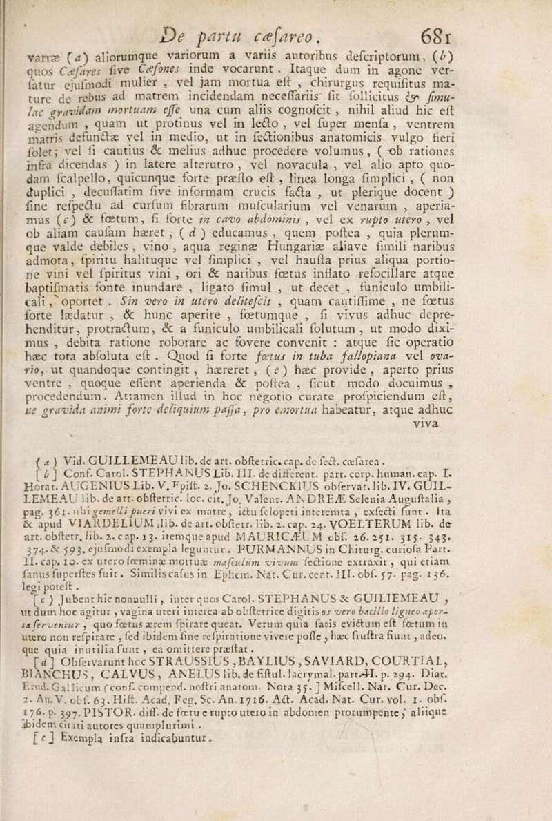 varrae (a) aliorumque variorum a variis autoribus defcriptorum, (b) quos Cee far es five Ccefones inde vocarunt . Itaque dum in agone ver- latur cjufmodi mulier , vel jam mortua elt , chirurgus requifitus ma¬ ture de rebus ad matrem incidendam neceffiariis fit fiollicitus &lt;&amp; Jtmu- lac a ravidam mortuam ejfe una cum aliis cognofcit , nihil aliud hic efi: agendum , quam ut protinus vel in ledo , vel fuper menfa , ventrem matris defundas vel in medio, ut in fedionibus anatomicis vulgo fieri fiolet; vel II cautius &amp; melius adhuc procedere volumus, ( ob rationes infra dicendas ) in latere alterutro , vel novacula , vel alio apto quo¬ dam fcalpello, quicunque forte praefio efi , linea longa fimplici , ( non duplici , decuffiatim five informam crucis fada , ut plerique docent ) fine refpedu ad curfum fibrarum mufcularium vel venarum , aperia¬ mus (c) &amp; foetum, fi forte in cavo abdominis , vel ex rupto utero , vel ob aliam caufam haeret , ( d ) educamus , quem poilea , quia plerum¬ que valde debiles , vino , aqua reginse Hungarise aliave fimili naribus admota, fpiritu halituque vel fimplici , vel haufla prius aliqua portio¬ ne vini vel i piri tus vini , ori &amp; naribus foetus inflato refociilare atque baptiffnatis fonte inundare , ligato fimul , ut decet , funiculo umbili¬ cali oportet . Sin vero in utero delitefcit , quam cautiffime , ne foetus forte laedatur , &amp; hunc aperire , fcetumque , fi vivus adhuc depre¬ henditur, protradum, &amp; a funiculo umbilicali folutum , ut modo dixi¬ mus , debita ratione roborare ac fovere convenit ; atque fic operatio haec tota abfoluta eft . Quod fi forte foetus in tuba fallopiana vel ova¬ rio, ut quandoque contingit, haereret, (e) haec provide, aperto prius ventre , quoque effient aperienda &lt;5c poftea , ficut modo docuimus , procedendum. Attamen illud in hoc negotio curate profpiciendum eff, tie gravida animi forte deliquium pafja, pro emortua habeatur, atque adhuc viva ( a.) Vid. GUILLEMEAU lib. de art. obde tric. cap. de fe£t. csefarea . [ b J Conf. Carol. STEPHANUS Lib. III. de different. part. corp. human. cap. I. Horat. AUGENIUS Lib. V. Ppift. 2. Jo. SCHEKCK1US obfervat. lib. IV. GUIL¬ LEMEAU lib. de art. obftetric. loc. cit. Jo. Valent. ANDRE/E Selenia Auguflalia , pag. 361. wb\gemelli pueri vivi ex matre, ictu fclopeti interemta , exfebti funt . ita Zk apud VI ARDELiUM dib. de art. obftetr. lib. 2. cap. 24. VOELTERUM lib. de art. obftetr. fib. 2. c ap. 1 3. itemque apud MAURICfEL M obf. 26.251. 315. 343. 374. &amp; 593. ejufmodi exempla leguntur. PURM ANNUS in Chirurg. curiofa Part. II. cap. 10. ex utero fceminae mortuae mafculum vivum fectione extraxit, qui etiam fianus fupcrftes fuit. Similis cafus in Ephcm. Nat. Cur. cent. III. obf. 5 7. pag. 136. legi poteff . [c) Jubent hic nonnulli, inter quos Carol. STEPHANUS GUILIEMEAU ? ut dum hoc agitur , vagina uteri interea ab obftetrice digitis os vero bacillo ligneo aper¬ ta ferventur , quo foetus serem fpirare queat. Verum quia fatis eviftum eft foetum in utero non refpirare , fed ibidem fine refpiratione vivere polle , haec fruftra fiunt, adeo» que quia inutilia funt, ea omittere prseftat. [ d ] Obfervarunt hcc STRAUSSIUS , RAYLIUS , SAVIARD, COURTIAL, BIANCHUS, CALVUS, ANELUS lib. de fiftul. lacrymal. part.4-1. p. 294. Diar. Erud. Gallicum f conf. compend. noftri anatom. Nota 35. ] Mifcell. Nat. Cur. Dec. 2. An. V. obf. 63. Hift. Acad, Peg. Sc. An. 1716. A£t. Acad. Nat. Cur. vol. i- obf. 176. p. 397. PISTOR, diif. de foetu e rupto utero in abdomen prorumpente aliique ibidem citati autores quamplurimi . [ e J Exempla infia indicabuntur,