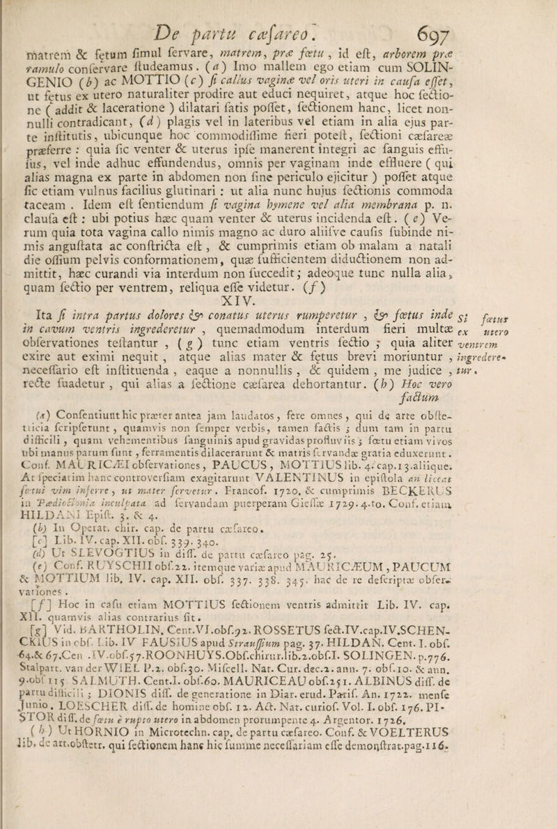 matrem &amp; fetum fimul fervare, matrem, pr&lt;e fcetu , id eft, arborem pro: ramulo confer vare ftudeamus . (a) Imo mallem ego etiam cum SOLIN- GENIO (b) ac MOTTIO (c) fi callus vagina: vel oris uteri in caufa effet, ut fetus ex utero naturaliter prodire aut educi nequiret, atque hoc fedio- ne ( addit Sc laceratione ) dilatari fatis pollet, fe&amp;ionem hanc, licet non¬ nulli contradicant, (d) plagis vel in lateribus vel etiam in alia ejus par¬ te inilitutis, ubicunque hoc commodilfime fieri poteft, fedioni caelares praeferre : quia fic venter &amp; uterus ipfe manerent integri ac fanguis effiu- fus, vel inde adhuc effundendus, omnis per vaginam inde effluere ( qui alias magna ex parte in abdomen non fine periculo ejicitur ) pollet atque fic etiam vulnus facilius glutinari : ut alia nunc hujus feflionis commoda taceam . Idem eft fentiendum fi vagina hymene vel alia membrana p. n. claufa eft: ubi potius haec quam venter &lt;5c uterus incidenda eft. ( e) Ve¬ rum quia tota vagina callo nimis magno ac duro aliifve caufis fubinde ni¬ mis anguftata ac conftridla eft, &amp; cumprimis etiam ob malam a natali die offium pelvis conformationem, quae fufficientem diductionem non ad¬ mittit, haec curandi via interdum non fuccedit; adeoque tunc nulla alia* quam feCtio per ventrem, reliqua effe videtur. (/) XIV. Ita fi intra partus dolores conatus uterus rumperetur , Ign foetus inde in cavum ventris ingrederetur , quemadmodum interdum fieri multae obfervationes teftantur , ( g ) tunc etiam ventris feCtio ; quia aliter exire aut eximi nequit , atque alias mater &lt;5c fqtus brevi moriuntur , necelfario eft inftituenda , eaque a nonnullis , &amp; quidem , me judice , reCte fuadetur , qui alias a feCtione caefarea dehortantur. (h) Hoc vero fabium (a) Confentiunt hic prxtcr antea jam laudatos, fere omnes, qui de arte ob fle¬ ti icia fcripferunt , quamvis non femper verbis, tamen fadis j dum tam in partu difficili, quam vehementibus fanguinis apud gravidas profluviis s fcetu etiam vi vos ubi manus parum funt, ferramentis dilacerarunt bc matris Urvandae gratia eduxerunt. Conf. MAf RIC/EI obfervationes, PAUCUS, MOTTIUS lib. 4. cap.i 3.aliique. At fpeciatim hanc controverfiam exagitarunt VALENTINUS in epiltola an liceat fetui vim inferre, ut mater fervetur. Francof. 1720.be cumprimis BECKERUS in 'Ptedicchmia inculpata, ad fervandam puerperam Gieffie 1729.4.to. Conf. etiam HILDANI Epift. 3. bc 4. (b) In Operat, cliir. cap. de partu exfareo» (c) Lib. IV. cap. XII. obf. 339-340. (d) Ut SLEVOGTIUS in difi. de partu exfareo pag. 27. (e) Conf. RUYSCHIIobf.22. itemque varix apud MAURICAdUM , PAUCUM &amp; MOTT1UM lib. IV. cap. XII. obf. 337. 338. 345. hac de re dsfcriptx obfeiv vation.es. [/] Hoc in cafu etiam MOTTIUS fedionem ventris admittit Lib. IV. cap. XII. quamvis alias contrarius fit. [g] Vid. BARTHOLIN. Cent.VJ.obf.92, ROSSETUS fed.XV.cap.IV.SCHEN- CKll Sincbfi Lib* IV FAUSiUS apud Strauffium pag. 37» HILDAN. Cent. I. obf. 64.5c67.Cen .IV.obf.57.ROONHUYS.Obf.chirur.lib.2.obf.I. SOLINGEN. p.776. Stalpart. van der WlEL P.2. obf.30. Mifccll. Nat. Cur. dec.2. anu. 7. obf. 10. bc ann 9-obf 115 SALMUTH. Cent.I. obf.6o. MAURICEAUobf 251. ALBINUS diffi dc partu difficili j DIONIS diff. degeneratione in Diar. erud. Panif. An. 1722. menfe Junio. LOESCHER diffide homine obf. 12. Abh Nat. curiof. Voh I. obf. 176.PI- S i OR di fl. de fcetu e rupto utero in abdomen prorumpente 4. A rgentor. 1 726. ( h) UtHORNIO in Microtechn. cap. de partu exfareo. Conf. bc VOELTERUS ];b. dc art.obftetr. qui fe&amp;ionem hanc hic fummenecelfariam effie demonfhat.pag.i i 6» St fatur ex mero ventrem ingredere- tur.