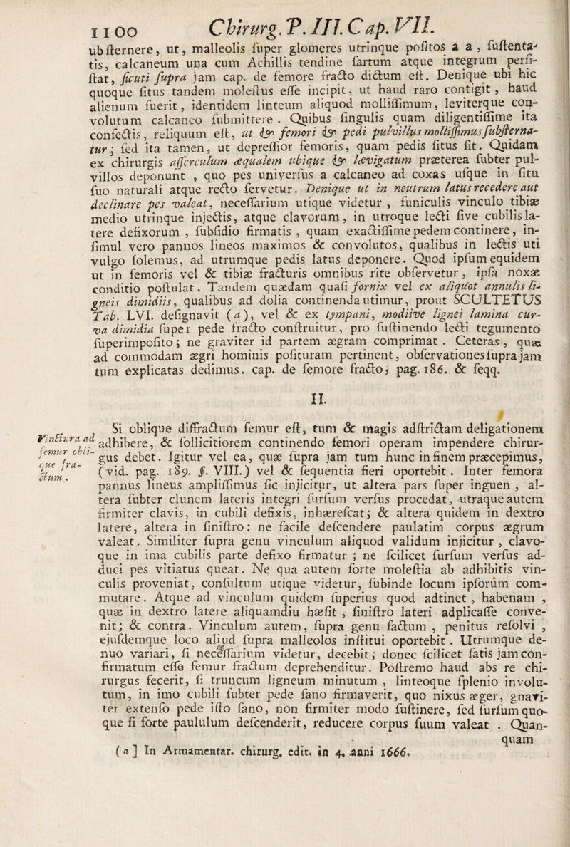 ubfternere, ut, malleolis fuper glomeres utrinque pofitos a a , fuftenta^ tis, calcaneum una cum Achillis tendine fartum atque integrum ^ perfi- ftat, ficuti fupra jam cap. de femore fradlo didlum eft. Denique ubi hic quoque fitus tandem moleilus effe incipit, ut haud raro contigit, haud alienum fuerit, identidem linteum aliquod molliffimum, leviterque con¬ volutum calcaneo fubmittere . Quibus fingulis quam diligentiflime ita confedlis, reliquum eft, ut femori pedi puhillus mollifftmus fubft er na¬ tur; fed ita tamen, ut depreflior femoris, quam pedis fitus fit. Quidam ex chirurgis affer culum aqualem ubique &amp; lavigatum praeterea fubter pul¬ villos deponunt , quo pes uniyerfus a calcaneo ad coxas ufque in litu fuo naturali atque redto fervetur. Denique ut in neutrum latus recedere aut declinare pes valeat, neceffarium utique videtur , funiculis vinculo tibiae medio utrinque injedtis, atque clavorum, in utroque ledi live cubilis la¬ tere defixorum , fubfidio firmatis , quam exadliffime pedem continere , in- fimul vero pannos lineos maximos &amp; convolutos, qualibus in ledis uti vulgo folemus, ad utrumque pedis latus deponere. Quod ipfumequidem ut in femoris vel &amp; tibiae fraduris omnibus rite obfervetur , ipfa noxae conditio poftulat. Tandem quaedam quafi fornix vel ex aliquot annulis lu gneis dimidiis, qualibus ad dolia continenda utimur, prout SCULTETUS Tab. LVI. defignavit (/t), vel &amp; ex tympani, modiive lignei lamina cur- va dimidia fuper pede frado conftruitur, pro fuftinendo ledi tegumento fuperimpoflto; ne graviter id partem aegram comprimat . Ceteras , quas ad commodam aegri hominis polituram pertinent, obfervationes fupra jam tum explicatas dedimus, cap. de femore frado, pag. 186. 6c feqq. II. que eium Si oblique diffradum femur eft, tum &amp; magis adftridam deligationem ymBum ad adhibere, &amp; follicitiorem continendo femori operam impendere chirur- oe gUS . Xgitur vel ea, quae fupra jam tum hunc in finem praecepimus, J,a (vid. pag. 185». Jf. VIII.) vel &amp; fequentia fieri oportebit. Inter femora pannus lineus ampliftimus fic injicitur, ut altera pars fuper inguen , al¬ tera fubter clunem lateris integri furfum verfus procedat, utraque autem firmiter clavis, in cubili defixis, inhaerefcat; &amp; altera quidem in dextro latere, altera in finiftro: ne facile defcendere paulatim corpus aegrum valeat. Similiter fupra genu vinculum aliquod validum injicitur, clavo¬ que in ima cubilis parte defixo firmatur ; ne fcilicet furfum verfus ad¬ duci pes vitiatus queat. Ne qua autem forte moleftia ab adhibitis vin¬ culis proveniat, confultum utique videtur, fubinde locum ipforum com¬ mutare. Atque ad vinculum quidem fuperius quod adtinet , habenam , quae in dextro latere aliquamdiu haefit , finiftro lateri adplicaife conve¬ nit; &amp; contra. Vinculum autem, fupra genu fadum , penitus refolvi , ejufdemque loco aliud fupra malleolos inftitui oportebit. Utrumque de- nuo variari, fi neceffarium videtur, decebit; donec fcilicet fatis jam con¬ firmatum efta femur fr adi uni deprehenditur. Poftremo haud abs re chi¬ rurgus fecerit, fi truncum ligneum minutum , linteoque fplenio involu¬ tum, in imo cubili fubter pede fano firmaverit, quo nixus aeger, gnari- ter extenfo pede ifto fano, non firmiter modo fuftinere, fed furfum quo¬ que fi forte paululum defcenderit, reducere corpus fuum valeat . Quan- quam In Armameatar. chirurg, edit, sn 4, .anni 1666.