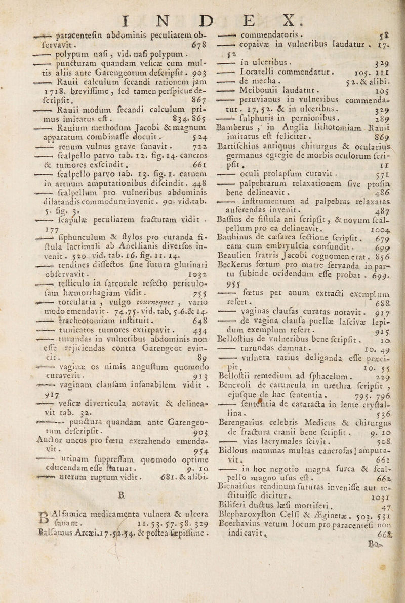 paracentelin abdominis peculiarem ob- fervavit, 6 78 —— polypum nafi ? vid. nafi polypum . —“ punduram quandam veficce cum mul¬ tis aliis ante Garcngeotum defcripfit. 903 —Rauii calculum fecandi rationem jam 1718. brevifiime , fed tamen perfpicue de- fcriplit. 867 ——■ Rauii modum fecandi calculum pri¬ mus imitatus eft. 834.865 —— Rauium methodum Tacobi &amp; magnum apparatum combinafle docuit . 524 d —— renum vulnus grave fanavit . 722 —. fcalpello parvo tab. 12. fig. 14- cancros &amp; tumores exfcindir , 661 —— fcalpello parvo tab. 13. fig. 1. carnem in artuum amputationibus difcindit. 448 fcalpellttm pro vulneribus abdominis dilatandis commodum invenit. 90. vid.tab 5* fig- 3* fcapulte peculiarem fracturam vidit . 177 -—- fiphunculum &lt;Sc itylos pro curanda fi * ftula lacrimali ab Aneliianis diverfos in¬ venit . 520- vid. tab. 16. fig. 11. 14. —~~ tendines difTedos fine futura glutinari cbfervavit. i 03 2 —. teiliculo in farcocele refedo periculo- fam haemorrhagiam vidit. 755 —- torcularia , vulgo tournequet , vario modo emendavit. 74,75. vid. tab, 5.6.6C 14. tracheotomiam inftituit. tunicatos tumores extirpavit . 434 turundas in vulneribus abdominis non e ile ■cit, Ejiciendas contra Garengeot evin- 89 curaverit 91 vaginam claiifam infanabilem vidit f1 commendatoris. copaivx in vulneribus laudatur 17- 3 29 105. ni 5 2. &amp; alibi. io&gt; comme nda- 329 289 vaginae os nimis anguftum, quomodo pit, in ulceribus . -- Locatelli commendatur, .—— de mecha . ——- Meibomii laudatur. .. peruvianus in vulneribus tur . 17,52. 5c in ulceribus. ——:u fulphuris in pernionibus. Bamberus in Anglia lithotomiam Rauii imitatus eft feliciter. 869 Bartifchius antiquus chirurgus &lt;5c ocularius germanus egregie de morbis oculorum feri- pfit. ir —— oculi prolapfum curavit. 571 — palpebrarum relaxationem fiye ptofin bene delineavit. 48^ -■ inftrumentum ad palpebras relaxatas auferendas invenit. 487 Badius de filhila ani fcripfit., £cnoyumfcal- pellum pro ea delineavit. 1004 Bauhinus de c as fare a fedione fcripfit . 679 eam cum embryulcia confundit. 69o Beaulieu fratris Jacobi cognomen erat. 856 BecKerus foetum pro matre fervanda in par¬ tu fubinde ocidendum ede probat . 699. 9)5 — foetus per anum extracti exemplum refert. ^ 6gg ——- vaginas claufas curatas notavit. 917 *— de vagina claufa pudice iafeivee lepi¬ dum exemplum refert. ^15 Belloftius de vulneribus bene fcripfit. 10 — turundas damnat. 10. 49 —- vulnera rarius deliganda. dTe preeei- 10. t 91? —• vefiese diverticula notavit 5c. delinea¬ vit tab. 32. --* pundura quandam ante Garcngeo- tum defcripfit. 905 Auctor uncos pro foetu extrahendo emenda- vit. 954 ~ urinam fuppreffam quomodo optime educendam effe ffatuat. 9. 10 uterum ruptum vidit. 68i.&amp;alibi. B Alfamica medicamenta vulnera 5: ulcera J^' fanant. 1 *• 5 3* 57* 58. 329 lallamus Arcae nz 7.52.54. &amp; poftea faep illime . . . „ &gt; 5 Belloftii remedium ad fphacelum. 229 Benevoli de caruncula in urethra fcripfit , ejufque de hac fententia. 795. 796 -—— fentAtia de catarada in lente cryftal- lina. 5 3^ Berengarius celebris Medicus &amp; chirurgus de fradura cranii bene fcripfit 9-20 &lt;——— vias lacrymales fcivit. 508. Bidlous mammas multas cancrofasj amputa¬ vit. 661 •*-—■- in hoc negotio magna furca 5c fcal¬ pello magno ufus eft . 662 Bienai.fi lis tendinum futuras in ve ni de aut re- ftituifTe dicitur., 1031 Biliferi, dudus, Iceli mortiferi. 47 Blepharoxyfton Cei fi &amp; fEginetce. 503. 531 Boerhavius verum locum pro paracome.fi non indicavit* * ' 661 Bq&gt;^i