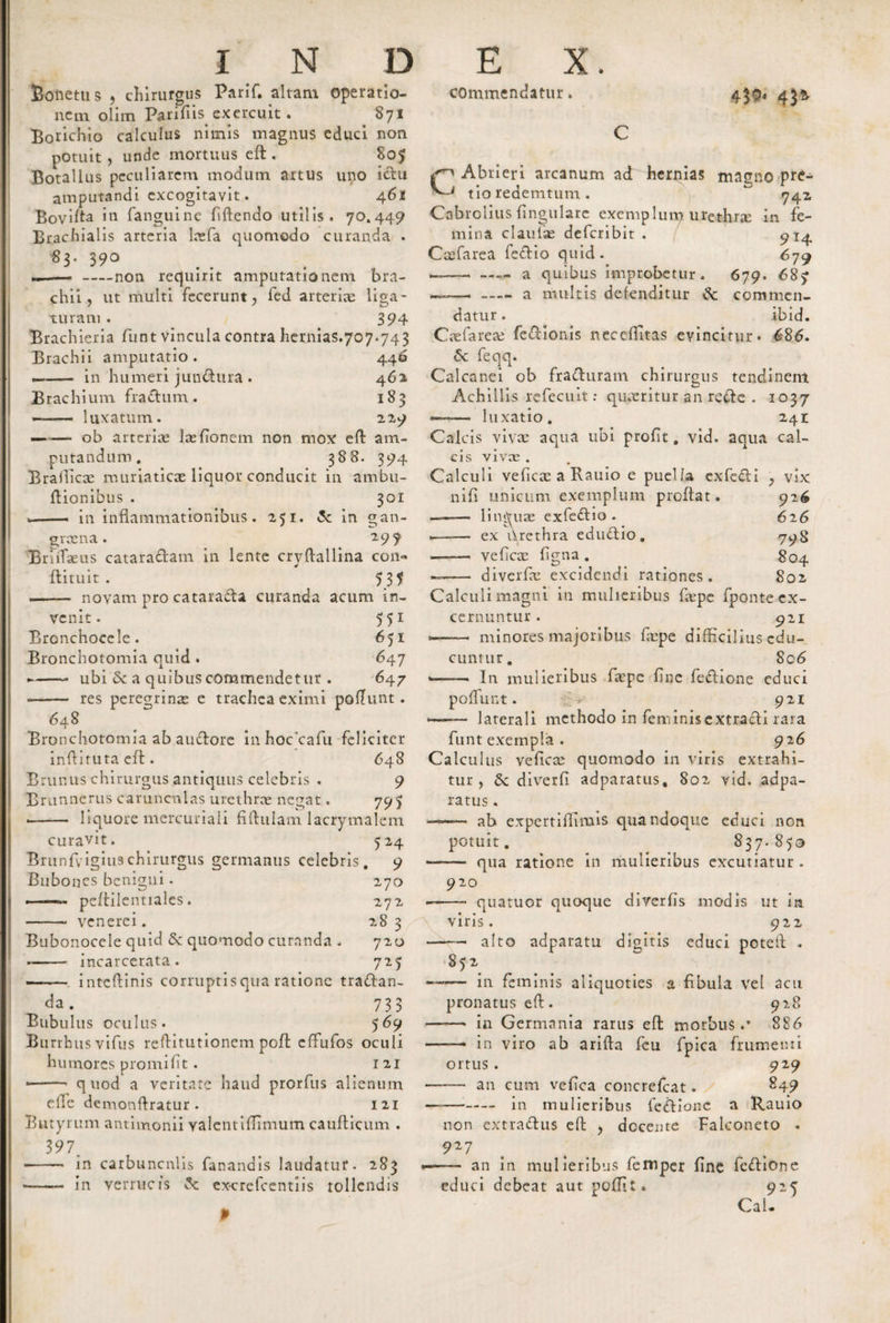 Solietus , chirurgus Parif. altam Operatio¬ nem olim Parifiis exercuit . 871 Poricino calculus nimis magnus educi non potuit, unde mortuus eft . 805 Botallus peculiarem modum artus uno ictu amputandi excogitavit. 461 Bovifta in fanguine fiftendo utilis. 70.449 Brachialis arteria lnefa quomodo curanda . 83- 390 —-non requirit amputationem bra¬ chii, ut multi fecerunt, fed arterias liga¬ turam . 394 Brachieria funt vincula contra hernias.707.743 Brachii amputatio. 446 —- in humeri jundtira . 462, Brachium fradum. 183 —— luxatum. 229 —— ob arteriae lasfionem non mox eft am¬ putandum. 388. 394 Brafficx muriaticae liquor conducit in ambu- ftionibus . 301 * .- in inflammationibus. 251. &lt;3c in gan¬ graena. 19 9 BruTaeus cataradam in lente cryftallina con- flituit . 5 37 .- novam pro cataracta curanda acum in¬ venit. 551 Bronchoccle. 651 Bronchotomia quid . 647 ►- ubi &amp; a quibus commendetur . 647 - res peregrinae e trachea eximi poftunt. 648 Bronchotomia ab auctore inhoccafii feliciter inftituta efl. 648 Brunus chirurgus antiquus celebris . 9 Brunnerus carunculas urethrae negat. 795 -- liquore mercuriali flftulam lacrymalem curavit. 524 Brunfvigiuschirurgus germanus celebris. 9 Bubones benigni. 270 ——- peftilentiales. 272 - venerei. 28 3 Bubonocele quid &lt;$c quomodo curanda . 720 -incarcerata. 725 ■ - inteftinis corruptisqua ratione tradan- 733 Bubulus oculus. 569 Burrhus vifus reftitutionem poft effiufos oculi humores promi fit. 121 --- quod a veritate haud prorfus alienum elTe demonftratur. 121 Butyrum antimonii Yalcntiffimum caufticum . 397. ■ - in carbuncnlis fanandis laudatur. 283 —— in verrucis ex-crefcentiis tollendis commendatur. 4$o« 43* CAbrieri arcanum ad hernias magno pre¬ tio redemtum. &lt;742 Cabrolius fingulare exemplum urethne in fe¬ mina claulae deferibit . 914. Ceefarea fedio quid. 679 —---a quibus improbetur. 679. 687 — -a multis defenditur commen¬ datur. ibid- Caefarese' fedionis neceffitas evincitur. 686. 6c feqq. Calcanei ob fraduram chirurgus tendinem Achillis refecuit: quaeritur an rede . 1037 — luxatio. 241 Calcis vivas aqua ubi profit. vid. aqua cal¬ cis vivee . Calculi veficae a Rauio e puella exfedi , vix nifi unicum exemplum proflat. 926 ——— linguae exfedio . 626 .- ex flrethra edudio. 793 ■- veficae figna . 804 ~- diverfie excidendi rationes. 802, Calculi magni in mulieribus faspe fponte ex¬ cernuntur . 921 —- minores majoribus faspe difficilius edu¬ cuntur. 8c6 --In mulieribus faepe fine fedione educi pofttint. .V 921 — laterali methodo in feminis extradi rara funt exempla . 926 Calculus veficae quomodo in viris extrahi¬ tur , diverfi adparatus, 802 vid. adpa- ratus. —— ab expertiflimis quandoque educi non potuit. 837. 853 -- qua ratione in mulieribus excutiatur. 920 •—— quatuor quoque diverfis modis ut in viris. 922 -— alto adparatu digitis educi poteft . 852 —— in feminis aliquoties a fibula vel acu pronatus eft. 928 - in Germania rarus eft morbus.* 886 -- in viro ab arifta fcu fpica frumenti ortus . 929 •- an cum vcfica concrefcat. g49 - in mulieribus fedione a Rauio non extradus eft , docente Falconeto 9*7 — an in mulieribus femper fine fedione educi debeat aut poffit. 925 CaU