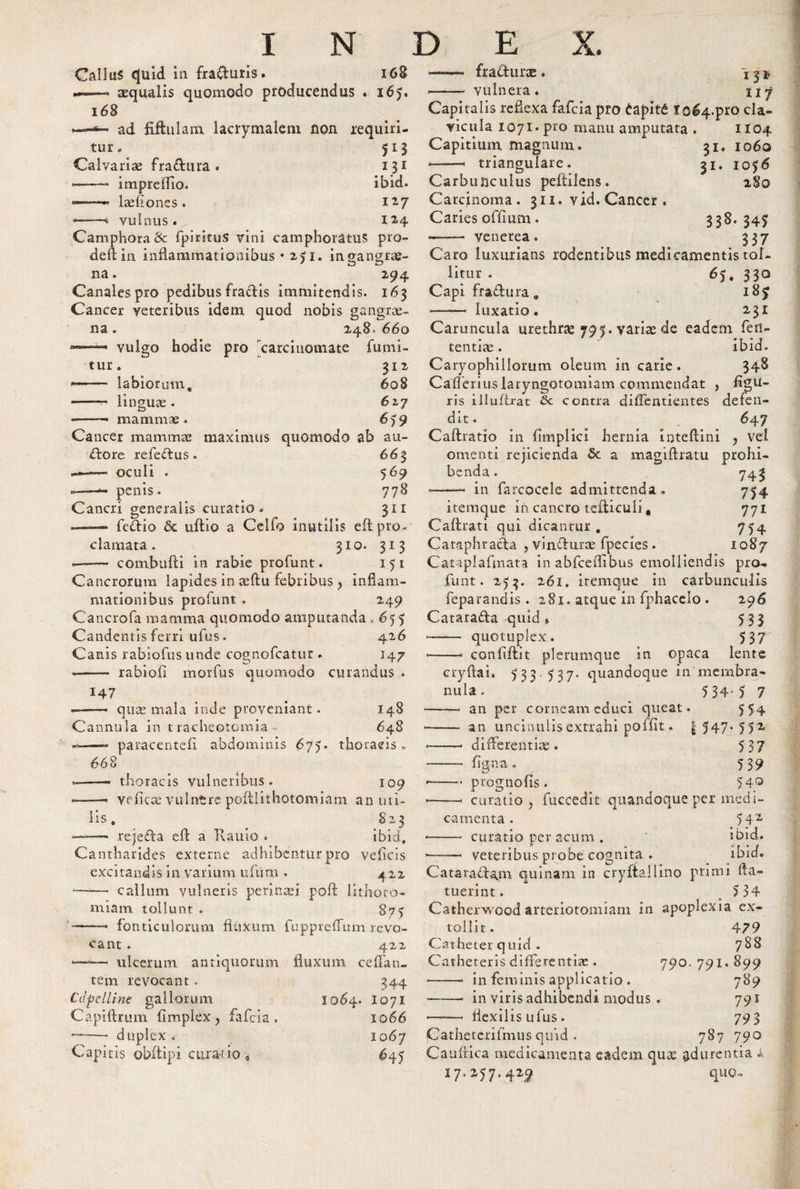 INDE A. Gallus quid in fracturis. 168 •— aequalis quomodo producendus . 165. 168 ad fiftulam lacrymalem non requiri¬ tur * 513 Calvarias fraCtura . 131 1 — - imprefllo. ibid. — — Aedones. 127 ——■* vulnus. 12-4 Camphora&amp; fpiritus vini camphoratuS pro- deft iu inflammationibus • 2J1. ingangrte- na. 294 Canales pro pedibus fractis immitendis. 163 Cancer veteribus idem quod nobis gangrae¬ na . 248. 660 vulgo hodie pro carcinomate fumi- tur. 312 ——■ labiorum. 608 —*■— lingua;. 627 -■ mammae. 659 Cancer mammae maximus quomodo ab au¬ ctore refeCtus . 663 —*— oculi . 569 -—penis. 778 Cancri generalis curatio . 311 —■—« feCtio &amp; ultio a Celfo inutilis eft pro¬ clamata. 310. 313 --- combufti in rabie profunt. 151 Cancrorum lapides in aeftu febribus ? inflam¬ mationibus profunt . 249 Cancrofa mamma quomodo amputanda .655 Candentis ferri ufus. 426 Canis rabiofus unde cognofcatur . 147 -- rabiofl morfus quomodo curandus . 147 ——— quas mala inde proveniant. 148 Cannula in tracheotomia- 648 --- paracenteii abdominis 675. thoracis » 668 ——* thoracis vulneribus. 109 ——• veficce vulntre pofllithotomiam an uti¬ lis, S23 -—- rejeCta efl: a Kauio . ibid. Cantharides externe adhibentur pro vefleis excitandis in varium ufum • 422 - callum vulneris perinaei poft lithoto¬ miam tollunt . 87? -— fonticulorum fluxum fuppreflfum revo¬ cant . 422 •——• ulcerum antiquorum fluxum ce flan¬ tem revocant. Cdpclline gallorum Capiftrum flmplex ? fafeia . -- duplex . Capitis obftipi curatio, 1064. 344 1071 1066 1067 645 «——&lt; fracturae. \32* --- vulnera . nj Capitalis reflexa fafeia pro tapit6 1064.pro cla¬ vicula 1071. pro manu amputata . 1104 Capitium magnum. triangulare. 31- 31, 1060 1056 280 Carbunculus peftilens. Carcinoma. 311. vid. Cancer . Cariesoffium. 338. 34^ ——- venerea. 337 Caro luxurians rodentibus medicamentis tol¬ litur . ^S. 33° Capi fraCtura. 18f — luxatio. 231 Caruncula urethrae 797. variae de eadem feti- tentia;. ibid. Caryophillorum oleum in carie. 348 Caflerius laryngotomiam commendat , ligu¬ ris illuflrat 6c contra diflentientes defen¬ dit. 647 Caftratio in fimplici hernia inteftini , vel omenti rejicienda Sc a magiftratu prohi¬ benda. 743 —- in farcocele admittenda. 754 itemque in cancro teiliculi„ 771 Caftrati qui dicantur. 754 Cataphracta , vinCtura; fpecies. 1087 Cataplafmata in abfcefllbus emolliendis pro¬ funt. 253. 261. itemque in carbunculis feparandis. 281. atque in fphacelo . 296 CataraCta quid » 533 -- quotuplex. 53 r —— confiflit plerumque in opaca lente cryftai» 5 3 3 5 37- quandoque in'membra¬ nula . 5 34-5 7 -— an per corneam educi queat. -- an uncinulisextrahi polflt. | 547 *-- differentiae. figna. prognofis. 554 55* 537 539 54Q -—&lt; curatio , fuccedit quandoque per medi¬ camenta . 542 ibid. ibid. curatio per acum . veteribus probe cognita . Cataractam quinam in cryftallino primi (la¬ tuerint. 5 34 Catherwood arteriotomiam in apoplexia ex¬ tollit. 479 Catheter quid . 788 Catheteris differentia:. 790. 791. 899 •-- in feminis applicatio . 789 --- in viris adhibendi modus. 791 ——* flexilis ufus . 793 Cathetcrifmus quid . 787 790 Caudica medicamenta eadem quas adurentia A 17* 7*429 fluo-