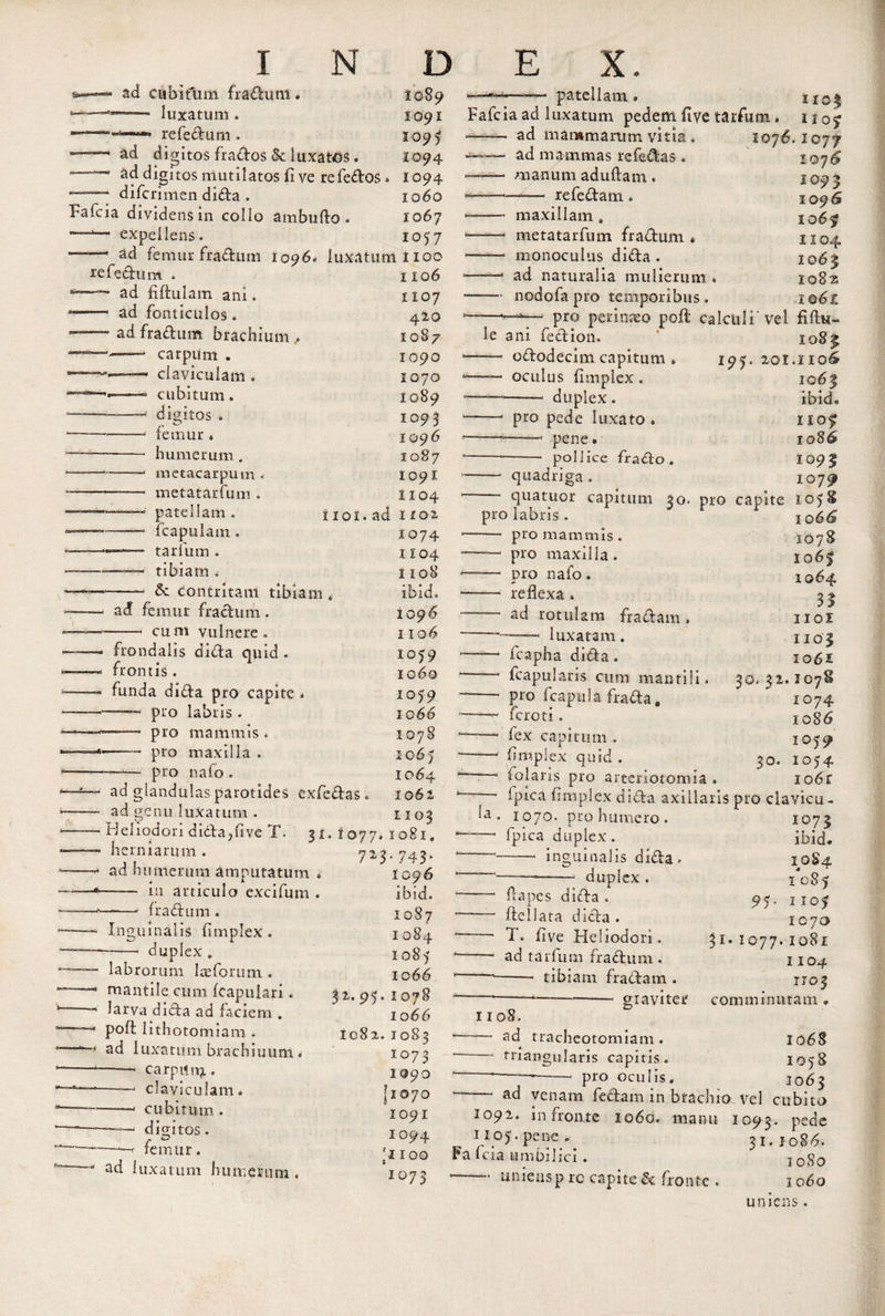 ad cubitum fradum • luxatum. re feci 11 m .  ’ digitos frados &amp; luxatos. » ad digitos mutilatos (1 ve refedos difcrimen dida . Fafcia dividens in collo ambufto. expellens 1089 1091 1095 1094 1094 1060 1067 1057 ad femur fradum 1096, luxatum i 100 tefedum ad Altui a m ani. ——■ ad fonticulos. ~ ad fradum brachium , carpum . claviculam . cubitum. digitos o femur * humerum . metacarpum metatarfuin . patellam . fcapulain. tarfum . tibiam . &amp; contritam tibiam ad femur fradum. cum vulnere, frondalis dida quid . frontis . funda dida pro capite — pro labris . ——— pro mammis. — ■ pro maxilla . pro nafo . ad glandulas parotides exfcdas ad genu luxatum . Heliodori dida,five T. 31 herniarum . ad humerum amputatum . —— in articulo exci fu m . fradum 1106 1107 420 1087 1090 1070 1089 1093 1096 1087 1091 1104 1101. ad H02 1074 1104 1108 ibid. 1096 1106 1079 1060 1059 1066 1078 io6&gt; 1064 1062 1103 1077. io8ie 7Z3‘ 743’ 1096 Inguinalis (Implex. duplex labrorum Iaeforum . mantile cum (capulari. larva dida ad faciem . poft lithotomiam . ad luxatum brachiuuni -carpifn^., —— claviculam. ——- cubitum . digitos femur. ad luxa tum humerum ibid. 1087 1 084 1085 10 66 32.95.1078 1 o 66 1082. 1083 xo7 3 1090 [1070 1091 1094 ;noo 1073 9 » »-* patellam® Fafcia ad luxatum pedem five tarfum . iiof ad mammarum vitia . 107^.1077 ad mammas refedas . manum aduftam. refedam. maxillam metatarfuin fradum * monoculus dida . ad naturalia mulierum , nodofa pro temporibus. 1076 1093 1096 1 o6f 1104 1063 108% 106Z pro perinaeo poft calculi'vel fiftu- le ani fedion, ■— ododecim capitum —— oculus (implex . duplex. 195 pro pede luxato . —— pene» pollice frado . IO 83 2.01.1106 1063 ibid* 1103 1086 1093 1079? quadriga. quatuor capitum 30. pro capite 105 pro labris . -- pro mammis. pro maxilla. -— pro nafo . *■ -— reflexa » ad rotulam fradam. —— . , luxatam. —• fcapha dida . ' fcapularis cum mantili. — pro (capula frada. —^ fero t i. —1 fex capitum . — (implex quid . ' 1 folaris pro arteriotomia 1 o 66 1078 1063 1064 31 1101 1103 106 £ 30. 32. IC7S 1074 1086 1059 30. 1054 io6r la (pica (implex dida axillaris pro clavicu ■ 1070. pronumero, fpica duplex. -- inguinalis dida --- duplex . dapes dida. ftellata dida . T. (ive Heliodori, ad tarfum fradum. -- tibiam fradam . graviter 1108. — ad tracheotomiam. — triangularis capitis, pro oculis. i°73 ibid. 1084 1083 95- 1103 1070 $i* 1077.1081 110 4 1103 comminutam . 1068 1058 1063 — ad venam fedam in brachio vel cubito 1092. in fronte 1060. manu 1093. P£de 1105. pene. 31.10 86. Fa lcia umbilici. 1080 •-uniens p rc capite &amp; fronte . 1060 umens.