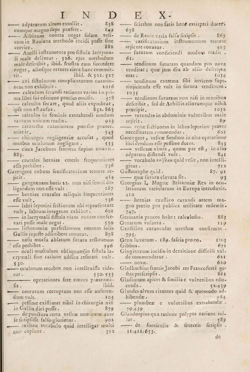 — adparatum altum extollit. eumque magno fepe praefert. N D 838 849 Albinum contra negat folam deli¬ cam in Rauiana methodo incidi pofTe fine cervice. 882 —- Anelli inftrumcnta pro fiftula lacryma- li male delineat . 526. ejus methodum male defcribit, ibid. fruftra eam fuccedere negat, aliofque errores circa hanc commit¬ tit . ibid. fk 521. 527 —. ani fiftularimi complicatarum curatio¬ nem non exhibuit. 1016 - calculum fecandi rationes varias i n pri¬ ma libri lui editione prorfus omifit. 378 — calculos fecare, quod aliis exprobrat, ipfe non eft aufus . 832.863 — calculos in feminis extrahendi modum tantum unicum tradit. — cataradlce curationem prorfus mitt it. — chirursos negligentiae accuiat S tD morbos oculorum negligant . 9 23 praeter- HS , quod 5 33 circa Jacobum fratrem foepius erravit 885. — crurales hernias effe perhibet. ceteris frequentiores 736 Garengeot cubum fcarificatorium temere re- ZD jicit. 4I4 ——• gangraenam horis 22. non nififemcldc- ligandam non effe vult . 287 - hernias crurales reliquis frequentiores effe vult. 736 -- labri leporini feffionem ubi repraefentare vult, labrum integrum exhibet. 601 - in lacrymali fiftula viam novam confer- vari poffe male negat . 5 30 -- lithotomiae perfectionem omnem (olis Gallis injuftc adfcribere conatur. 878 -- nafu morfu ablatum futura rcfhtutum effe perhibet. 596 - oculi mufculum obliquumhn fiftula la¬ crymali fine ratione addita refecari vult. 5 3°- ——oculorum morbos non intellexifte vide¬ tur. 5 3°* 5 3 3 operationes fere omnes praetermi fit. ibid. — omentum corruptum non efic auferen¬ dum vult. 103 — pcfiime cxiftimat nihil in chirurgia nili in Gallia dici poffe . 879 - dc punftura certa vciicoe neminem ante fe fcripfiffe falfo gloriatur . 902 — raifeau vocabulo quid intelligat multi jjon capiunt. 712 E X - fcirrhos non fatis bentf extirpari docet*'* de Rauio varia falfa fcripfit . 867 —• carificatorium inftrumentum temere rejicere conatur. 413 —• futliratn conficiendi modum tradit . 638 61. - tendinum futuram quandam pro nova venditatj quae jam diu ab aliis deferiptta erat. 1034 • -- tendinum extrema fibi invicem fupe- rinjicienda effe vult in futura tendinum . I03&gt; -tendinum futuram non nifi in manibus defcribit, fed de Achillis aliorumque nihil praecipit, 1032 --- turundas in abdominis vulneribus male rejicit. 89 • - venae feclionem in labro leporino praeter neceffitatem commendat. 601 Garengeot , veficoe fundum in aha operatione inci dendum effe pefiime docet. 847 - veficam nimis , quam par cft , in alio adparatu diftendi vult. 841 • - vocabulo raifeau quid velit, non intelli- gitur. 71Z Guftroraphe quid . 87. 91 • - quae futura clavata fit. 93 Georgius I* Magnae Britanniae Rex in ccu- lationem variolarum in Europa introduxit. 410 • -hernias cauftico curandi artem ma¬ gno pretio pro publica utilitate redemit. . 747» Germania paucos habet calculofos . 88&gt; Genarum vulnera. 117 Genfelins carunculas urethrae confirmat . 7 95- Genu luxatum . 1 89. falcia pro eo, 1103 Gibbus. 671 Gingivarum incifio in dentitione difficili val- ZD de commendatur . 621 -- noxae. 620 Gladbachius fratris Jacobi res Francofurti ge- ftas perfcripfit. 861 Gladiorum apices &amp; fimilia e vulneribus edu¬ cenda. 52.439 G landes alvum citantes quid Sc quomodo ad¬ hibendae. 984 • - plumbeae e vulneribus extrahendae . 79*439. Glandorpius qua ratione polypos narium tol¬ lat. 589 de fonticulis &lt;5c fetaceis fcripfit * 11.421.653., de